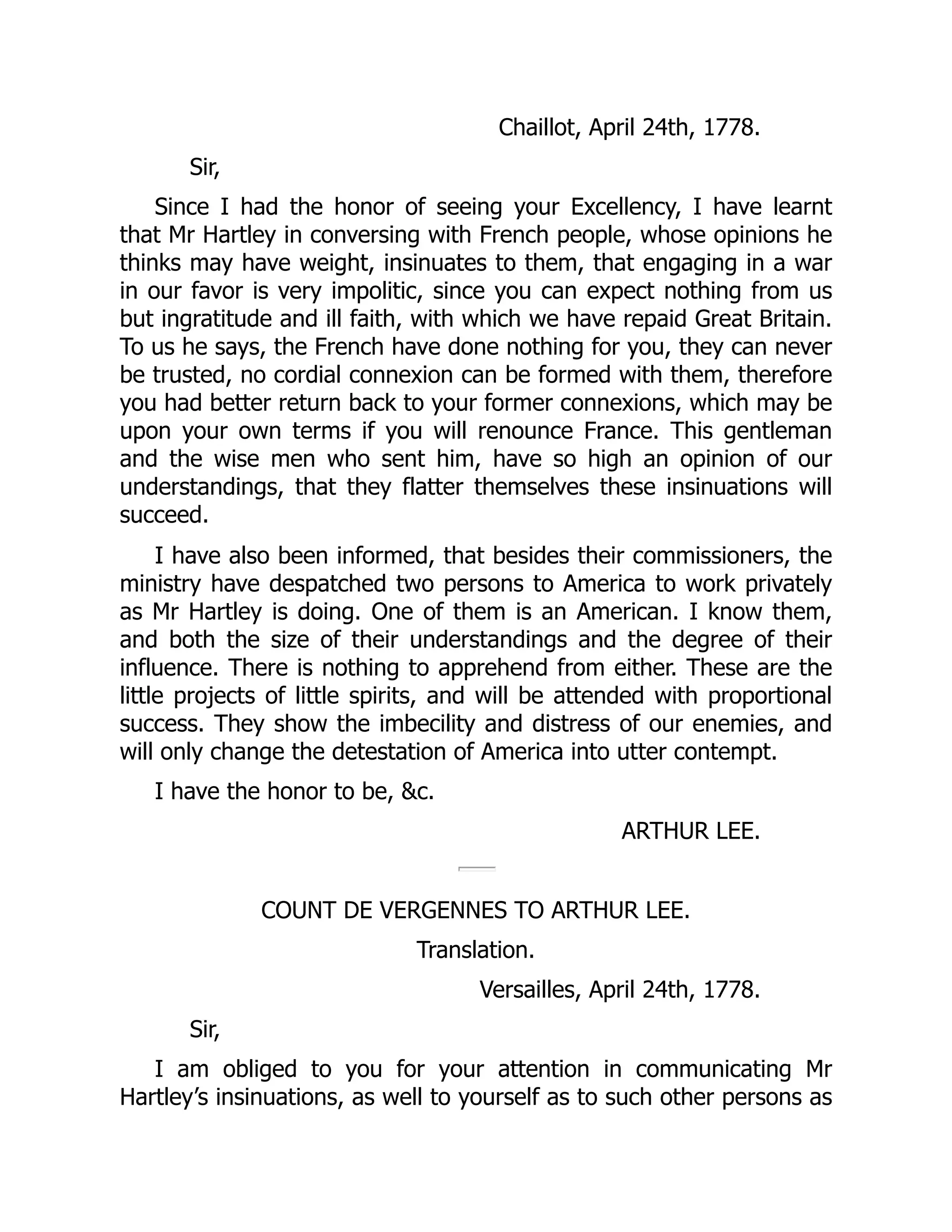 Chaillot, April 24th, 1778.
Sir,
Since I had the honor of seeing your Excellency, I have learnt
that Mr Hartley in conversing with French people, whose opinions he
thinks may have weight, insinuates to them, that engaging in a war
in our favor is very impolitic, since you can expect nothing from us
but ingratitude and ill faith, with which we have repaid Great Britain.
To us he says, the French have done nothing for you, they can never
be trusted, no cordial connexion can be formed with them, therefore
you had better return back to your former connexions, which may be
upon your own terms if you will renounce France. This gentleman
and the wise men who sent him, have so high an opinion of our
understandings, that they flatter themselves these insinuations will
succeed.
I have also been informed, that besides their commissioners, the
ministry have despatched two persons to America to work privately
as Mr Hartley is doing. One of them is an American. I know them,
and both the size of their understandings and the degree of their
influence. There is nothing to apprehend from either. These are the
little projects of little spirits, and will be attended with proportional
success. They show the imbecility and distress of our enemies, and
will only change the detestation of America into utter contempt.
I have the honor to be, &c.
ARTHUR LEE.
COUNT DE VERGENNES TO ARTHUR LEE.
Translation.
Versailles, April 24th, 1778.
Sir,
I am obliged to you for your attention in communicating Mr
Hartley’s insinuations, as well to yourself as to such other persons as
 