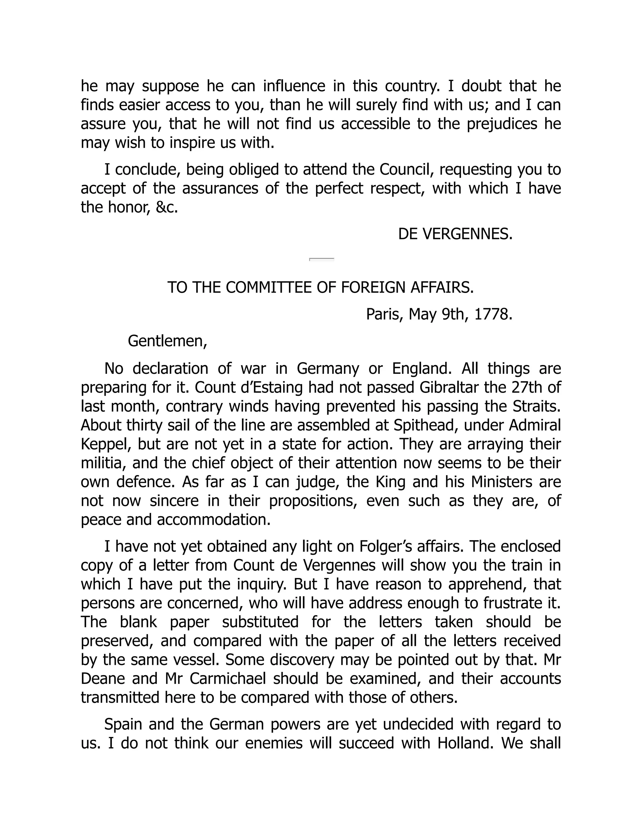 he may suppose he can influence in this country. I doubt that he
finds easier access to you, than he will surely find with us; and I can
assure you, that he will not find us accessible to the prejudices he
may wish to inspire us with.
I conclude, being obliged to attend the Council, requesting you to
accept of the assurances of the perfect respect, with which I have
the honor, &c.
DE VERGENNES.
TO THE COMMITTEE OF FOREIGN AFFAIRS.
Paris, May 9th, 1778.
Gentlemen,
No declaration of war in Germany or England. All things are
preparing for it. Count d’Estaing had not passed Gibraltar the 27th of
last month, contrary winds having prevented his passing the Straits.
About thirty sail of the line are assembled at Spithead, under Admiral
Keppel, but are not yet in a state for action. They are arraying their
militia, and the chief object of their attention now seems to be their
own defence. As far as I can judge, the King and his Ministers are
not now sincere in their propositions, even such as they are, of
peace and accommodation.
I have not yet obtained any light on Folger’s affairs. The enclosed
copy of a letter from Count de Vergennes will show you the train in
which I have put the inquiry. But I have reason to apprehend, that
persons are concerned, who will have address enough to frustrate it.
The blank paper substituted for the letters taken should be
preserved, and compared with the paper of all the letters received
by the same vessel. Some discovery may be pointed out by that. Mr
Deane and Mr Carmichael should be examined, and their accounts
transmitted here to be compared with those of others.
Spain and the German powers are yet undecided with regard to
us. I do not think our enemies will succeed with Holland. We shall
 