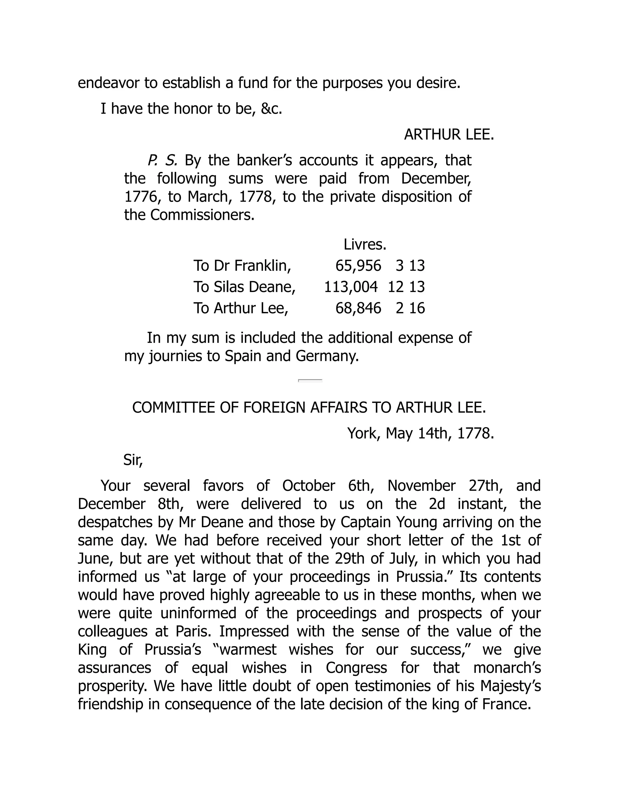 endeavor to establish a fund for the purposes you desire.
I have the honor to be, &c.
ARTHUR LEE.
P. S. By the banker’s accounts it appears, that
the following sums were paid from December,
1776, to March, 1778, to the private disposition of
the Commissioners.
Livres.
To Dr Franklin, 65,956 3 13
To Silas Deane, 113,004 12 13
To Arthur Lee, 68,846 2 16
In my sum is included the additional expense of
my journies to Spain and Germany.
COMMITTEE OF FOREIGN AFFAIRS TO ARTHUR LEE.
York, May 14th, 1778.
Sir,
Your several favors of October 6th, November 27th, and
December 8th, were delivered to us on the 2d instant, the
despatches by Mr Deane and those by Captain Young arriving on the
same day. We had before received your short letter of the 1st of
June, but are yet without that of the 29th of July, in which you had
informed us “at large of your proceedings in Prussia.” Its contents
would have proved highly agreeable to us in these months, when we
were quite uninformed of the proceedings and prospects of your
colleagues at Paris. Impressed with the sense of the value of the
King of Prussia’s “warmest wishes for our success,” we give
assurances of equal wishes in Congress for that monarch’s
prosperity. We have little doubt of open testimonies of his Majesty’s
friendship in consequence of the late decision of the king of France.
 