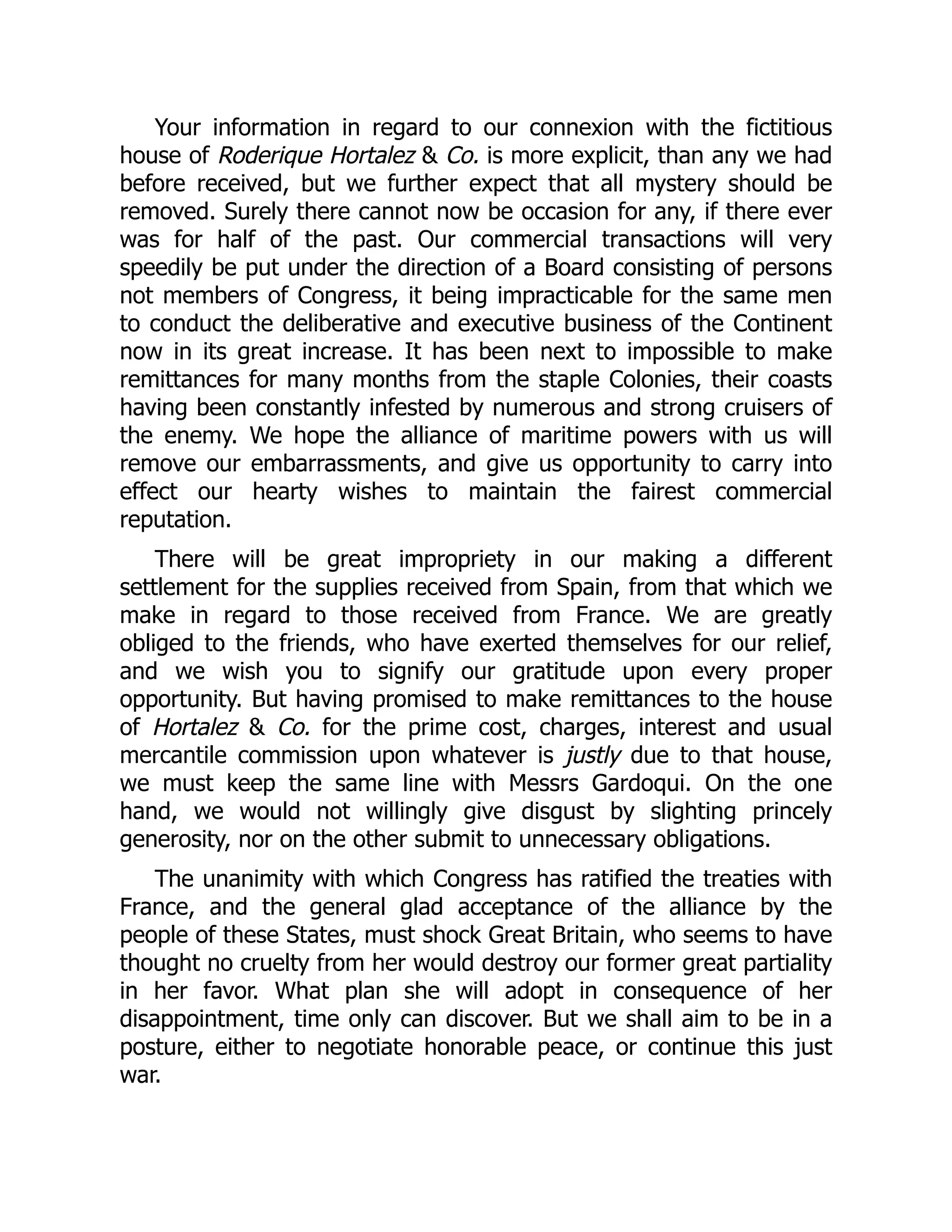 Your information in regard to our connexion with the fictitious
house of Roderique Hortalez & Co. is more explicit, than any we had
before received, but we further expect that all mystery should be
removed. Surely there cannot now be occasion for any, if there ever
was for half of the past. Our commercial transactions will very
speedily be put under the direction of a Board consisting of persons
not members of Congress, it being impracticable for the same men
to conduct the deliberative and executive business of the Continent
now in its great increase. It has been next to impossible to make
remittances for many months from the staple Colonies, their coasts
having been constantly infested by numerous and strong cruisers of
the enemy. We hope the alliance of maritime powers with us will
remove our embarrassments, and give us opportunity to carry into
effect our hearty wishes to maintain the fairest commercial
reputation.
There will be great impropriety in our making a different
settlement for the supplies received from Spain, from that which we
make in regard to those received from France. We are greatly
obliged to the friends, who have exerted themselves for our relief,
and we wish you to signify our gratitude upon every proper
opportunity. But having promised to make remittances to the house
of Hortalez & Co. for the prime cost, charges, interest and usual
mercantile commission upon whatever is justly due to that house,
we must keep the same line with Messrs Gardoqui. On the one
hand, we would not willingly give disgust by slighting princely
generosity, nor on the other submit to unnecessary obligations.
The unanimity with which Congress has ratified the treaties with
France, and the general glad acceptance of the alliance by the
people of these States, must shock Great Britain, who seems to have
thought no cruelty from her would destroy our former great partiality
in her favor. What plan she will adopt in consequence of her
disappointment, time only can discover. But we shall aim to be in a
posture, either to negotiate honorable peace, or continue this just
war.
 