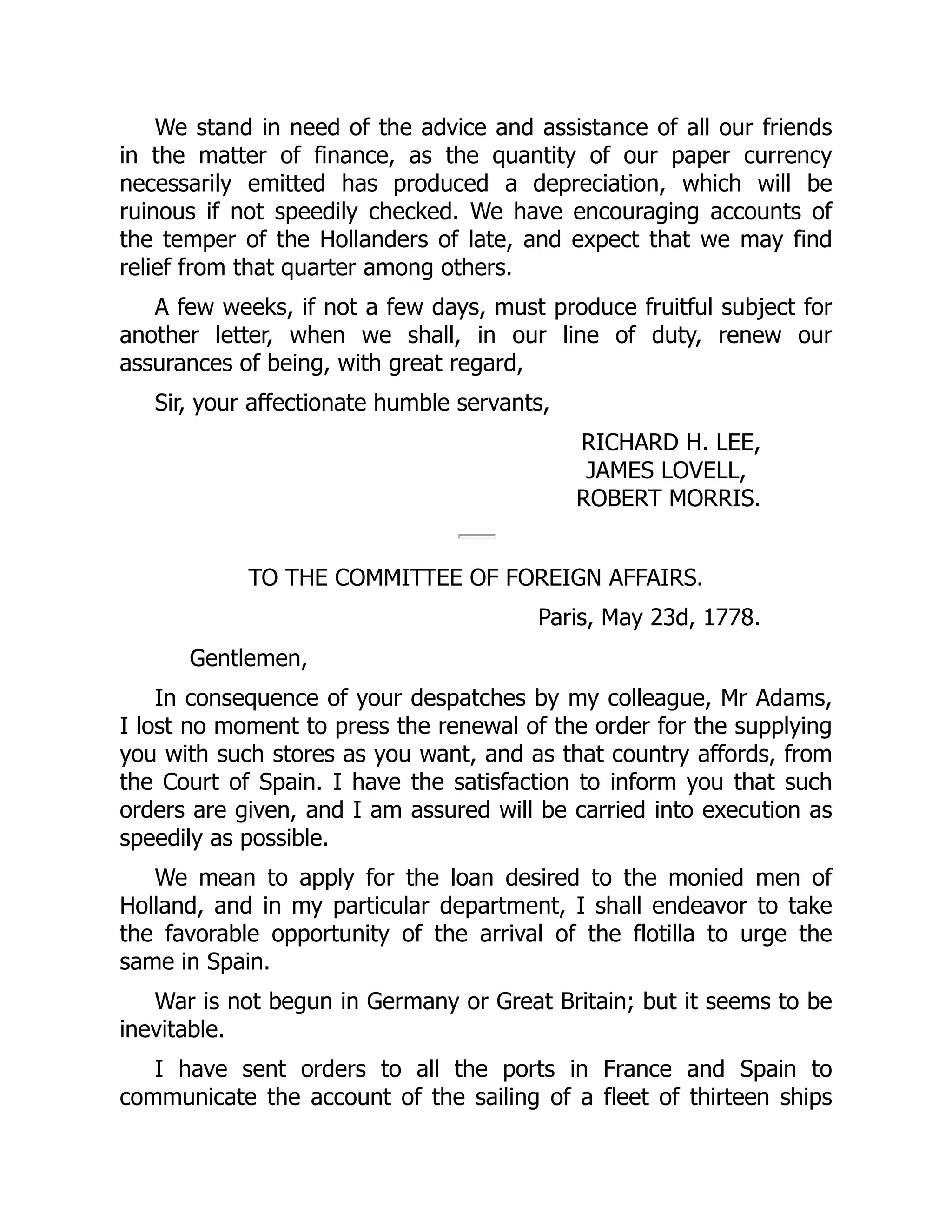 We stand in need of the advice and assistance of all our friends
in the matter of finance, as the quantity of our paper currency
necessarily emitted has produced a depreciation, which will be
ruinous if not speedily checked. We have encouraging accounts of
the temper of the Hollanders of late, and expect that we may find
relief from that quarter among others.
A few weeks, if not a few days, must produce fruitful subject for
another letter, when we shall, in our line of duty, renew our
assurances of being, with great regard,
Sir, your affectionate humble servants,
RICHARD H. LEE,
JAMES LOVELL,
ROBERT MORRIS.
TO THE COMMITTEE OF FOREIGN AFFAIRS.
Paris, May 23d, 1778.
Gentlemen,
In consequence of your despatches by my colleague, Mr Adams,
I lost no moment to press the renewal of the order for the supplying
you with such stores as you want, and as that country affords, from
the Court of Spain. I have the satisfaction to inform you that such
orders are given, and I am assured will be carried into execution as
speedily as possible.
We mean to apply for the loan desired to the monied men of
Holland, and in my particular department, I shall endeavor to take
the favorable opportunity of the arrival of the flotilla to urge the
same in Spain.
War is not begun in Germany or Great Britain; but it seems to be
inevitable.
I have sent orders to all the ports in France and Spain to
communicate the account of the sailing of a fleet of thirteen ships
 