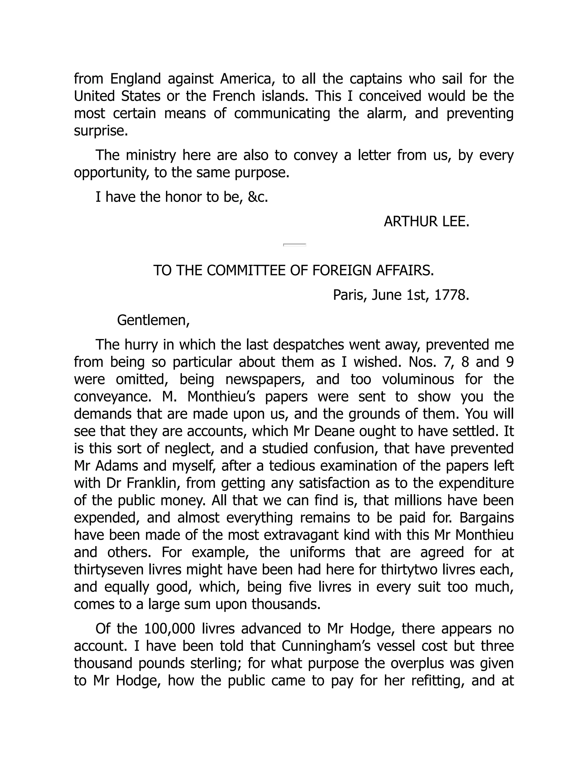 from England against America, to all the captains who sail for the
United States or the French islands. This I conceived would be the
most certain means of communicating the alarm, and preventing
surprise.
The ministry here are also to convey a letter from us, by every
opportunity, to the same purpose.
I have the honor to be, &c.
ARTHUR LEE.
TO THE COMMITTEE OF FOREIGN AFFAIRS.
Paris, June 1st, 1778.
Gentlemen,
The hurry in which the last despatches went away, prevented me
from being so particular about them as I wished. Nos. 7, 8 and 9
were omitted, being newspapers, and too voluminous for the
conveyance. M. Monthieu’s papers were sent to show you the
demands that are made upon us, and the grounds of them. You will
see that they are accounts, which Mr Deane ought to have settled. It
is this sort of neglect, and a studied confusion, that have prevented
Mr Adams and myself, after a tedious examination of the papers left
with Dr Franklin, from getting any satisfaction as to the expenditure
of the public money. All that we can find is, that millions have been
expended, and almost everything remains to be paid for. Bargains
have been made of the most extravagant kind with this Mr Monthieu
and others. For example, the uniforms that are agreed for at
thirtyseven livres might have been had here for thirtytwo livres each,
and equally good, which, being five livres in every suit too much,
comes to a large sum upon thousands.
Of the 100,000 livres advanced to Mr Hodge, there appears no
account. I have been told that Cunningham’s vessel cost but three
thousand pounds sterling; for what purpose the overplus was given
to Mr Hodge, how the public came to pay for her refitting, and at
 
