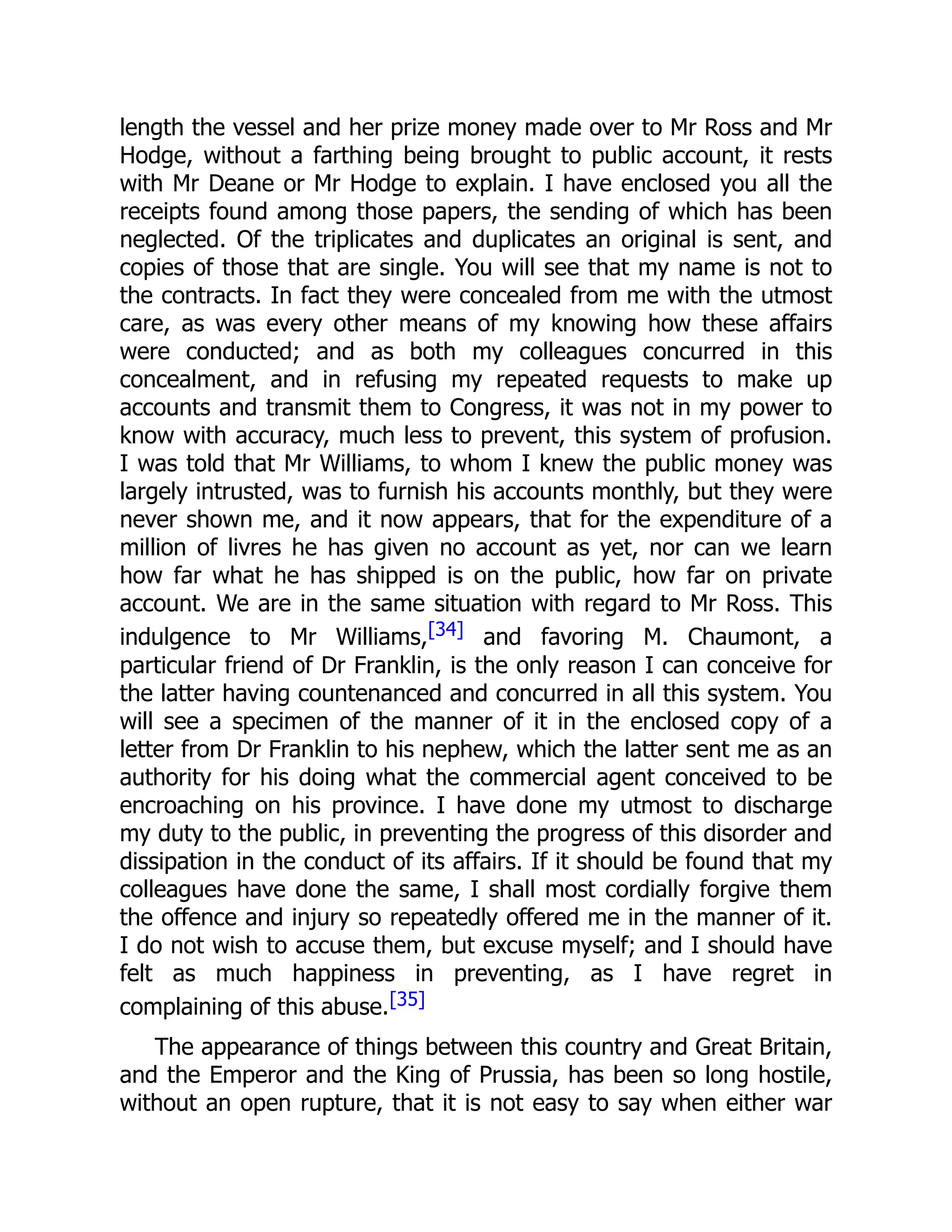 length the vessel and her prize money made over to Mr Ross and Mr
Hodge, without a farthing being brought to public account, it rests
with Mr Deane or Mr Hodge to explain. I have enclosed you all the
receipts found among those papers, the sending of which has been
neglected. Of the triplicates and duplicates an original is sent, and
copies of those that are single. You will see that my name is not to
the contracts. In fact they were concealed from me with the utmost
care, as was every other means of my knowing how these affairs
were conducted; and as both my colleagues concurred in this
concealment, and in refusing my repeated requests to make up
accounts and transmit them to Congress, it was not in my power to
know with accuracy, much less to prevent, this system of profusion.
I was told that Mr Williams, to whom I knew the public money was
largely intrusted, was to furnish his accounts monthly, but they were
never shown me, and it now appears, that for the expenditure of a
million of livres he has given no account as yet, nor can we learn
how far what he has shipped is on the public, how far on private
account. We are in the same situation with regard to Mr Ross. This
indulgence to Mr Williams,[34] and favoring M. Chaumont, a
particular friend of Dr Franklin, is the only reason I can conceive for
the latter having countenanced and concurred in all this system. You
will see a specimen of the manner of it in the enclosed copy of a
letter from Dr Franklin to his nephew, which the latter sent me as an
authority for his doing what the commercial agent conceived to be
encroaching on his province. I have done my utmost to discharge
my duty to the public, in preventing the progress of this disorder and
dissipation in the conduct of its affairs. If it should be found that my
colleagues have done the same, I shall most cordially forgive them
the offence and injury so repeatedly offered me in the manner of it.
I do not wish to accuse them, but excuse myself; and I should have
felt as much happiness in preventing, as I have regret in
complaining of this abuse.[35]
The appearance of things between this country and Great Britain,
and the Emperor and the King of Prussia, has been so long hostile,
without an open rupture, that it is not easy to say when either war
 