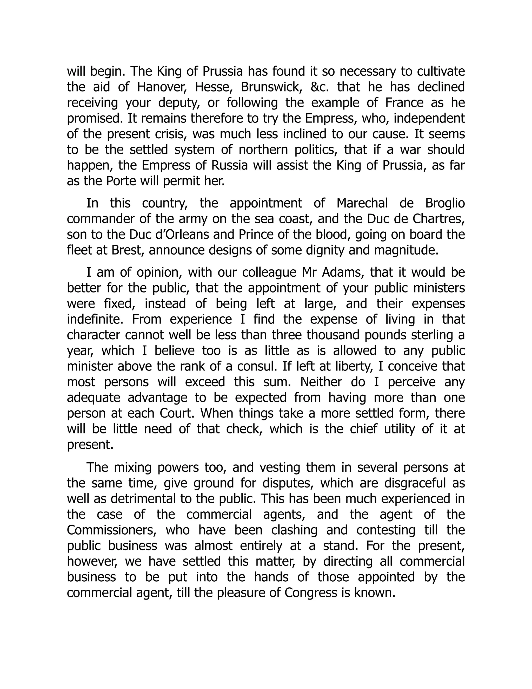will begin. The King of Prussia has found it so necessary to cultivate
the aid of Hanover, Hesse, Brunswick, &c. that he has declined
receiving your deputy, or following the example of France as he
promised. It remains therefore to try the Empress, who, independent
of the present crisis, was much less inclined to our cause. It seems
to be the settled system of northern politics, that if a war should
happen, the Empress of Russia will assist the King of Prussia, as far
as the Porte will permit her.
In this country, the appointment of Marechal de Broglio
commander of the army on the sea coast, and the Duc de Chartres,
son to the Duc d’Orleans and Prince of the blood, going on board the
fleet at Brest, announce designs of some dignity and magnitude.
I am of opinion, with our colleague Mr Adams, that it would be
better for the public, that the appointment of your public ministers
were fixed, instead of being left at large, and their expenses
indefinite. From experience I find the expense of living in that
character cannot well be less than three thousand pounds sterling a
year, which I believe too is as little as is allowed to any public
minister above the rank of a consul. If left at liberty, I conceive that
most persons will exceed this sum. Neither do I perceive any
adequate advantage to be expected from having more than one
person at each Court. When things take a more settled form, there
will be little need of that check, which is the chief utility of it at
present.
The mixing powers too, and vesting them in several persons at
the same time, give ground for disputes, which are disgraceful as
well as detrimental to the public. This has been much experienced in
the case of the commercial agents, and the agent of the
Commissioners, who have been clashing and contesting till the
public business was almost entirely at a stand. For the present,
however, we have settled this matter, by directing all commercial
business to be put into the hands of those appointed by the
commercial agent, till the pleasure of Congress is known.
 