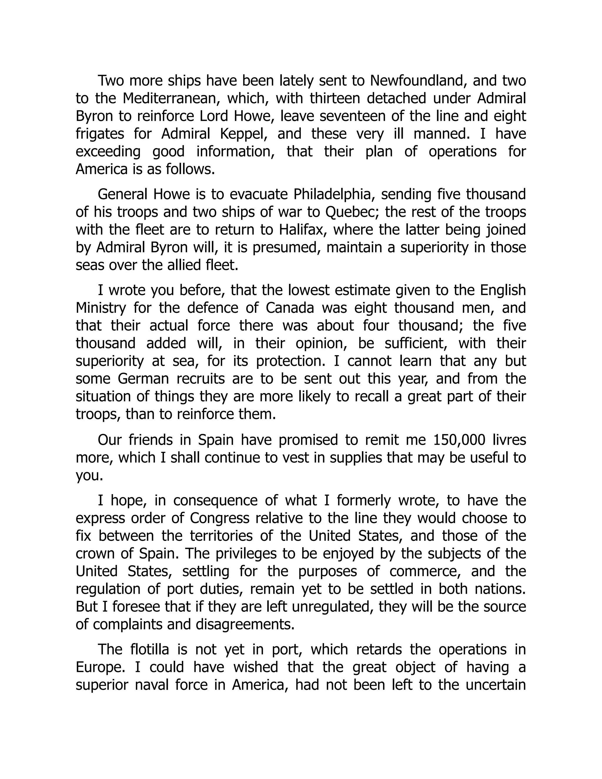 Two more ships have been lately sent to Newfoundland, and two
to the Mediterranean, which, with thirteen detached under Admiral
Byron to reinforce Lord Howe, leave seventeen of the line and eight
frigates for Admiral Keppel, and these very ill manned. I have
exceeding good information, that their plan of operations for
America is as follows.
General Howe is to evacuate Philadelphia, sending five thousand
of his troops and two ships of war to Quebec; the rest of the troops
with the fleet are to return to Halifax, where the latter being joined
by Admiral Byron will, it is presumed, maintain a superiority in those
seas over the allied fleet.
I wrote you before, that the lowest estimate given to the English
Ministry for the defence of Canada was eight thousand men, and
that their actual force there was about four thousand; the five
thousand added will, in their opinion, be sufficient, with their
superiority at sea, for its protection. I cannot learn that any but
some German recruits are to be sent out this year, and from the
situation of things they are more likely to recall a great part of their
troops, than to reinforce them.
Our friends in Spain have promised to remit me 150,000 livres
more, which I shall continue to vest in supplies that may be useful to
you.
I hope, in consequence of what I formerly wrote, to have the
express order of Congress relative to the line they would choose to
fix between the territories of the United States, and those of the
crown of Spain. The privileges to be enjoyed by the subjects of the
United States, settling for the purposes of commerce, and the
regulation of port duties, remain yet to be settled in both nations.
But I foresee that if they are left unregulated, they will be the source
of complaints and disagreements.
The flotilla is not yet in port, which retards the operations in
Europe. I could have wished that the great object of having a
superior naval force in America, had not been left to the uncertain
 