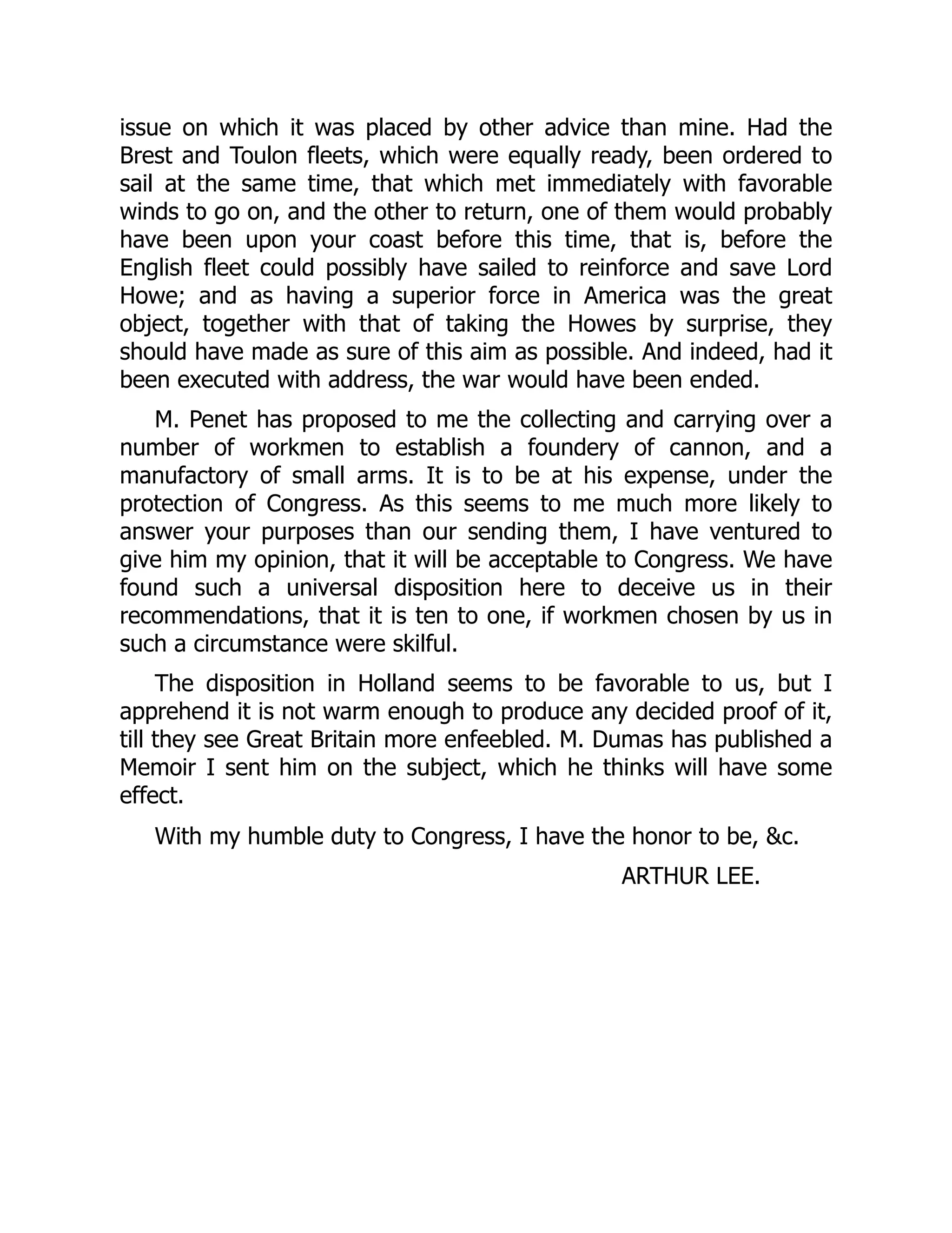 issue on which it was placed by other advice than mine. Had the
Brest and Toulon fleets, which were equally ready, been ordered to
sail at the same time, that which met immediately with favorable
winds to go on, and the other to return, one of them would probably
have been upon your coast before this time, that is, before the
English fleet could possibly have sailed to reinforce and save Lord
Howe; and as having a superior force in America was the great
object, together with that of taking the Howes by surprise, they
should have made as sure of this aim as possible. And indeed, had it
been executed with address, the war would have been ended.
M. Penet has proposed to me the collecting and carrying over a
number of workmen to establish a foundery of cannon, and a
manufactory of small arms. It is to be at his expense, under the
protection of Congress. As this seems to me much more likely to
answer your purposes than our sending them, I have ventured to
give him my opinion, that it will be acceptable to Congress. We have
found such a universal disposition here to deceive us in their
recommendations, that it is ten to one, if workmen chosen by us in
such a circumstance were skilful.
The disposition in Holland seems to be favorable to us, but I
apprehend it is not warm enough to produce any decided proof of it,
till they see Great Britain more enfeebled. M. Dumas has published a
Memoir I sent him on the subject, which he thinks will have some
effect.
With my humble duty to Congress, I have the honor to be, &c.
ARTHUR LEE.
 
