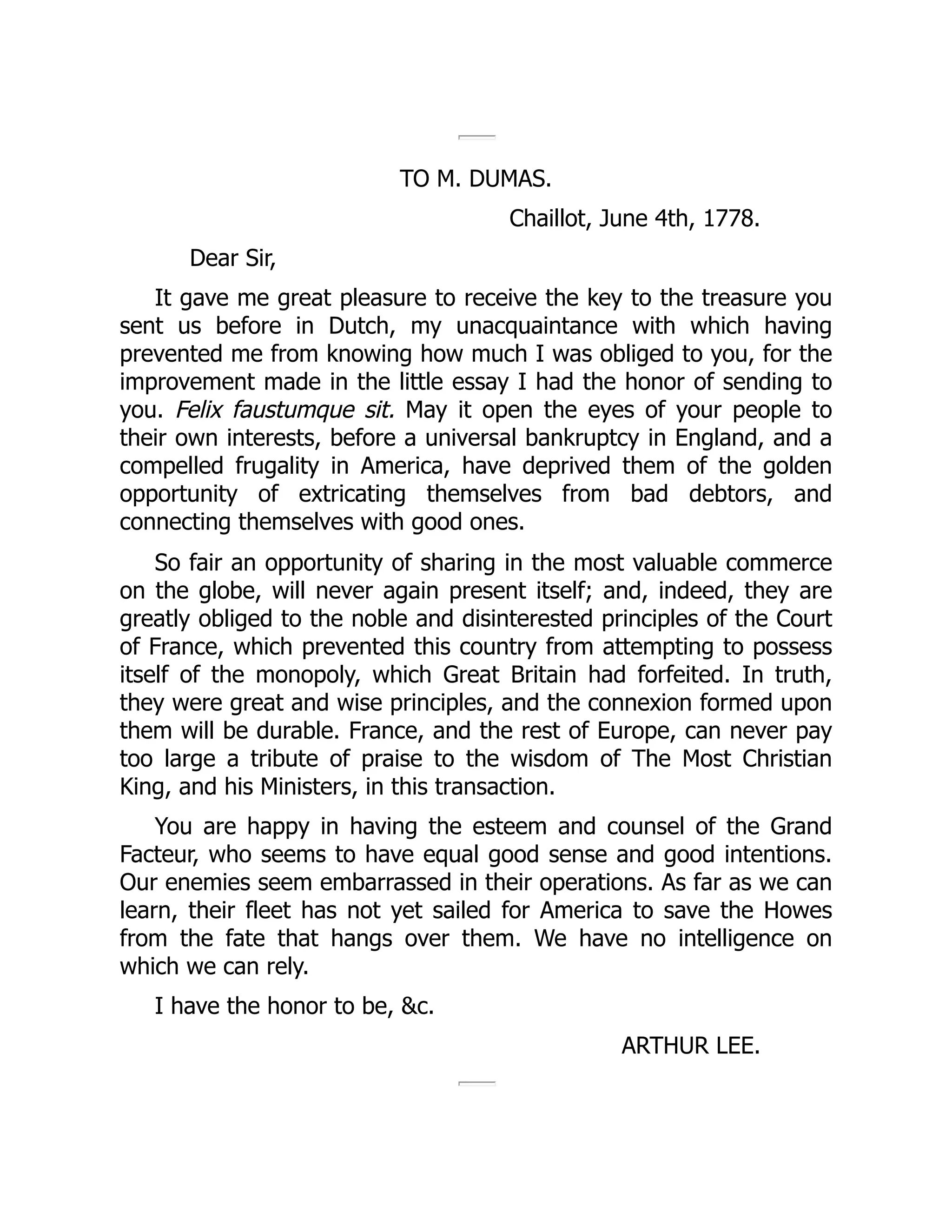 TO M. DUMAS.
Chaillot, June 4th, 1778.
Dear Sir,
It gave me great pleasure to receive the key to the treasure you
sent us before in Dutch, my unacquaintance with which having
prevented me from knowing how much I was obliged to you, for the
improvement made in the little essay I had the honor of sending to
you. Felix faustumque sit. May it open the eyes of your people to
their own interests, before a universal bankruptcy in England, and a
compelled frugality in America, have deprived them of the golden
opportunity of extricating themselves from bad debtors, and
connecting themselves with good ones.
So fair an opportunity of sharing in the most valuable commerce
on the globe, will never again present itself; and, indeed, they are
greatly obliged to the noble and disinterested principles of the Court
of France, which prevented this country from attempting to possess
itself of the monopoly, which Great Britain had forfeited. In truth,
they were great and wise principles, and the connexion formed upon
them will be durable. France, and the rest of Europe, can never pay
too large a tribute of praise to the wisdom of The Most Christian
King, and his Ministers, in this transaction.
You are happy in having the esteem and counsel of the Grand
Facteur, who seems to have equal good sense and good intentions.
Our enemies seem embarrassed in their operations. As far as we can
learn, their fleet has not yet sailed for America to save the Howes
from the fate that hangs over them. We have no intelligence on
which we can rely.
I have the honor to be, &c.
ARTHUR LEE.
 