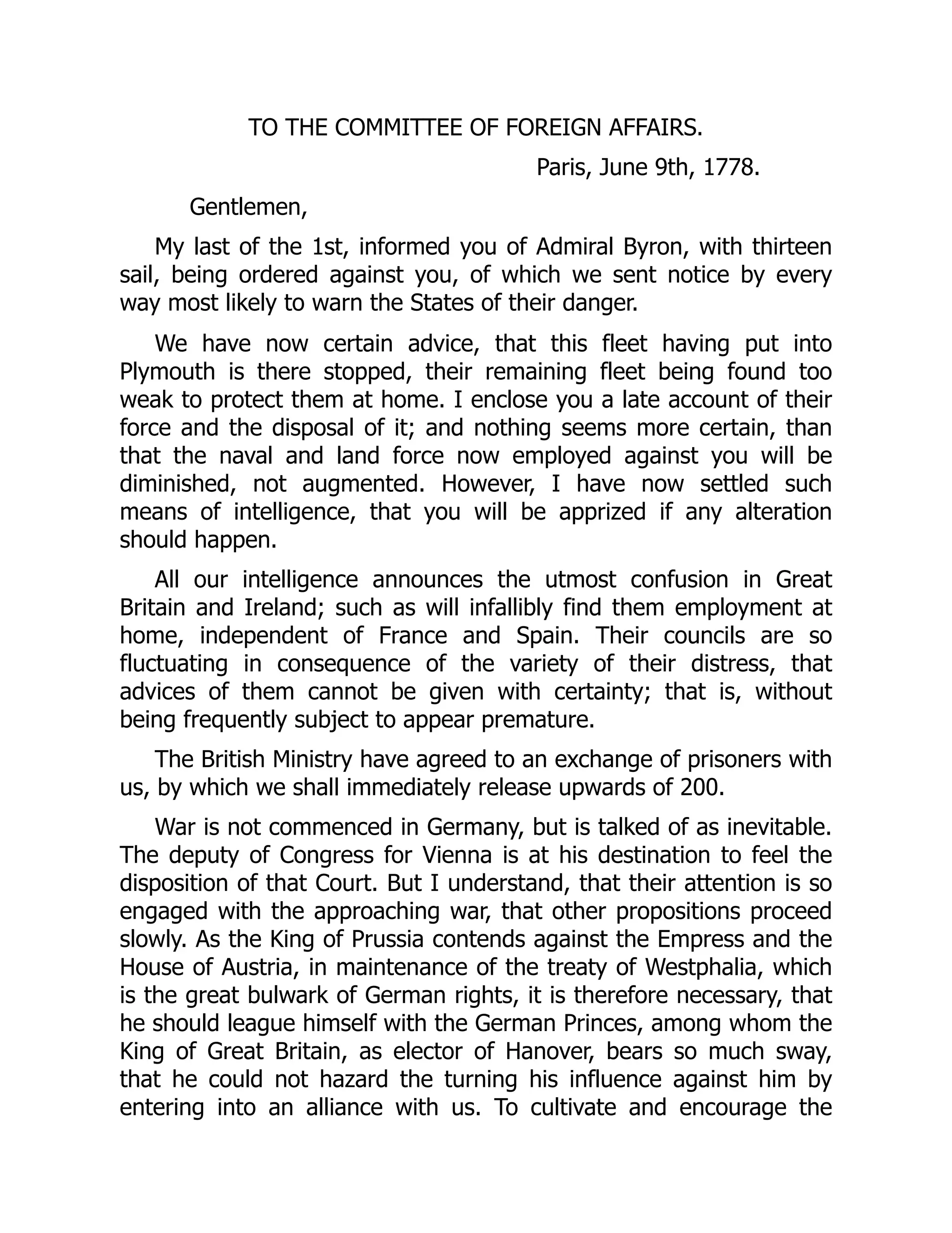 TO THE COMMITTEE OF FOREIGN AFFAIRS.
Paris, June 9th, 1778.
Gentlemen,
My last of the 1st, informed you of Admiral Byron, with thirteen
sail, being ordered against you, of which we sent notice by every
way most likely to warn the States of their danger.
We have now certain advice, that this fleet having put into
Plymouth is there stopped, their remaining fleet being found too
weak to protect them at home. I enclose you a late account of their
force and the disposal of it; and nothing seems more certain, than
that the naval and land force now employed against you will be
diminished, not augmented. However, I have now settled such
means of intelligence, that you will be apprized if any alteration
should happen.
All our intelligence announces the utmost confusion in Great
Britain and Ireland; such as will infallibly find them employment at
home, independent of France and Spain. Their councils are so
fluctuating in consequence of the variety of their distress, that
advices of them cannot be given with certainty; that is, without
being frequently subject to appear premature.
The British Ministry have agreed to an exchange of prisoners with
us, by which we shall immediately release upwards of 200.
War is not commenced in Germany, but is talked of as inevitable.
The deputy of Congress for Vienna is at his destination to feel the
disposition of that Court. But I understand, that their attention is so
engaged with the approaching war, that other propositions proceed
slowly. As the King of Prussia contends against the Empress and the
House of Austria, in maintenance of the treaty of Westphalia, which
is the great bulwark of German rights, it is therefore necessary, that
he should league himself with the German Princes, among whom the
King of Great Britain, as elector of Hanover, bears so much sway,
that he could not hazard the turning his influence against him by
entering into an alliance with us. To cultivate and encourage the
 