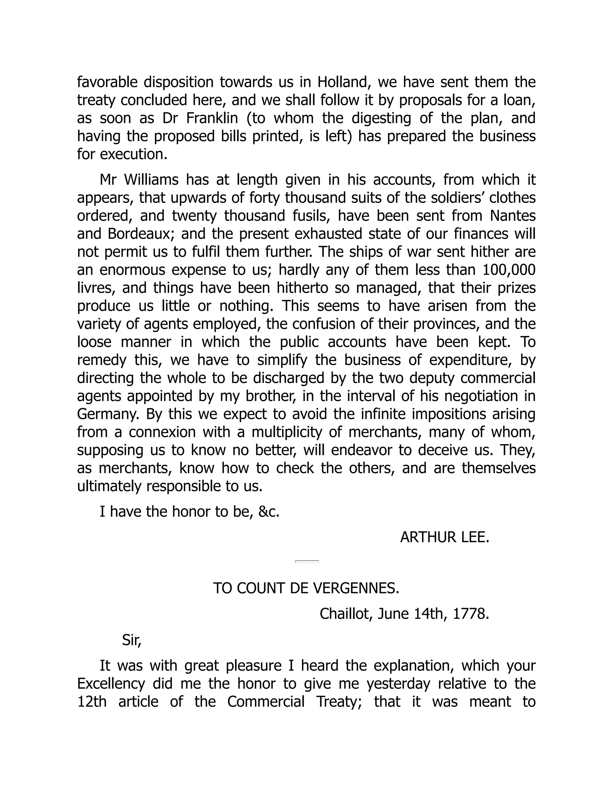 favorable disposition towards us in Holland, we have sent them the
treaty concluded here, and we shall follow it by proposals for a loan,
as soon as Dr Franklin (to whom the digesting of the plan, and
having the proposed bills printed, is left) has prepared the business
for execution.
Mr Williams has at length given in his accounts, from which it
appears, that upwards of forty thousand suits of the soldiers’ clothes
ordered, and twenty thousand fusils, have been sent from Nantes
and Bordeaux; and the present exhausted state of our finances will
not permit us to fulfil them further. The ships of war sent hither are
an enormous expense to us; hardly any of them less than 100,000
livres, and things have been hitherto so managed, that their prizes
produce us little or nothing. This seems to have arisen from the
variety of agents employed, the confusion of their provinces, and the
loose manner in which the public accounts have been kept. To
remedy this, we have to simplify the business of expenditure, by
directing the whole to be discharged by the two deputy commercial
agents appointed by my brother, in the interval of his negotiation in
Germany. By this we expect to avoid the infinite impositions arising
from a connexion with a multiplicity of merchants, many of whom,
supposing us to know no better, will endeavor to deceive us. They,
as merchants, know how to check the others, and are themselves
ultimately responsible to us.
I have the honor to be, &c.
ARTHUR LEE.
TO COUNT DE VERGENNES.
Chaillot, June 14th, 1778.
Sir,
It was with great pleasure I heard the explanation, which your
Excellency did me the honor to give me yesterday relative to the
12th article of the Commercial Treaty; that it was meant to
 