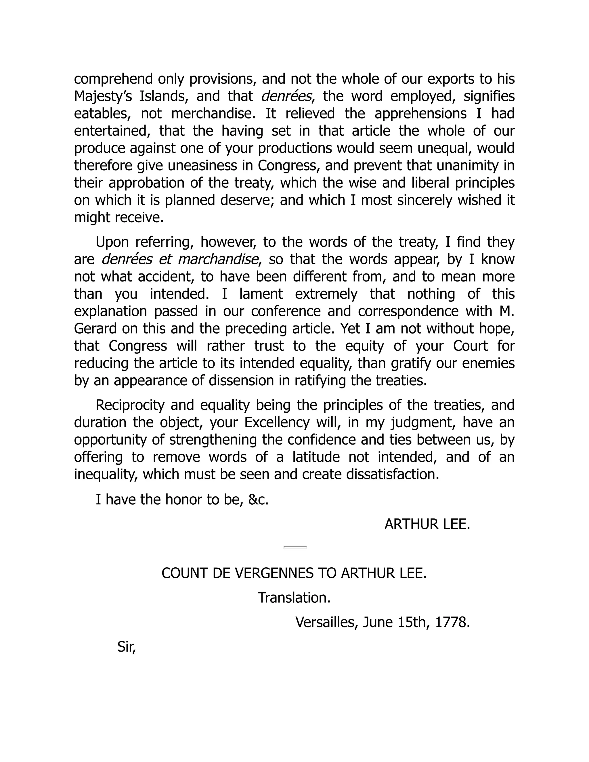 comprehend only provisions, and not the whole of our exports to his
Majesty’s Islands, and that denrées, the word employed, signifies
eatables, not merchandise. It relieved the apprehensions I had
entertained, that the having set in that article the whole of our
produce against one of your productions would seem unequal, would
therefore give uneasiness in Congress, and prevent that unanimity in
their approbation of the treaty, which the wise and liberal principles
on which it is planned deserve; and which I most sincerely wished it
might receive.
Upon referring, however, to the words of the treaty, I find they
are denrées et marchandise, so that the words appear, by I know
not what accident, to have been different from, and to mean more
than you intended. I lament extremely that nothing of this
explanation passed in our conference and correspondence with M.
Gerard on this and the preceding article. Yet I am not without hope,
that Congress will rather trust to the equity of your Court for
reducing the article to its intended equality, than gratify our enemies
by an appearance of dissension in ratifying the treaties.
Reciprocity and equality being the principles of the treaties, and
duration the object, your Excellency will, in my judgment, have an
opportunity of strengthening the confidence and ties between us, by
offering to remove words of a latitude not intended, and of an
inequality, which must be seen and create dissatisfaction.
I have the honor to be, &c.
ARTHUR LEE.
COUNT DE VERGENNES TO ARTHUR LEE.
Translation.
Versailles, June 15th, 1778.
Sir,
 