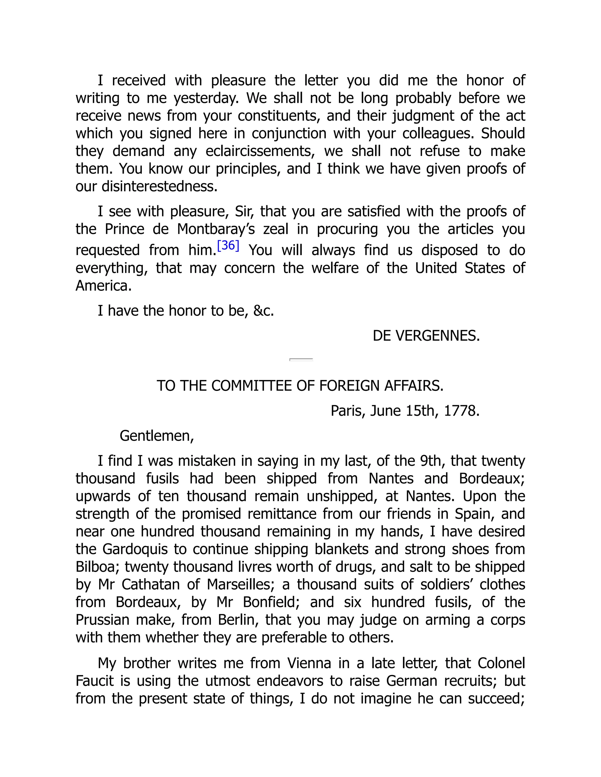 I received with pleasure the letter you did me the honor of
writing to me yesterday. We shall not be long probably before we
receive news from your constituents, and their judgment of the act
which you signed here in conjunction with your colleagues. Should
they demand any eclaircissements, we shall not refuse to make
them. You know our principles, and I think we have given proofs of
our disinterestedness.
I see with pleasure, Sir, that you are satisfied with the proofs of
the Prince de Montbaray’s zeal in procuring you the articles you
requested from him.[36] You will always find us disposed to do
everything, that may concern the welfare of the United States of
America.
I have the honor to be, &c.
DE VERGENNES.
TO THE COMMITTEE OF FOREIGN AFFAIRS.
Paris, June 15th, 1778.
Gentlemen,
I find I was mistaken in saying in my last, of the 9th, that twenty
thousand fusils had been shipped from Nantes and Bordeaux;
upwards of ten thousand remain unshipped, at Nantes. Upon the
strength of the promised remittance from our friends in Spain, and
near one hundred thousand remaining in my hands, I have desired
the Gardoquis to continue shipping blankets and strong shoes from
Bilboa; twenty thousand livres worth of drugs, and salt to be shipped
by Mr Cathatan of Marseilles; a thousand suits of soldiers’ clothes
from Bordeaux, by Mr Bonfield; and six hundred fusils, of the
Prussian make, from Berlin, that you may judge on arming a corps
with them whether they are preferable to others.
My brother writes me from Vienna in a late letter, that Colonel
Faucit is using the utmost endeavors to raise German recruits; but
from the present state of things, I do not imagine he can succeed;
 