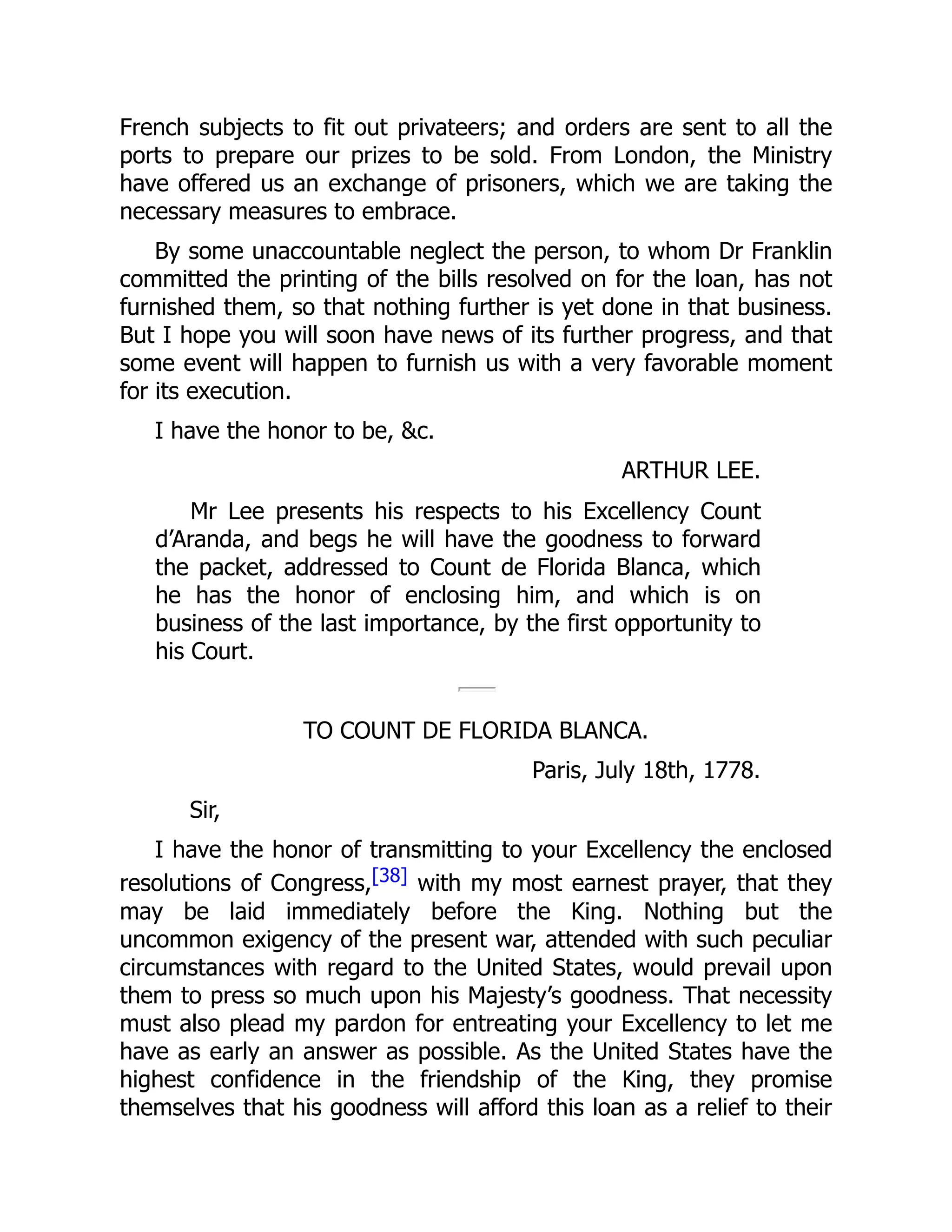 French subjects to fit out privateers; and orders are sent to all the
ports to prepare our prizes to be sold. From London, the Ministry
have offered us an exchange of prisoners, which we are taking the
necessary measures to embrace.
By some unaccountable neglect the person, to whom Dr Franklin
committed the printing of the bills resolved on for the loan, has not
furnished them, so that nothing further is yet done in that business.
But I hope you will soon have news of its further progress, and that
some event will happen to furnish us with a very favorable moment
for its execution.
I have the honor to be, &c.
ARTHUR LEE.
Mr Lee presents his respects to his Excellency Count
d’Aranda, and begs he will have the goodness to forward
the packet, addressed to Count de Florida Blanca, which
he has the honor of enclosing him, and which is on
business of the last importance, by the first opportunity to
his Court.
TO COUNT DE FLORIDA BLANCA.
Paris, July 18th, 1778.
Sir,
I have the honor of transmitting to your Excellency the enclosed
resolutions of Congress,[38] with my most earnest prayer, that they
may be laid immediately before the King. Nothing but the
uncommon exigency of the present war, attended with such peculiar
circumstances with regard to the United States, would prevail upon
them to press so much upon his Majesty’s goodness. That necessity
must also plead my pardon for entreating your Excellency to let me
have as early an answer as possible. As the United States have the
highest confidence in the friendship of the King, they promise
themselves that his goodness will afford this loan as a relief to their
 