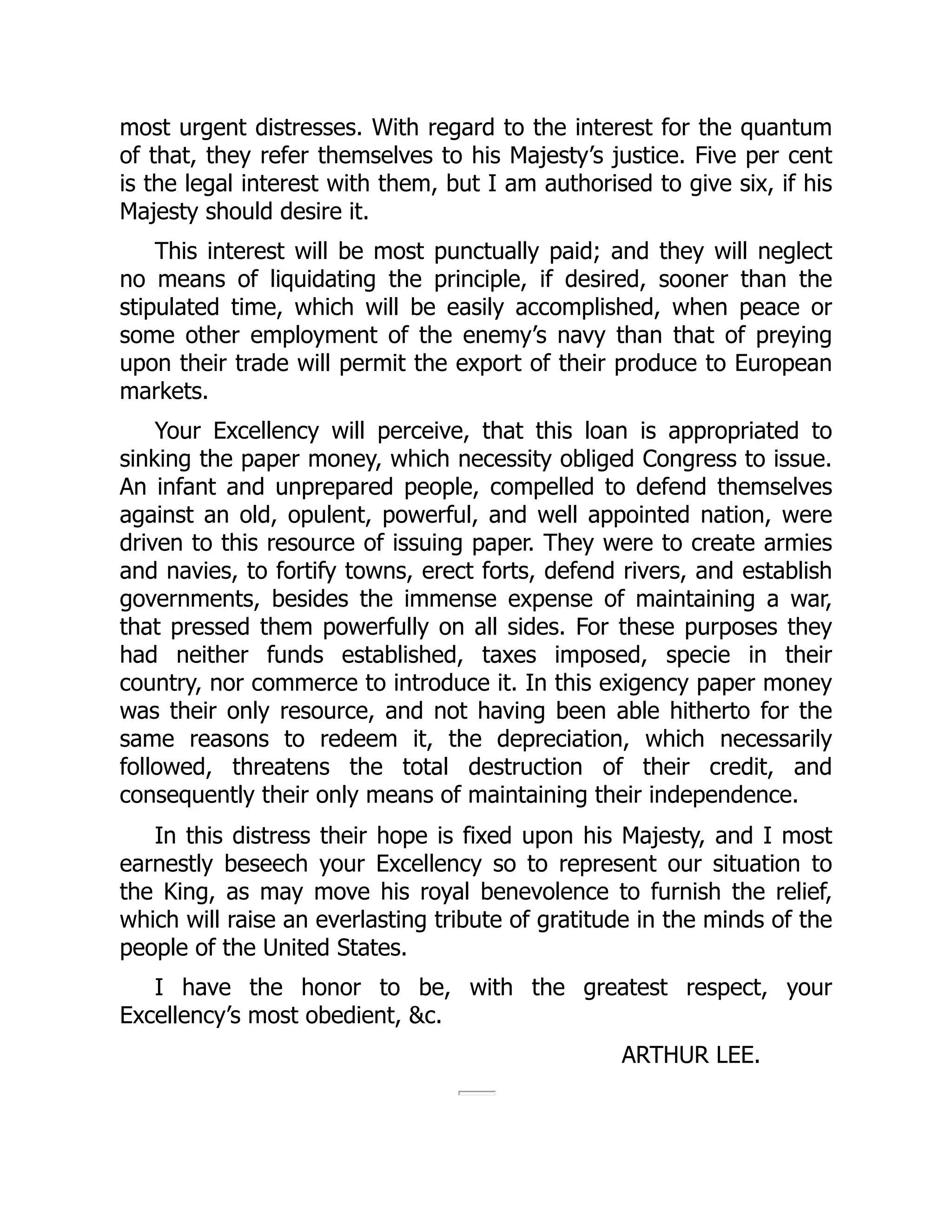 most urgent distresses. With regard to the interest for the quantum
of that, they refer themselves to his Majesty’s justice. Five per cent
is the legal interest with them, but I am authorised to give six, if his
Majesty should desire it.
This interest will be most punctually paid; and they will neglect
no means of liquidating the principle, if desired, sooner than the
stipulated time, which will be easily accomplished, when peace or
some other employment of the enemy’s navy than that of preying
upon their trade will permit the export of their produce to European
markets.
Your Excellency will perceive, that this loan is appropriated to
sinking the paper money, which necessity obliged Congress to issue.
An infant and unprepared people, compelled to defend themselves
against an old, opulent, powerful, and well appointed nation, were
driven to this resource of issuing paper. They were to create armies
and navies, to fortify towns, erect forts, defend rivers, and establish
governments, besides the immense expense of maintaining a war,
that pressed them powerfully on all sides. For these purposes they
had neither funds established, taxes imposed, specie in their
country, nor commerce to introduce it. In this exigency paper money
was their only resource, and not having been able hitherto for the
same reasons to redeem it, the depreciation, which necessarily
followed, threatens the total destruction of their credit, and
consequently their only means of maintaining their independence.
In this distress their hope is fixed upon his Majesty, and I most
earnestly beseech your Excellency so to represent our situation to
the King, as may move his royal benevolence to furnish the relief,
which will raise an everlasting tribute of gratitude in the minds of the
people of the United States.
I have the honor to be, with the greatest respect, your
Excellency’s most obedient, &c.
ARTHUR LEE.
 