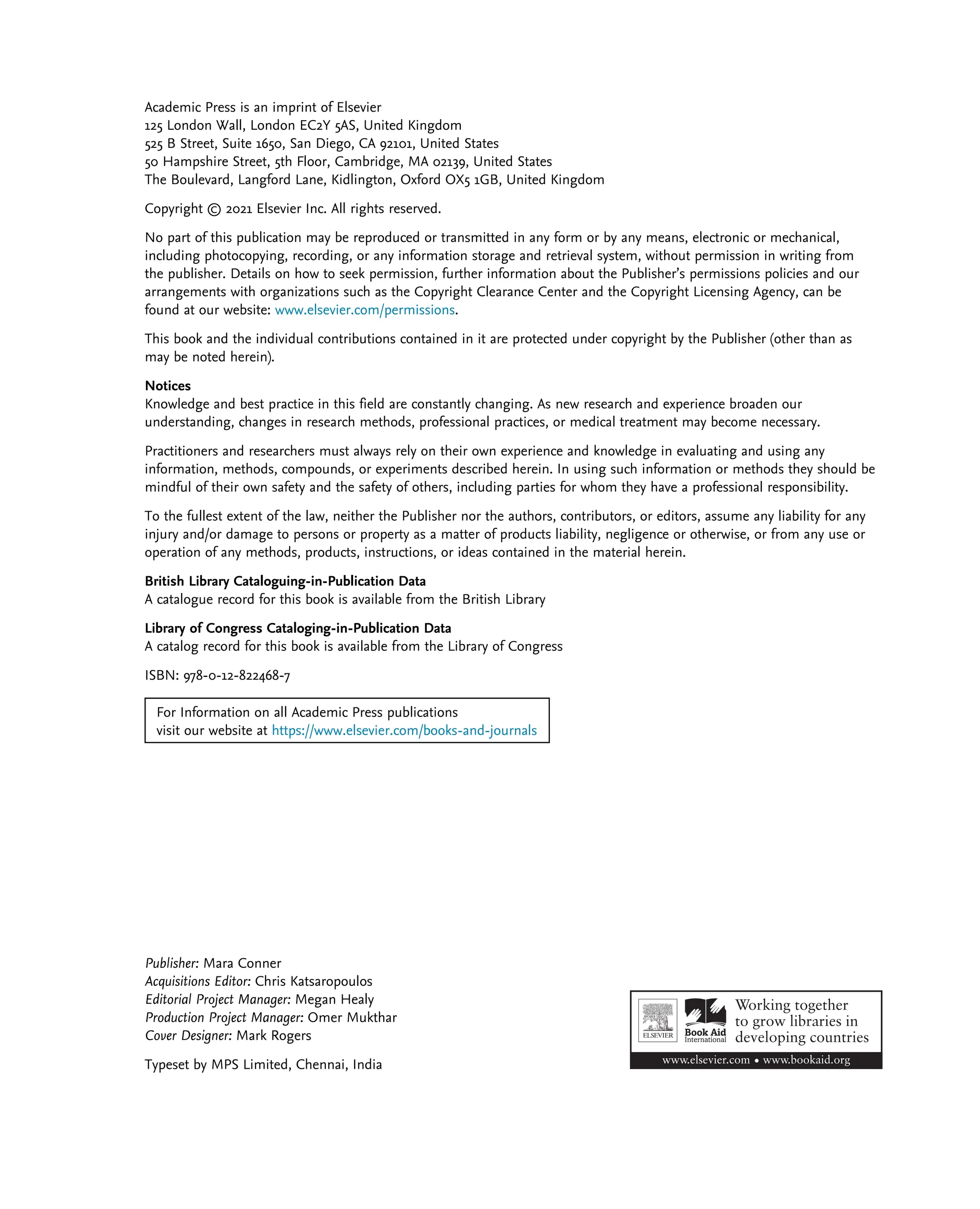 Academic Press is an imprint of Elsevier
125 London Wall, London EC2Y 5AS, United Kingdom
525 B Street, Suite 1650, San Diego, CA 92101, United States
50 Hampshire Street, 5th Floor, Cambridge, MA 02139, United States
The Boulevard, Langford Lane, Kidlington, Oxford OX5 1GB, United Kingdom
Copyright © 2021 Elsevier Inc. All rights reserved.
No part of this publication may be reproduced or transmitted in any form or by any means, electronic or mechanical,
including photocopying, recording, or any information storage and retrieval system, without permission in writing from
the publisher. Details on how to seek permission, further information about the Publisher’s permissions policies and our
arrangements with organizations such as the Copyright Clearance Center and the Copyright Licensing Agency, can be
found at our website: www.elsevier.com/permissions.
This book and the individual contributions contained in it are protected under copyright by the Publisher (other than as
may be noted herein).
Notices
Knowledge and best practice in this field are constantly changing. As new research and experience broaden our
understanding, changes in research methods, professional practices, or medical treatment may become necessary.
Practitioners and researchers must always rely on their own experience and knowledge in evaluating and using any
information, methods, compounds, or experiments described herein. In using such information or methods they should be
mindful of their own safety and the safety of others, including parties for whom they have a professional responsibility.
To the fullest extent of the law, neither the Publisher nor the authors, contributors, or editors, assume any liability for any
injury and/or damage to persons or property as a matter of products liability, negligence or otherwise, or from any use or
operation of any methods, products, instructions, or ideas contained in the material herein.
British Library Cataloguing-in-Publication Data
A catalogue record for this book is available from the British Library
Library of Congress Cataloging-in-Publication Data
A catalog record for this book is available from the Library of Congress
ISBN: 978-0-12-822468-7
For Information on all Academic Press publications
visit our website at https://www.elsevier.com/books-and-journals
Publisher: Mara Conner
Acquisitions Editor: Chris Katsaropoulos
Editorial Project Manager: Megan Healy
Production Project Manager: Omer Mukthar
Cover Designer: Mark Rogers
Typeset by MPS Limited, Chennai, India
 