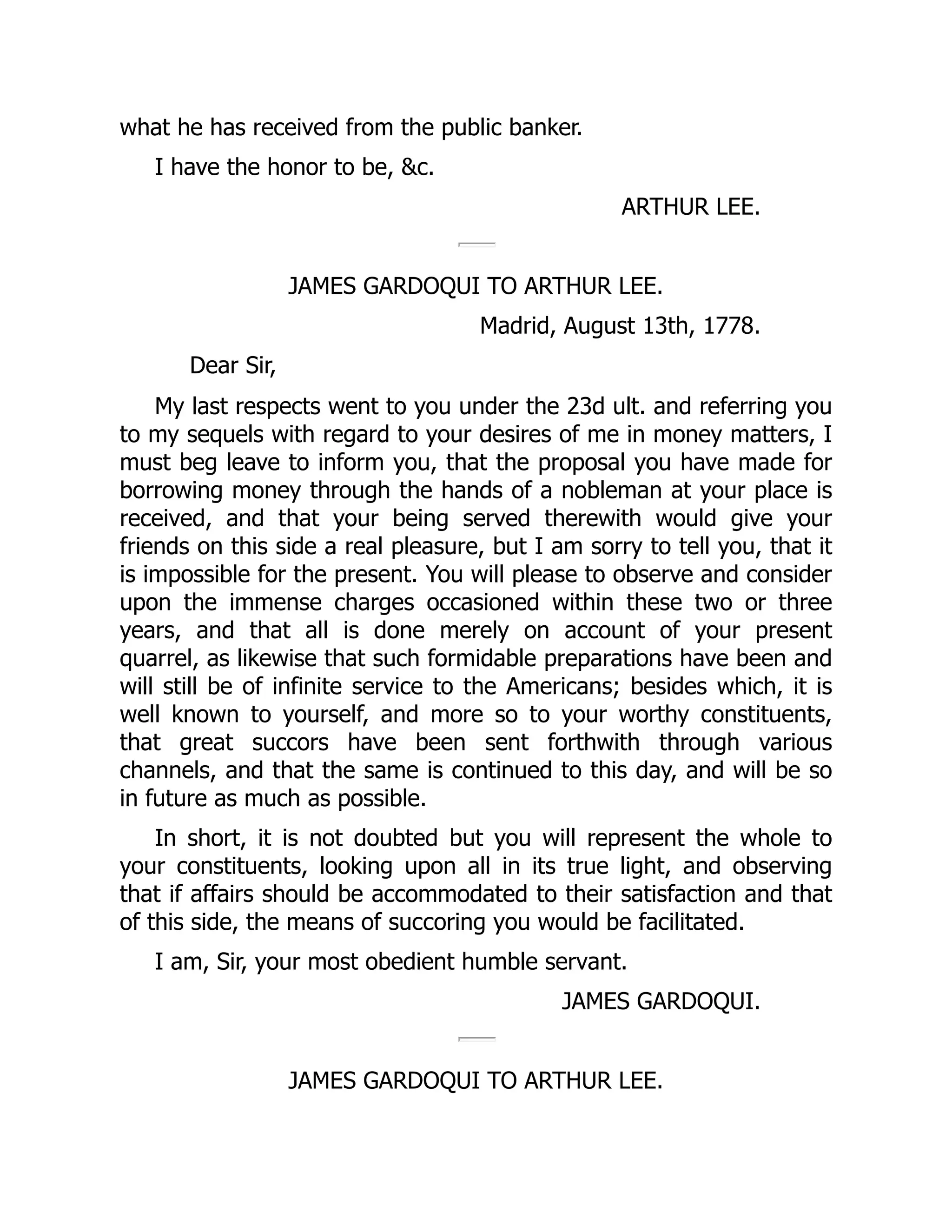 what he has received from the public banker.
I have the honor to be, &c.
ARTHUR LEE.
JAMES GARDOQUI TO ARTHUR LEE.
Madrid, August 13th, 1778.
Dear Sir,
My last respects went to you under the 23d ult. and referring you
to my sequels with regard to your desires of me in money matters, I
must beg leave to inform you, that the proposal you have made for
borrowing money through the hands of a nobleman at your place is
received, and that your being served therewith would give your
friends on this side a real pleasure, but I am sorry to tell you, that it
is impossible for the present. You will please to observe and consider
upon the immense charges occasioned within these two or three
years, and that all is done merely on account of your present
quarrel, as likewise that such formidable preparations have been and
will still be of infinite service to the Americans; besides which, it is
well known to yourself, and more so to your worthy constituents,
that great succors have been sent forthwith through various
channels, and that the same is continued to this day, and will be so
in future as much as possible.
In short, it is not doubted but you will represent the whole to
your constituents, looking upon all in its true light, and observing
that if affairs should be accommodated to their satisfaction and that
of this side, the means of succoring you would be facilitated.
I am, Sir, your most obedient humble servant.
JAMES GARDOQUI.
JAMES GARDOQUI TO ARTHUR LEE.
 