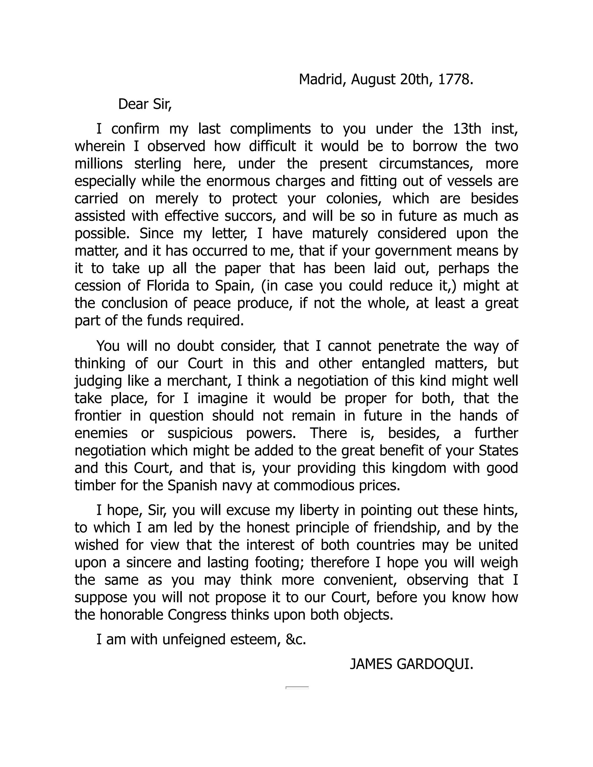 Madrid, August 20th, 1778.
Dear Sir,
I confirm my last compliments to you under the 13th inst,
wherein I observed how difficult it would be to borrow the two
millions sterling here, under the present circumstances, more
especially while the enormous charges and fitting out of vessels are
carried on merely to protect your colonies, which are besides
assisted with effective succors, and will be so in future as much as
possible. Since my letter, I have maturely considered upon the
matter, and it has occurred to me, that if your government means by
it to take up all the paper that has been laid out, perhaps the
cession of Florida to Spain, (in case you could reduce it,) might at
the conclusion of peace produce, if not the whole, at least a great
part of the funds required.
You will no doubt consider, that I cannot penetrate the way of
thinking of our Court in this and other entangled matters, but
judging like a merchant, I think a negotiation of this kind might well
take place, for I imagine it would be proper for both, that the
frontier in question should not remain in future in the hands of
enemies or suspicious powers. There is, besides, a further
negotiation which might be added to the great benefit of your States
and this Court, and that is, your providing this kingdom with good
timber for the Spanish navy at commodious prices.
I hope, Sir, you will excuse my liberty in pointing out these hints,
to which I am led by the honest principle of friendship, and by the
wished for view that the interest of both countries may be united
upon a sincere and lasting footing; therefore I hope you will weigh
the same as you may think more convenient, observing that I
suppose you will not propose it to our Court, before you know how
the honorable Congress thinks upon both objects.
I am with unfeigned esteem, &c.
JAMES GARDOQUI.
 