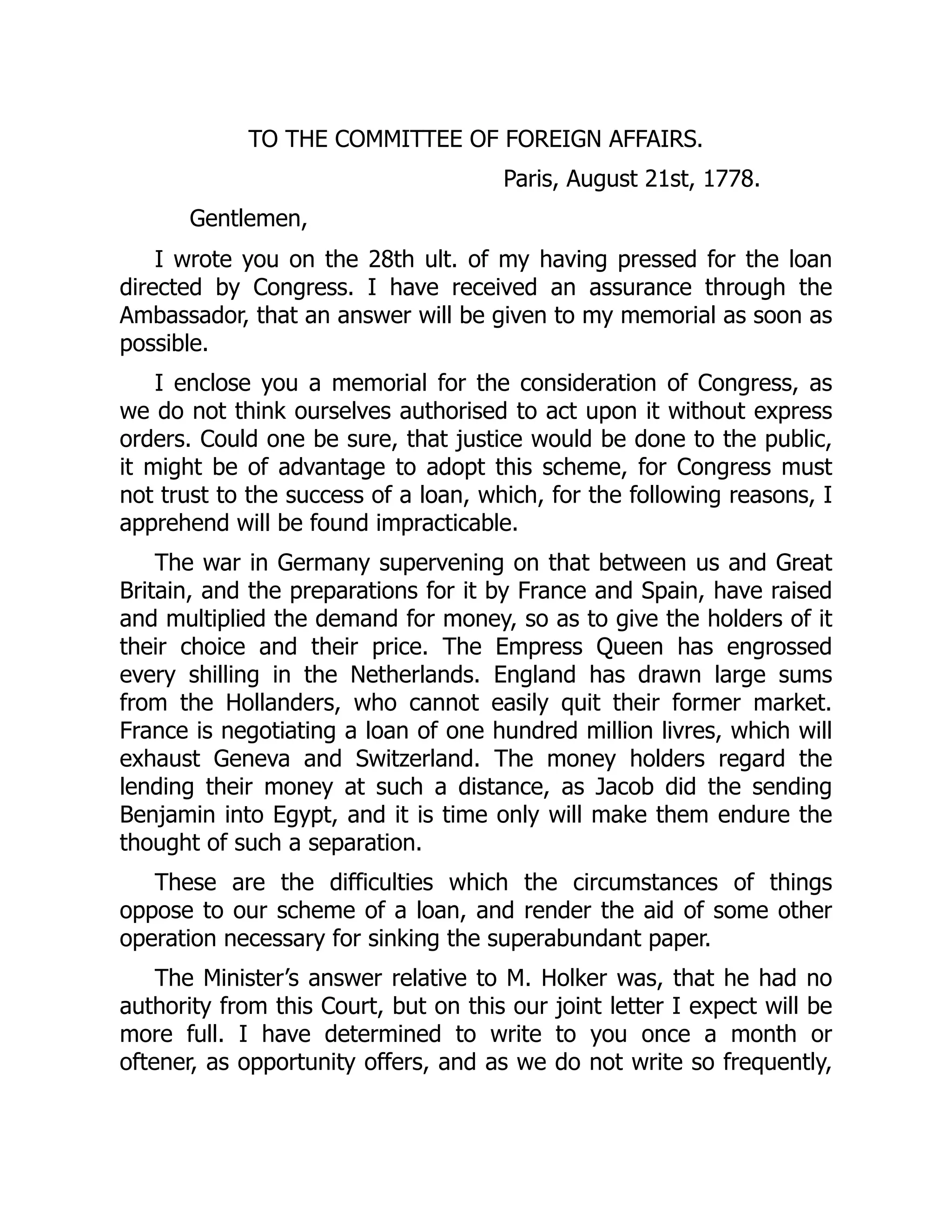 TO THE COMMITTEE OF FOREIGN AFFAIRS.
Paris, August 21st, 1778.
Gentlemen,
I wrote you on the 28th ult. of my having pressed for the loan
directed by Congress. I have received an assurance through the
Ambassador, that an answer will be given to my memorial as soon as
possible.
I enclose you a memorial for the consideration of Congress, as
we do not think ourselves authorised to act upon it without express
orders. Could one be sure, that justice would be done to the public,
it might be of advantage to adopt this scheme, for Congress must
not trust to the success of a loan, which, for the following reasons, I
apprehend will be found impracticable.
The war in Germany supervening on that between us and Great
Britain, and the preparations for it by France and Spain, have raised
and multiplied the demand for money, so as to give the holders of it
their choice and their price. The Empress Queen has engrossed
every shilling in the Netherlands. England has drawn large sums
from the Hollanders, who cannot easily quit their former market.
France is negotiating a loan of one hundred million livres, which will
exhaust Geneva and Switzerland. The money holders regard the
lending their money at such a distance, as Jacob did the sending
Benjamin into Egypt, and it is time only will make them endure the
thought of such a separation.
These are the difficulties which the circumstances of things
oppose to our scheme of a loan, and render the aid of some other
operation necessary for sinking the superabundant paper.
The Minister’s answer relative to M. Holker was, that he had no
authority from this Court, but on this our joint letter I expect will be
more full. I have determined to write to you once a month or
oftener, as opportunity offers, and as we do not write so frequently,
 