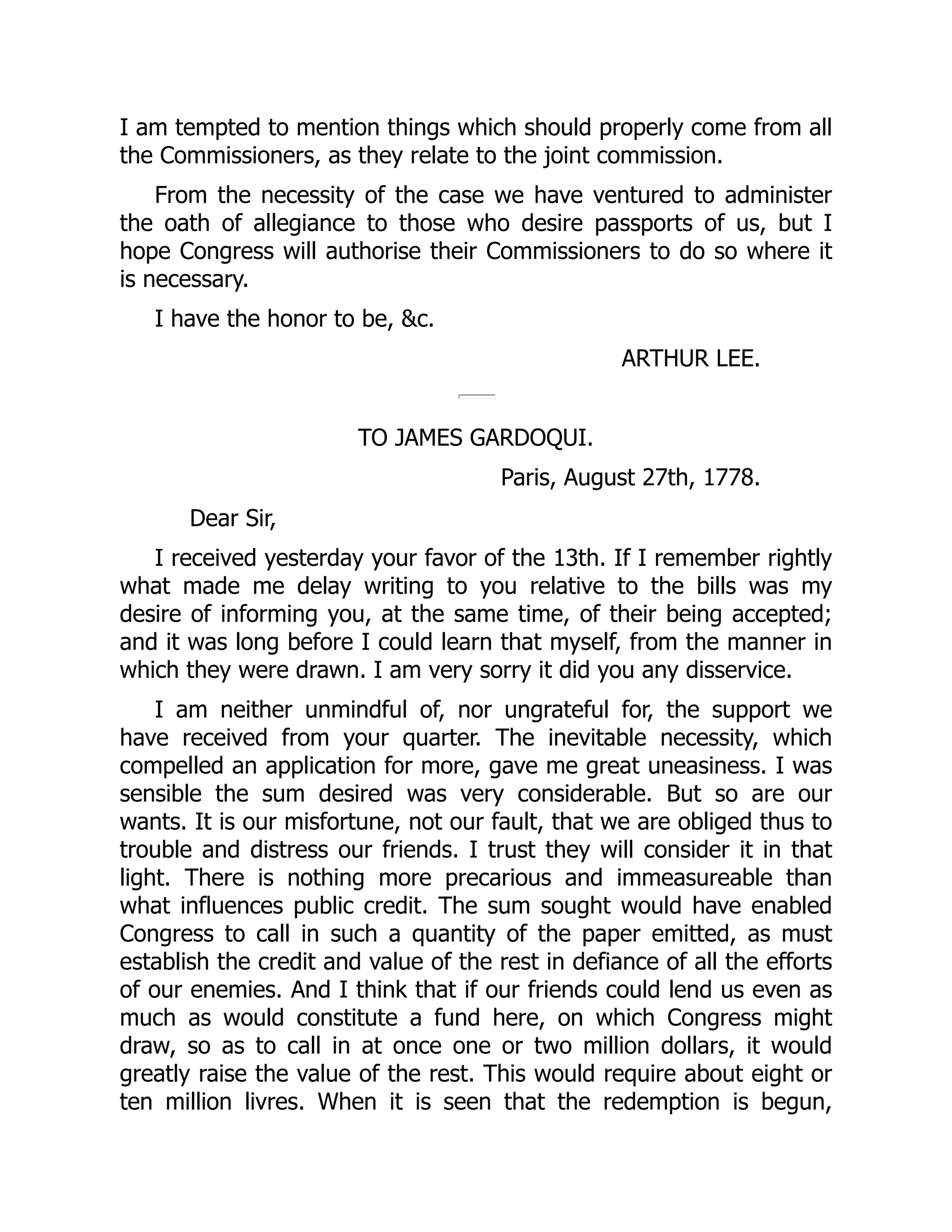 I am tempted to mention things which should properly come from all
the Commissioners, as they relate to the joint commission.
From the necessity of the case we have ventured to administer
the oath of allegiance to those who desire passports of us, but I
hope Congress will authorise their Commissioners to do so where it
is necessary.
I have the honor to be, &c.
ARTHUR LEE.
TO JAMES GARDOQUI.
Paris, August 27th, 1778.
Dear Sir,
I received yesterday your favor of the 13th. If I remember rightly
what made me delay writing to you relative to the bills was my
desire of informing you, at the same time, of their being accepted;
and it was long before I could learn that myself, from the manner in
which they were drawn. I am very sorry it did you any disservice.
I am neither unmindful of, nor ungrateful for, the support we
have received from your quarter. The inevitable necessity, which
compelled an application for more, gave me great uneasiness. I was
sensible the sum desired was very considerable. But so are our
wants. It is our misfortune, not our fault, that we are obliged thus to
trouble and distress our friends. I trust they will consider it in that
light. There is nothing more precarious and immeasureable than
what influences public credit. The sum sought would have enabled
Congress to call in such a quantity of the paper emitted, as must
establish the credit and value of the rest in defiance of all the efforts
of our enemies. And I think that if our friends could lend us even as
much as would constitute a fund here, on which Congress might
draw, so as to call in at once one or two million dollars, it would
greatly raise the value of the rest. This would require about eight or
ten million livres. When it is seen that the redemption is begun,
 