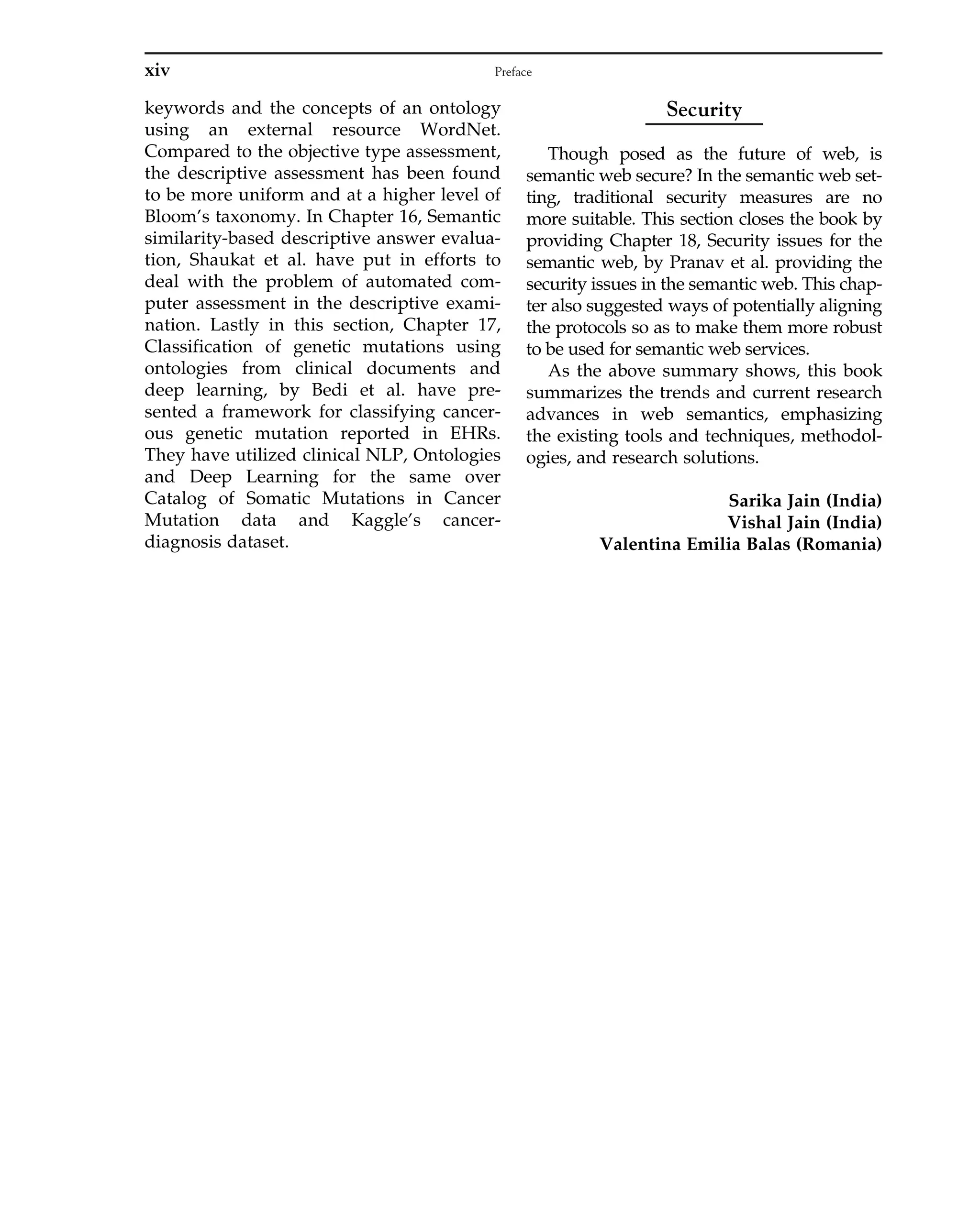 keywords and the concepts of an ontology
using an external resource WordNet.
Compared to the objective type assessment,
the descriptive assessment has been found
to be more uniform and at a higher level of
Bloom’s taxonomy. In Chapter 16, Semantic
similarity-based descriptive answer evalua-
tion, Shaukat et al. have put in efforts to
deal with the problem of automated com-
puter assessment in the descriptive exami-
nation. Lastly in this section, Chapter 17,
Classification of genetic mutations using
ontologies from clinical documents and
deep learning, by Bedi et al. have pre-
sented a framework for classifying cancer-
ous genetic mutation reported in EHRs.
They have utilized clinical NLP, Ontologies
and Deep Learning for the same over
Catalog of Somatic Mutations in Cancer
Mutation data and Kaggle’s cancer-
diagnosis dataset.
Security
Though posed as the future of web, is
semantic web secure? In the semantic web set-
ting, traditional security measures are no
more suitable. This section closes the book by
providing Chapter 18, Security issues for the
semantic web, by Pranav et al. providing the
security issues in the semantic web. This chap-
ter also suggested ways of potentially aligning
the protocols so as to make them more robust
to be used for semantic web services.
As the above summary shows, this book
summarizes the trends and current research
advances in web semantics, emphasizing
the existing tools and techniques, methodol-
ogies, and research solutions.
Sarika Jain (India)
Vishal Jain (India)
Valentina Emilia Balas (Romania)
xiv Preface
 