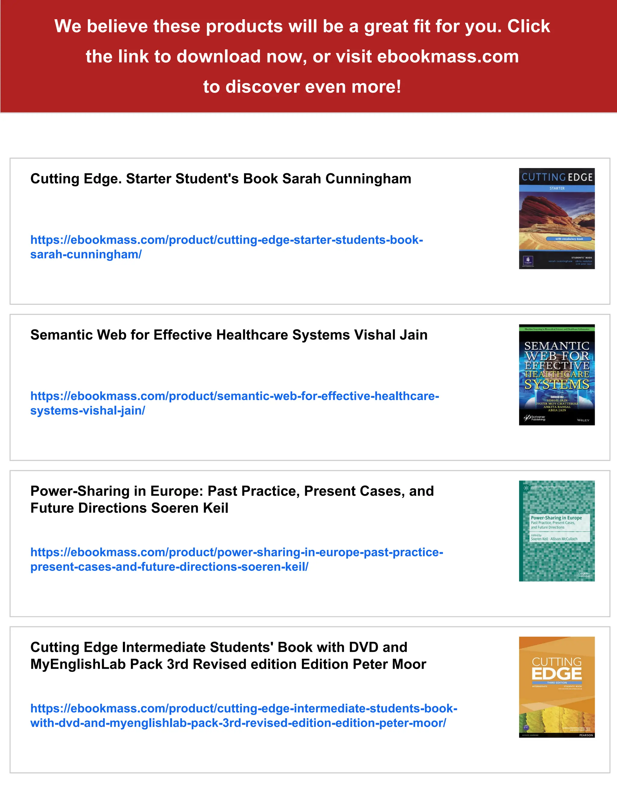 We believe these products will be a great fit for you. Click
the link to download now, or visit ebookmass.com
to discover even more!
Cutting Edge. Starter Student's Book Sarah Cunningham
https://ebookmass.com/product/cutting-edge-starter-students-book-
sarah-cunningham/
Semantic Web for Effective Healthcare Systems Vishal Jain
https://ebookmass.com/product/semantic-web-for-effective-healthcare-
systems-vishal-jain/
Power-Sharing in Europe: Past Practice, Present Cases, and
Future Directions Soeren Keil
https://ebookmass.com/product/power-sharing-in-europe-past-practice-
present-cases-and-future-directions-soeren-keil/
Cutting Edge Intermediate Students' Book with DVD and
MyEnglishLab Pack 3rd Revised edition Edition Peter Moor
https://ebookmass.com/product/cutting-edge-intermediate-students-book-
with-dvd-and-myenglishlab-pack-3rd-revised-edition-edition-peter-moor/
 