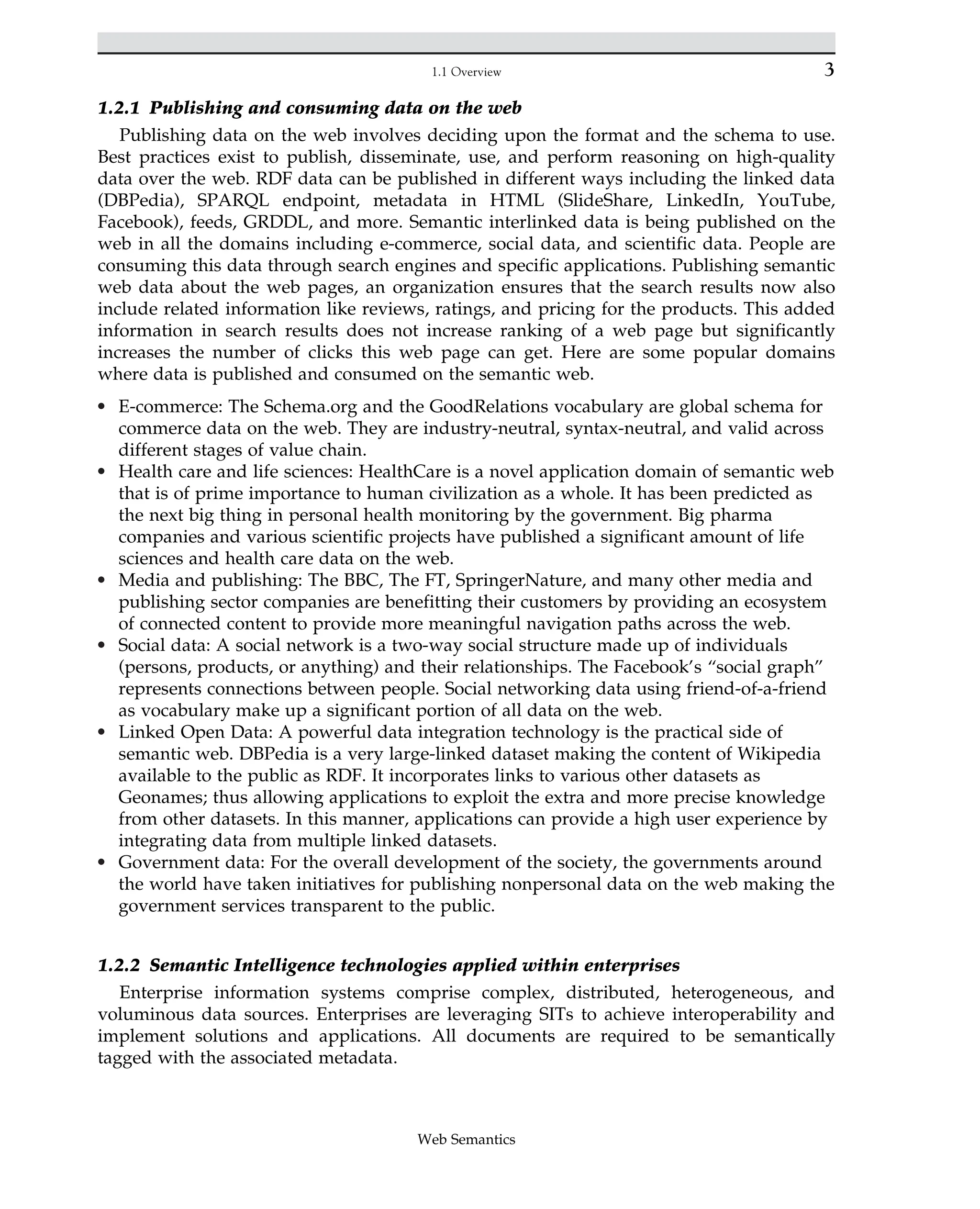 1.2.1 Publishing and consuming data on the web
Publishing data on the web involves deciding upon the format and the schema to use.
Best practices exist to publish, disseminate, use, and perform reasoning on high-quality
data over the web. RDF data can be published in different ways including the linked data
(DBPedia), SPARQL endpoint, metadata in HTML (SlideShare, LinkedIn, YouTube,
Facebook), feeds, GRDDL, and more. Semantic interlinked data is being published on the
web in all the domains including e-commerce, social data, and scientific data. People are
consuming this data through search engines and specific applications. Publishing semantic
web data about the web pages, an organization ensures that the search results now also
include related information like reviews, ratings, and pricing for the products. This added
information in search results does not increase ranking of a web page but significantly
increases the number of clicks this web page can get. Here are some popular domains
where data is published and consumed on the semantic web.
• E-commerce: The Schema.org and the GoodRelations vocabulary are global schema for
commerce data on the web. They are industry-neutral, syntax-neutral, and valid across
different stages of value chain.
• Health care and life sciences: HealthCare is a novel application domain of semantic web
that is of prime importance to human civilization as a whole. It has been predicted as
the next big thing in personal health monitoring by the government. Big pharma
companies and various scientific projects have published a significant amount of life
sciences and health care data on the web.
• Media and publishing: The BBC, The FT, SpringerNature, and many other media and
publishing sector companies are benefitting their customers by providing an ecosystem
of connected content to provide more meaningful navigation paths across the web.
• Social data: A social network is a two-way social structure made up of individuals
(persons, products, or anything) and their relationships. The Facebook’s “social graph”
represents connections between people. Social networking data using friend-of-a-friend
as vocabulary make up a significant portion of all data on the web.
• Linked Open Data: A powerful data integration technology is the practical side of
semantic web. DBPedia is a very large-linked dataset making the content of Wikipedia
available to the public as RDF. It incorporates links to various other datasets as
Geonames; thus allowing applications to exploit the extra and more precise knowledge
from other datasets. In this manner, applications can provide a high user experience by
integrating data from multiple linked datasets.
• Government data: For the overall development of the society, the governments around
the world have taken initiatives for publishing nonpersonal data on the web making the
government services transparent to the public.
1.2.2 Semantic Intelligence technologies applied within enterprises
Enterprise information systems comprise complex, distributed, heterogeneous, and
voluminous data sources. Enterprises are leveraging SITs to achieve interoperability and
implement solutions and applications. All documents are required to be semantically
tagged with the associated metadata.
3
1.1 Overview
Web Semantics
 