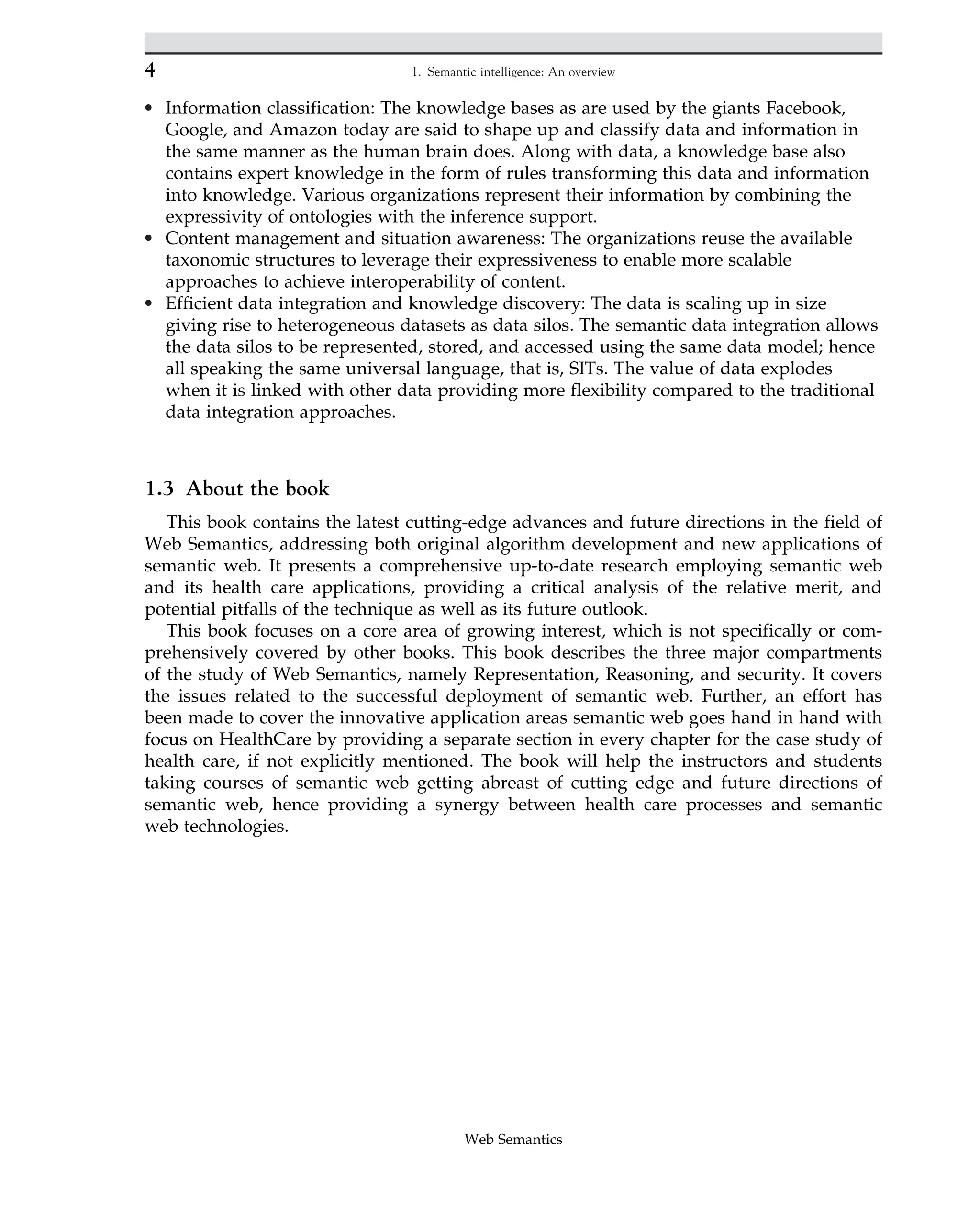 • Information classification: The knowledge bases as are used by the giants Facebook,
Google, and Amazon today are said to shape up and classify data and information in
the same manner as the human brain does. Along with data, a knowledge base also
contains expert knowledge in the form of rules transforming this data and information
into knowledge. Various organizations represent their information by combining the
expressivity of ontologies with the inference support.
• Content management and situation awareness: The organizations reuse the available
taxonomic structures to leverage their expressiveness to enable more scalable
approaches to achieve interoperability of content.
• Efficient data integration and knowledge discovery: The data is scaling up in size
giving rise to heterogeneous datasets as data silos. The semantic data integration allows
the data silos to be represented, stored, and accessed using the same data model; hence
all speaking the same universal language, that is, SITs. The value of data explodes
when it is linked with other data providing more flexibility compared to the traditional
data integration approaches.
1.3 About the book
This book contains the latest cutting-edge advances and future directions in the field of
Web Semantics, addressing both original algorithm development and new applications of
semantic web. It presents a comprehensive up-to-date research employing semantic web
and its health care applications, providing a critical analysis of the relative merit, and
potential pitfalls of the technique as well as its future outlook.
This book focuses on a core area of growing interest, which is not specifically or com-
prehensively covered by other books. This book describes the three major compartments
of the study of Web Semantics, namely Representation, Reasoning, and security. It covers
the issues related to the successful deployment of semantic web. Further, an effort has
been made to cover the innovative application areas semantic web goes hand in hand with
focus on HealthCare by providing a separate section in every chapter for the case study of
health care, if not explicitly mentioned. The book will help the instructors and students
taking courses of semantic web getting abreast of cutting edge and future directions of
semantic web, hence providing a synergy between health care processes and semantic
web technologies.
4 1. Semantic intelligence: An overview
Web Semantics
 