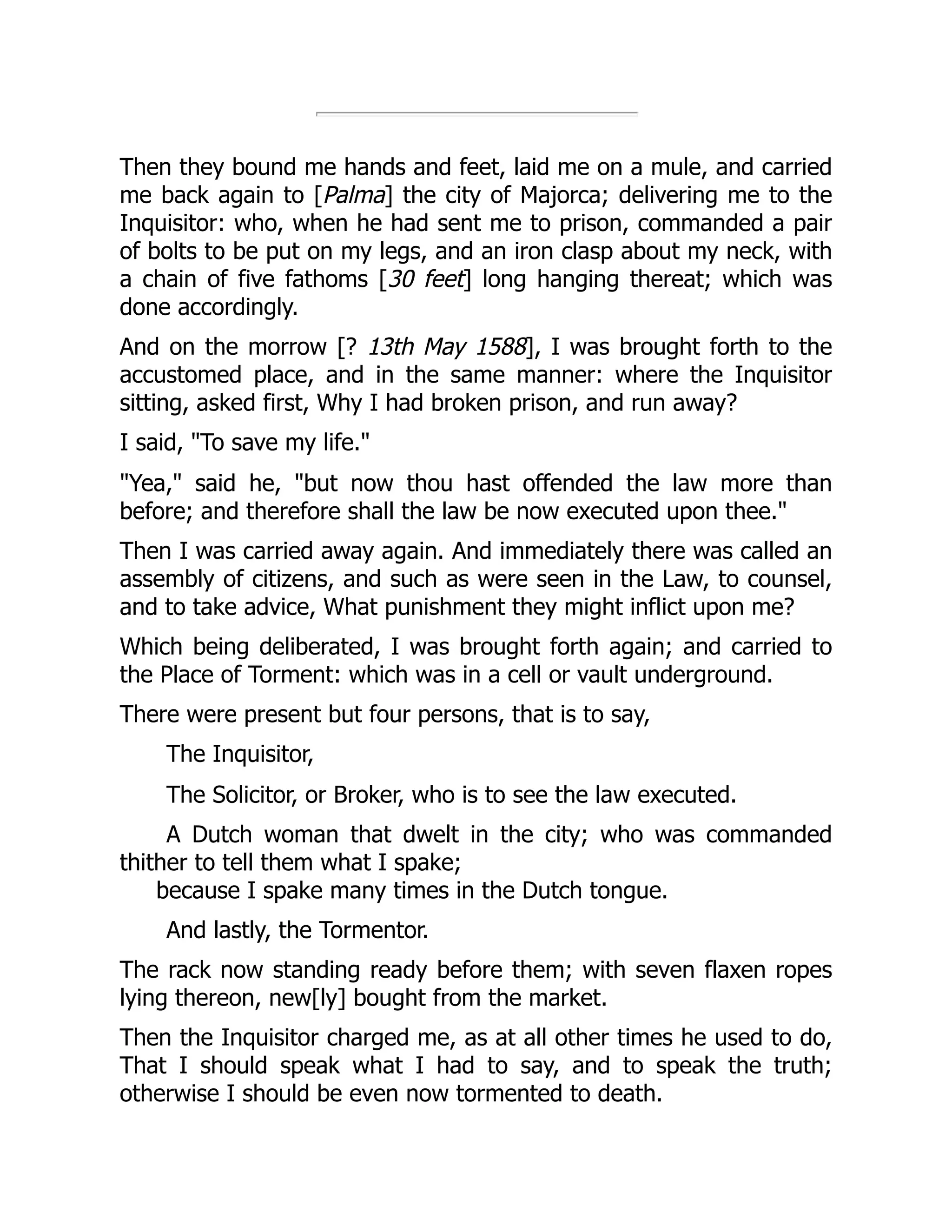 Then they bound me hands and feet, laid me on a mule, and carried
me back again to [Palma] the city of Majorca; delivering me to the
Inquisitor: who, when he had sent me to prison, commanded a pair
of bolts to be put on my legs, and an iron clasp about my neck, with
a chain of five fathoms [30 feet] long hanging thereat; which was
done accordingly.
And on the morrow [? 13th May 1588], I was brought forth to the
accustomed place, and in the same manner: where the Inquisitor
sitting, asked first, Why I had broken prison, and run away?
I said, "To save my life."
"Yea," said he, "but now thou hast offended the law more than
before; and therefore shall the law be now executed upon thee."
Then I was carried away again. And immediately there was called an
assembly of citizens, and such as were seen in the Law, to counsel,
and to take advice, What punishment they might inflict upon me?
Which being deliberated, I was brought forth again; and carried to
the Place of Torment: which was in a cell or vault underground.
There were present but four persons, that is to say,
The Inquisitor,
The Solicitor, or Broker, who is to see the law executed.
A Dutch woman that dwelt in the city; who was commanded
thither to tell them what I spake;
because I spake many times in the Dutch tongue.
And lastly, the Tormentor.
The rack now standing ready before them; with seven flaxen ropes
lying thereon, new[ly] bought from the market.
Then the Inquisitor charged me, as at all other times he used to do,
That I should speak what I had to say, and to speak the truth;
otherwise I should be even now tormented to death.
 