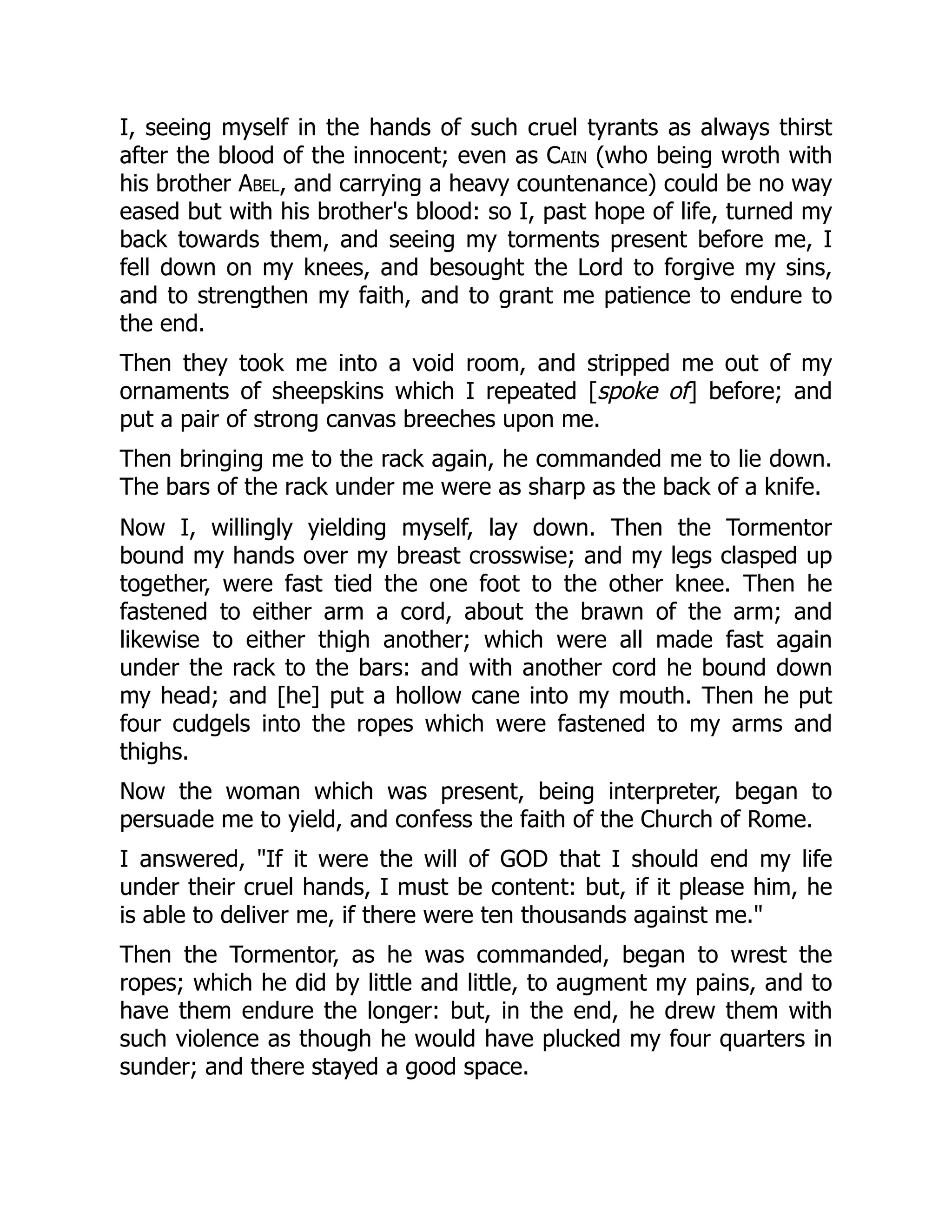 I, seeing myself in the hands of such cruel tyrants as always thirst
after the blood of the innocent; even as Cain (who being wroth with
his brother Abel, and carrying a heavy countenance) could be no way
eased but with his brother's blood: so I, past hope of life, turned my
back towards them, and seeing my torments present before me, I
fell down on my knees, and besought the Lord to forgive my sins,
and to strengthen my faith, and to grant me patience to endure to
the end.
Then they took me into a void room, and stripped me out of my
ornaments of sheepskins which I repeated [spoke of] before; and
put a pair of strong canvas breeches upon me.
Then bringing me to the rack again, he commanded me to lie down.
The bars of the rack under me were as sharp as the back of a knife.
Now I, willingly yielding myself, lay down. Then the Tormentor
bound my hands over my breast crosswise; and my legs clasped up
together, were fast tied the one foot to the other knee. Then he
fastened to either arm a cord, about the brawn of the arm; and
likewise to either thigh another; which were all made fast again
under the rack to the bars: and with another cord he bound down
my head; and [he] put a hollow cane into my mouth. Then he put
four cudgels into the ropes which were fastened to my arms and
thighs.
Now the woman which was present, being interpreter, began to
persuade me to yield, and confess the faith of the Church of Rome.
I answered, "If it were the will of GOD that I should end my life
under their cruel hands, I must be content: but, if it please him, he
is able to deliver me, if there were ten thousands against me."
Then the Tormentor, as he was commanded, began to wrest the
ropes; which he did by little and little, to augment my pains, and to
have them endure the longer: but, in the end, he drew them with
such violence as though he would have plucked my four quarters in
sunder; and there stayed a good space.
 