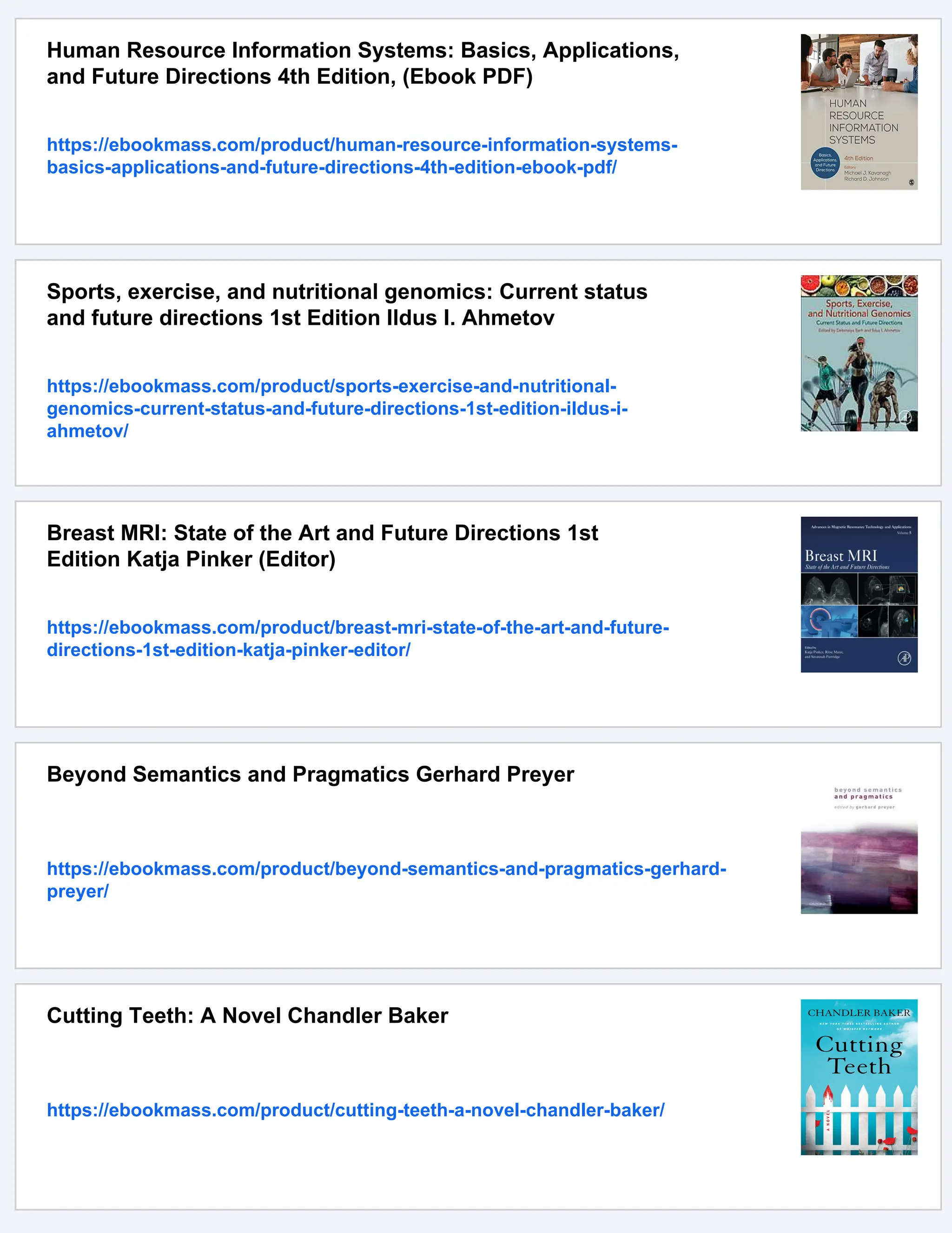 Human Resource Information Systems: Basics, Applications,
and Future Directions 4th Edition, (Ebook PDF)
https://ebookmass.com/product/human-resource-information-systems-
basics-applications-and-future-directions-4th-edition-ebook-pdf/
Sports, exercise, and nutritional genomics: Current status
and future directions 1st Edition Ildus I. Ahmetov
https://ebookmass.com/product/sports-exercise-and-nutritional-
genomics-current-status-and-future-directions-1st-edition-ildus-i-
ahmetov/
Breast MRI: State of the Art and Future Directions 1st
Edition Katja Pinker (Editor)
https://ebookmass.com/product/breast-mri-state-of-the-art-and-future-
directions-1st-edition-katja-pinker-editor/
Beyond Semantics and Pragmatics Gerhard Preyer
https://ebookmass.com/product/beyond-semantics-and-pragmatics-gerhard-
preyer/
Cutting Teeth: A Novel Chandler Baker
https://ebookmass.com/product/cutting-teeth-a-novel-chandler-baker/
 