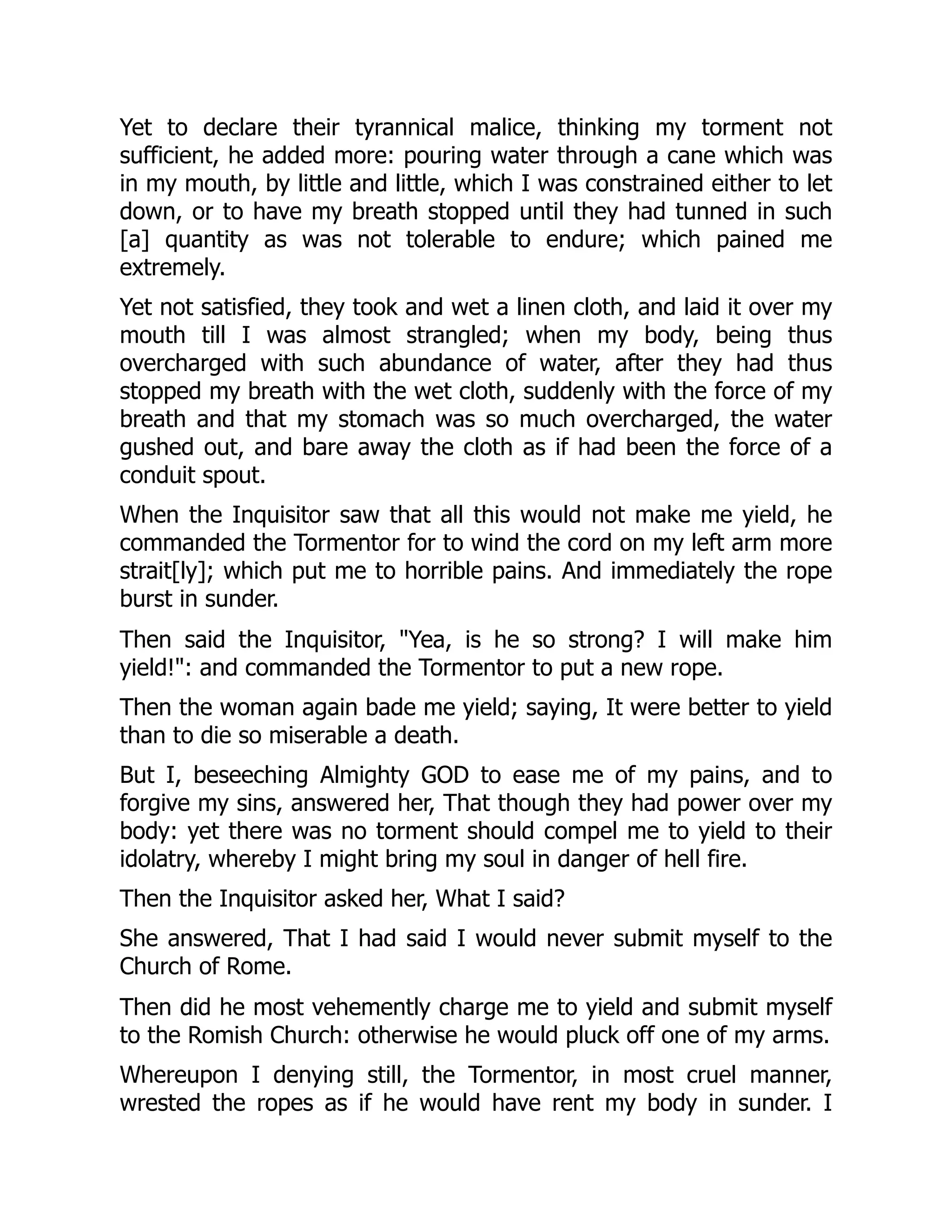 Yet to declare their tyrannical malice, thinking my torment not
sufficient, he added more: pouring water through a cane which was
in my mouth, by little and little, which I was constrained either to let
down, or to have my breath stopped until they had tunned in such
[a] quantity as was not tolerable to endure; which pained me
extremely.
Yet not satisfied, they took and wet a linen cloth, and laid it over my
mouth till I was almost strangled; when my body, being thus
overcharged with such abundance of water, after they had thus
stopped my breath with the wet cloth, suddenly with the force of my
breath and that my stomach was so much overcharged, the water
gushed out, and bare away the cloth as if had been the force of a
conduit spout.
When the Inquisitor saw that all this would not make me yield, he
commanded the Tormentor for to wind the cord on my left arm more
strait[ly]; which put me to horrible pains. And immediately the rope
burst in sunder.
Then said the Inquisitor, "Yea, is he so strong? I will make him
yield!": and commanded the Tormentor to put a new rope.
Then the woman again bade me yield; saying, It were better to yield
than to die so miserable a death.
But I, beseeching Almighty GOD to ease me of my pains, and to
forgive my sins, answered her, That though they had power over my
body: yet there was no torment should compel me to yield to their
idolatry, whereby I might bring my soul in danger of hell fire.
Then the Inquisitor asked her, What I said?
She answered, That I had said I would never submit myself to the
Church of Rome.
Then did he most vehemently charge me to yield and submit myself
to the Romish Church: otherwise he would pluck off one of my arms.
Whereupon I denying still, the Tormentor, in most cruel manner,
wrested the ropes as if he would have rent my body in sunder. I
 