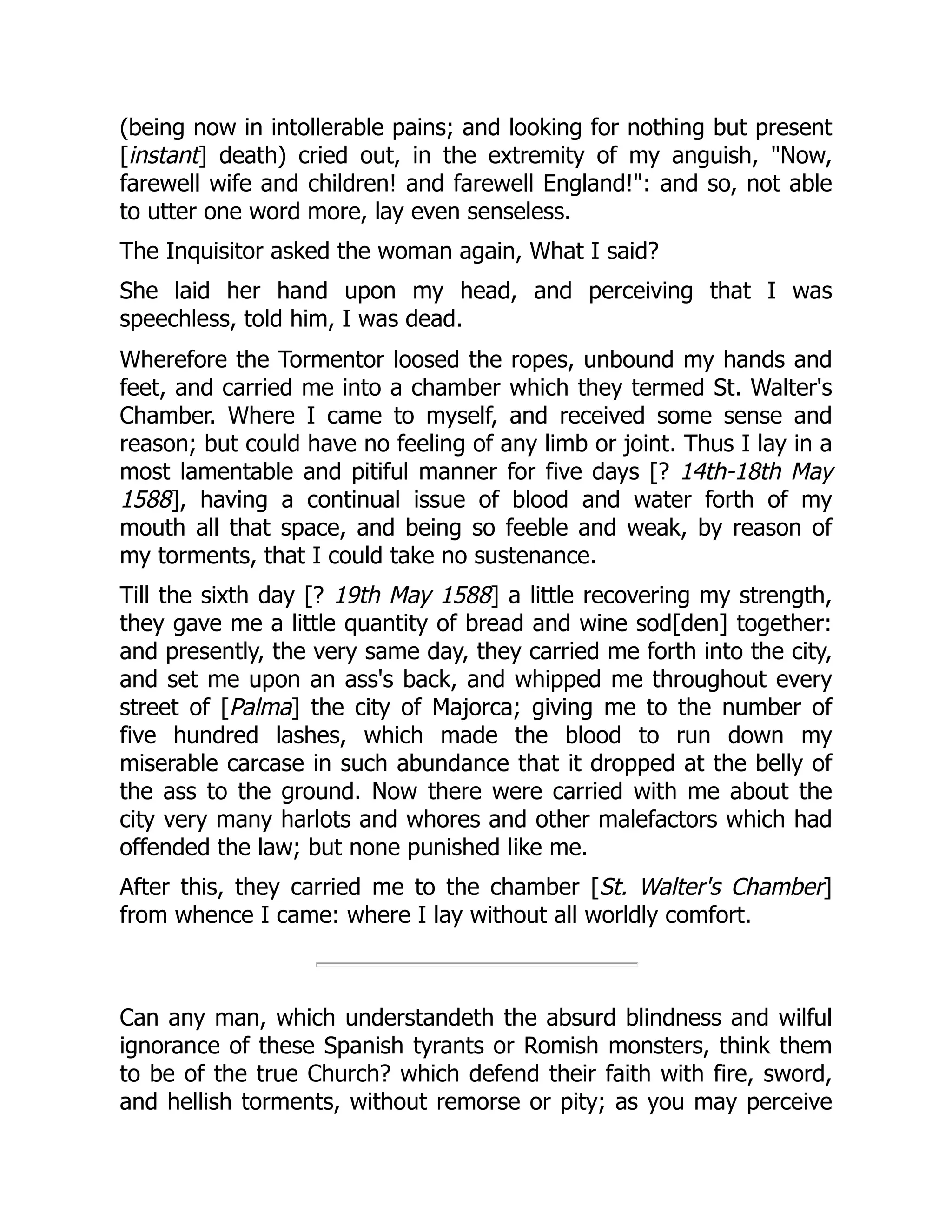 (being now in intollerable pains; and looking for nothing but present
[instant] death) cried out, in the extremity of my anguish, "Now,
farewell wife and children! and farewell England!": and so, not able
to utter one word more, lay even senseless.
The Inquisitor asked the woman again, What I said?
She laid her hand upon my head, and perceiving that I was
speechless, told him, I was dead.
Wherefore the Tormentor loosed the ropes, unbound my hands and
feet, and carried me into a chamber which they termed St. Walter's
Chamber. Where I came to myself, and received some sense and
reason; but could have no feeling of any limb or joint. Thus I lay in a
most lamentable and pitiful manner for five days [? 14th-18th May
1588], having a continual issue of blood and water forth of my
mouth all that space, and being so feeble and weak, by reason of
my torments, that I could take no sustenance.
Till the sixth day [? 19th May 1588] a little recovering my strength,
they gave me a little quantity of bread and wine sod[den] together:
and presently, the very same day, they carried me forth into the city,
and set me upon an ass's back, and whipped me throughout every
street of [Palma] the city of Majorca; giving me to the number of
five hundred lashes, which made the blood to run down my
miserable carcase in such abundance that it dropped at the belly of
the ass to the ground. Now there were carried with me about the
city very many harlots and whores and other malefactors which had
offended the law; but none punished like me.
After this, they carried me to the chamber [St. Walter's Chamber]
from whence I came: where I lay without all worldly comfort.
Can any man, which understandeth the absurd blindness and wilful
ignorance of these Spanish tyrants or Romish monsters, think them
to be of the true Church? which defend their faith with fire, sword,
and hellish torments, without remorse or pity; as you may perceive
 