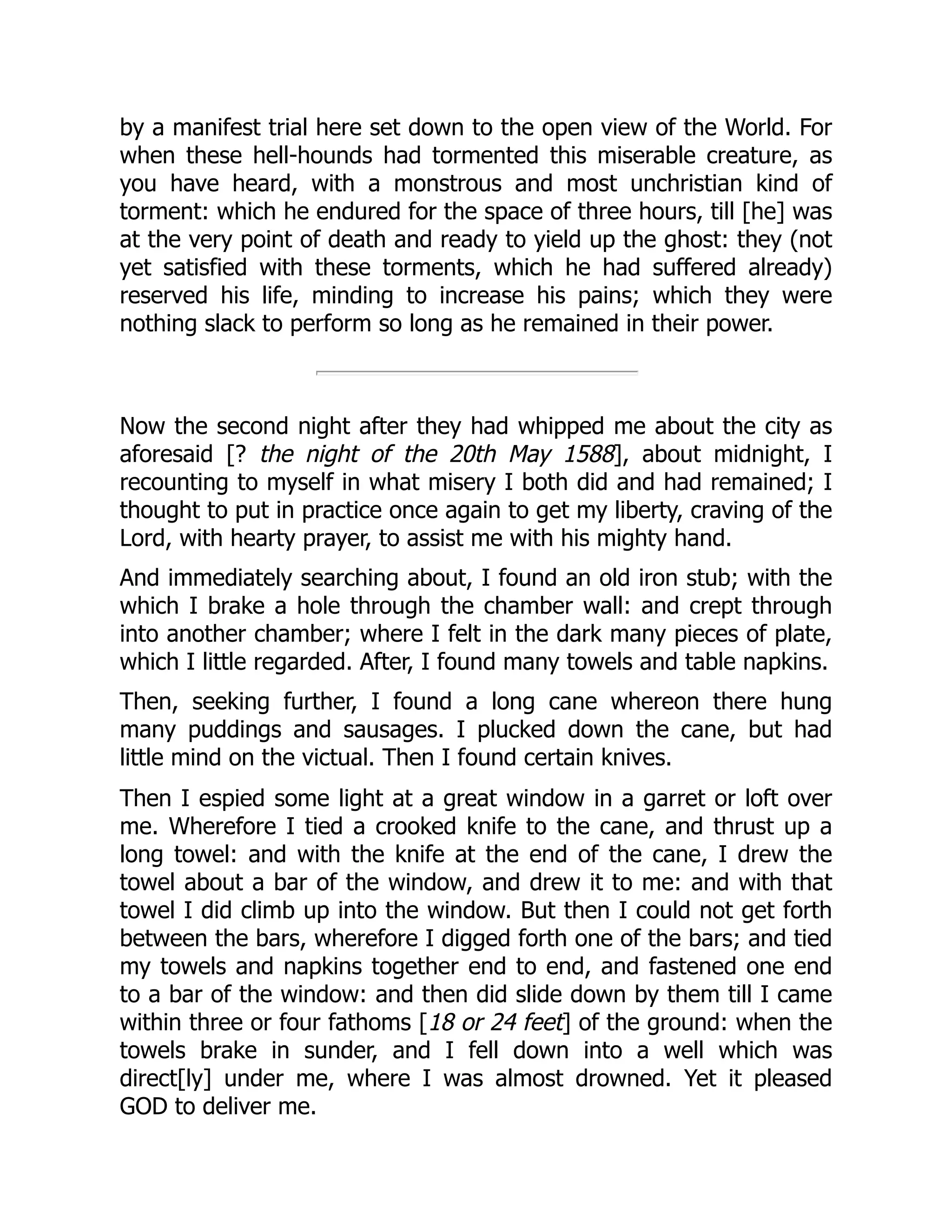by a manifest trial here set down to the open view of the World. For
when these hell-hounds had tormented this miserable creature, as
you have heard, with a monstrous and most unchristian kind of
torment: which he endured for the space of three hours, till [he] was
at the very point of death and ready to yield up the ghost: they (not
yet satisfied with these torments, which he had suffered already)
reserved his life, minding to increase his pains; which they were
nothing slack to perform so long as he remained in their power.
Now the second night after they had whipped me about the city as
aforesaid [? the night of the 20th May 1588], about midnight, I
recounting to myself in what misery I both did and had remained; I
thought to put in practice once again to get my liberty, craving of the
Lord, with hearty prayer, to assist me with his mighty hand.
And immediately searching about, I found an old iron stub; with the
which I brake a hole through the chamber wall: and crept through
into another chamber; where I felt in the dark many pieces of plate,
which I little regarded. After, I found many towels and table napkins.
Then, seeking further, I found a long cane whereon there hung
many puddings and sausages. I plucked down the cane, but had
little mind on the victual. Then I found certain knives.
Then I espied some light at a great window in a garret or loft over
me. Wherefore I tied a crooked knife to the cane, and thrust up a
long towel: and with the knife at the end of the cane, I drew the
towel about a bar of the window, and drew it to me: and with that
towel I did climb up into the window. But then I could not get forth
between the bars, wherefore I digged forth one of the bars; and tied
my towels and napkins together end to end, and fastened one end
to a bar of the window: and then did slide down by them till I came
within three or four fathoms [18 or 24 feet] of the ground: when the
towels brake in sunder, and I fell down into a well which was
direct[ly] under me, where I was almost drowned. Yet it pleased
GOD to deliver me.
 