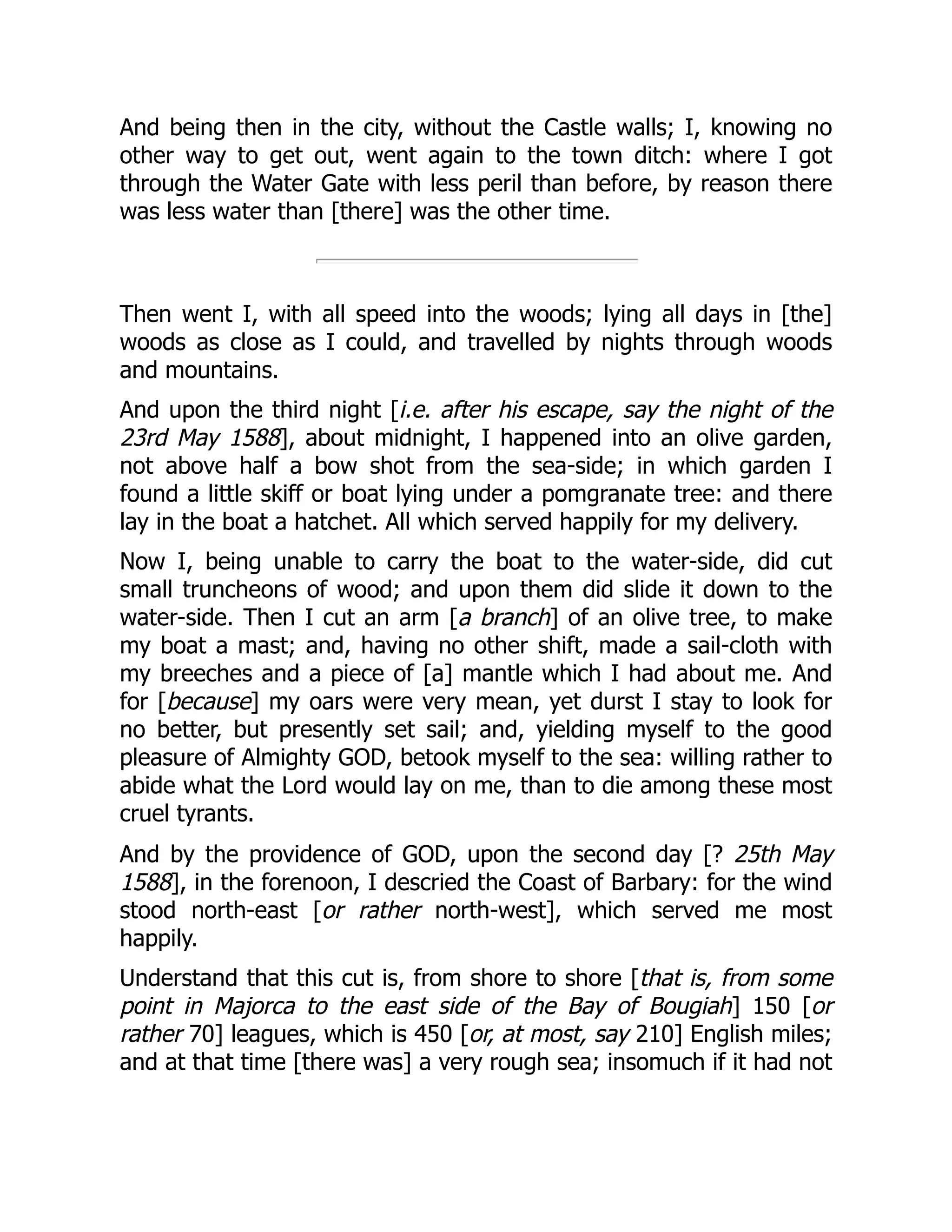 And being then in the city, without the Castle walls; I, knowing no
other way to get out, went again to the town ditch: where I got
through the Water Gate with less peril than before, by reason there
was less water than [there] was the other time.
Then went I, with all speed into the woods; lying all days in [the]
woods as close as I could, and travelled by nights through woods
and mountains.
And upon the third night [i.e. after his escape, say the night of the
23rd May 1588], about midnight, I happened into an olive garden,
not above half a bow shot from the sea-side; in which garden I
found a little skiff or boat lying under a pomgranate tree: and there
lay in the boat a hatchet. All which served happily for my delivery.
Now I, being unable to carry the boat to the water-side, did cut
small truncheons of wood; and upon them did slide it down to the
water-side. Then I cut an arm [a branch] of an olive tree, to make
my boat a mast; and, having no other shift, made a sail-cloth with
my breeches and a piece of [a] mantle which I had about me. And
for [because] my oars were very mean, yet durst I stay to look for
no better, but presently set sail; and, yielding myself to the good
pleasure of Almighty GOD, betook myself to the sea: willing rather to
abide what the Lord would lay on me, than to die among these most
cruel tyrants.
And by the providence of GOD, upon the second day [? 25th May
1588], in the forenoon, I descried the Coast of Barbary: for the wind
stood north-east [or rather north-west], which served me most
happily.
Understand that this cut is, from shore to shore [that is, from some
point in Majorca to the east side of the Bay of Bougiah] 150 [or
rather 70] leagues, which is 450 [or, at most, say 210] English miles;
and at that time [there was] a very rough sea; insomuch if it had not
 