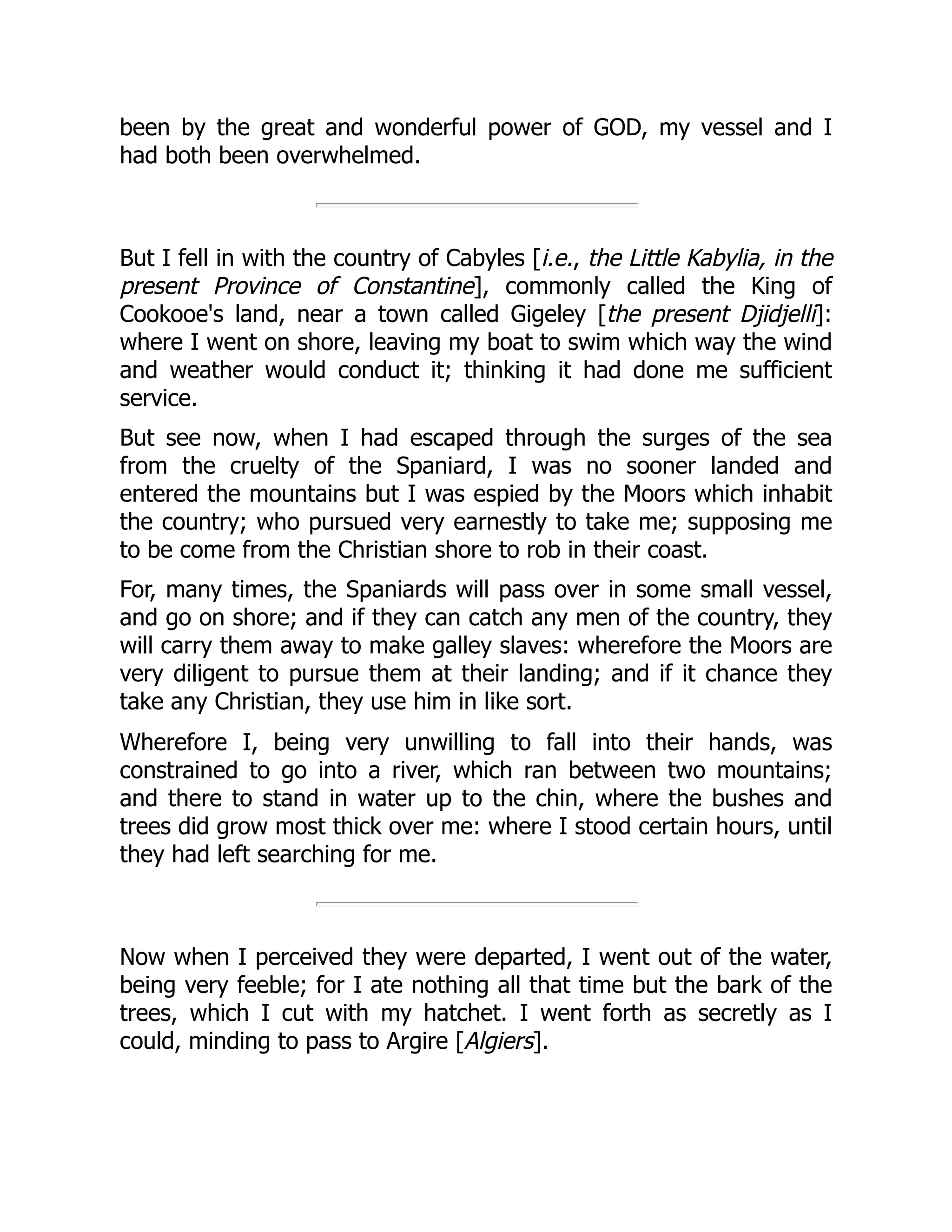 been by the great and wonderful power of GOD, my vessel and I
had both been overwhelmed.
But I fell in with the country of Cabyles [i.e., the Little Kabylia, in the
present Province of Constantine], commonly called the King of
Cookooe's land, near a town called Gigeley [the present Djidjelli]:
where I went on shore, leaving my boat to swim which way the wind
and weather would conduct it; thinking it had done me sufficient
service.
But see now, when I had escaped through the surges of the sea
from the cruelty of the Spaniard, I was no sooner landed and
entered the mountains but I was espied by the Moors which inhabit
the country; who pursued very earnestly to take me; supposing me
to be come from the Christian shore to rob in their coast.
For, many times, the Spaniards will pass over in some small vessel,
and go on shore; and if they can catch any men of the country, they
will carry them away to make galley slaves: wherefore the Moors are
very diligent to pursue them at their landing; and if it chance they
take any Christian, they use him in like sort.
Wherefore I, being very unwilling to fall into their hands, was
constrained to go into a river, which ran between two mountains;
and there to stand in water up to the chin, where the bushes and
trees did grow most thick over me: where I stood certain hours, until
they had left searching for me.
Now when I perceived they were departed, I went out of the water,
being very feeble; for I ate nothing all that time but the bark of the
trees, which I cut with my hatchet. I went forth as secretly as I
could, minding to pass to Argire [Algiers].
 