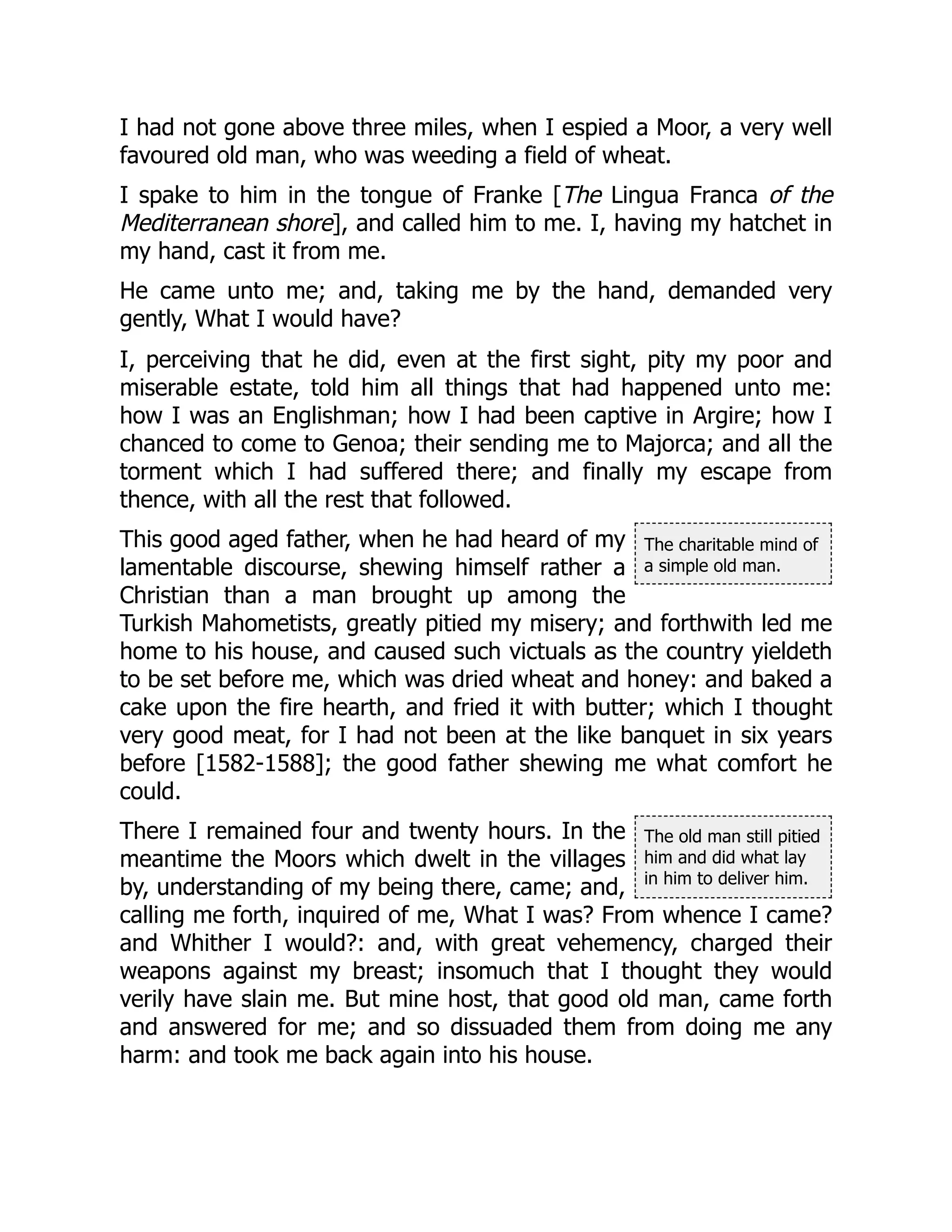 The charitable mind of
a simple old man.
The old man still pitied
him and did what lay
in him to deliver him.
I had not gone above three miles, when I espied a Moor, a very well
favoured old man, who was weeding a field of wheat.
I spake to him in the tongue of Franke [The Lingua Franca of the
Mediterranean shore], and called him to me. I, having my hatchet in
my hand, cast it from me.
He came unto me; and, taking me by the hand, demanded very
gently, What I would have?
I, perceiving that he did, even at the first sight, pity my poor and
miserable estate, told him all things that had happened unto me:
how I was an Englishman; how I had been captive in Argire; how I
chanced to come to Genoa; their sending me to Majorca; and all the
torment which I had suffered there; and finally my escape from
thence, with all the rest that followed.
This good aged father, when he had heard of my
lamentable discourse, shewing himself rather a
Christian than a man brought up among the
Turkish Mahometists, greatly pitied my misery; and forthwith led me
home to his house, and caused such victuals as the country yieldeth
to be set before me, which was dried wheat and honey: and baked a
cake upon the fire hearth, and fried it with butter; which I thought
very good meat, for I had not been at the like banquet in six years
before [1582-1588]; the good father shewing me what comfort he
could.
There I remained four and twenty hours. In the
meantime the Moors which dwelt in the villages
by, understanding of my being there, came; and,
calling me forth, inquired of me, What I was? From whence I came?
and Whither I would?: and, with great vehemency, charged their
weapons against my breast; insomuch that I thought they would
verily have slain me. But mine host, that good old man, came forth
and answered for me; and so dissuaded them from doing me any
harm: and took me back again into his house.
 