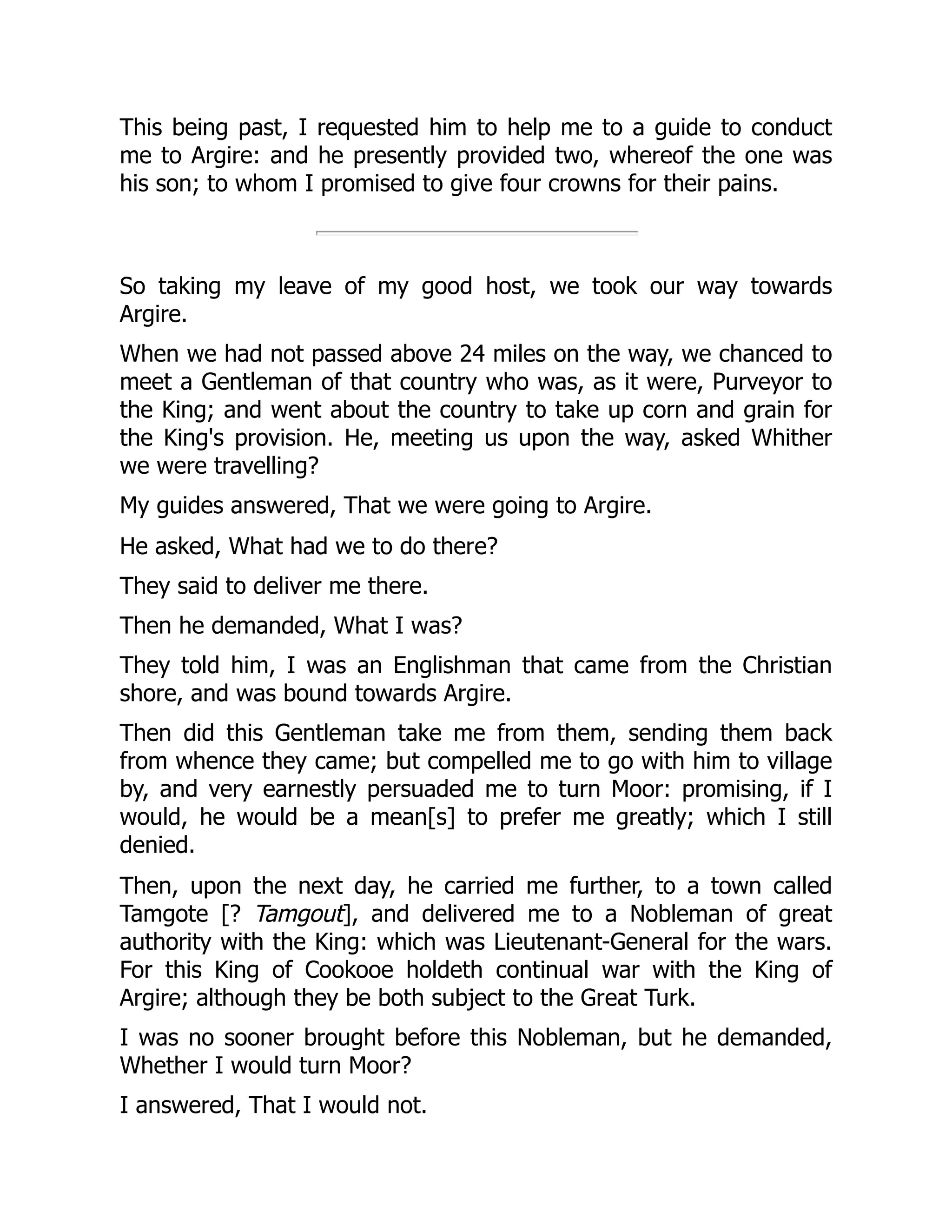 This being past, I requested him to help me to a guide to conduct
me to Argire: and he presently provided two, whereof the one was
his son; to whom I promised to give four crowns for their pains.
So taking my leave of my good host, we took our way towards
Argire.
When we had not passed above 24 miles on the way, we chanced to
meet a Gentleman of that country who was, as it were, Purveyor to
the King; and went about the country to take up corn and grain for
the King's provision. He, meeting us upon the way, asked Whither
we were travelling?
My guides answered, That we were going to Argire.
He asked, What had we to do there?
They said to deliver me there.
Then he demanded, What I was?
They told him, I was an Englishman that came from the Christian
shore, and was bound towards Argire.
Then did this Gentleman take me from them, sending them back
from whence they came; but compelled me to go with him to village
by, and very earnestly persuaded me to turn Moor: promising, if I
would, he would be a mean[s] to prefer me greatly; which I still
denied.
Then, upon the next day, he carried me further, to a town called
Tamgote [? Tamgout], and delivered me to a Nobleman of great
authority with the King: which was Lieutenant-General for the wars.
For this King of Cookooe holdeth continual war with the King of
Argire; although they be both subject to the Great Turk.
I was no sooner brought before this Nobleman, but he demanded,
Whether I would turn Moor?
I answered, That I would not.
 