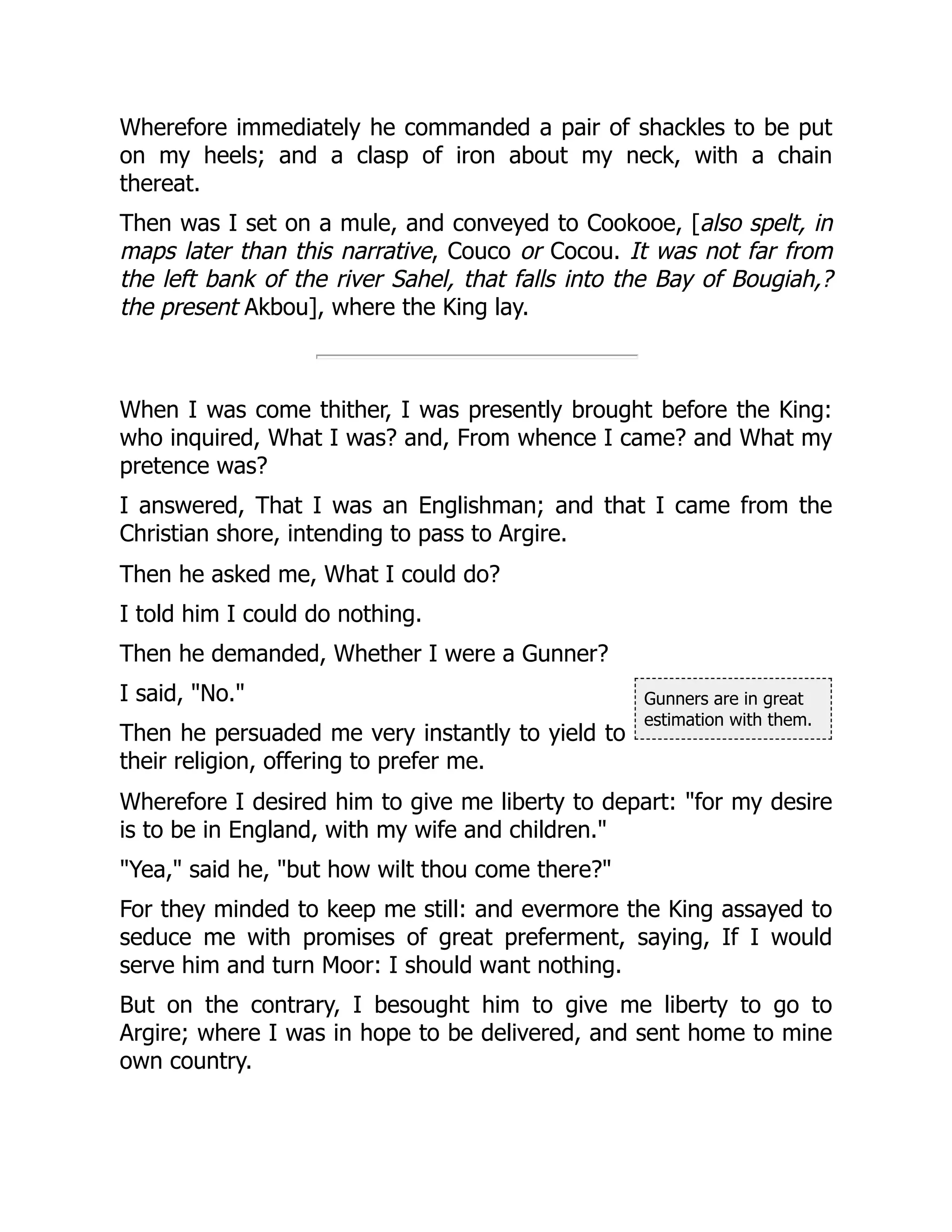 Gunners are in great
estimation with them.
Wherefore immediately he commanded a pair of shackles to be put
on my heels; and a clasp of iron about my neck, with a chain
thereat.
Then was I set on a mule, and conveyed to Cookooe, [also spelt, in
maps later than this narrative, Couco or Cocou. It was not far from
the left bank of the river Sahel, that falls into the Bay of Bougiah,?
the present Akbou], where the King lay.
When I was come thither, I was presently brought before the King:
who inquired, What I was? and, From whence I came? and What my
pretence was?
I answered, That I was an Englishman; and that I came from the
Christian shore, intending to pass to Argire.
Then he asked me, What I could do?
I told him I could do nothing.
Then he demanded, Whether I were a Gunner?
I said, "No."
Then he persuaded me very instantly to yield to
their religion, offering to prefer me.
Wherefore I desired him to give me liberty to depart: "for my desire
is to be in England, with my wife and children."
"Yea," said he, "but how wilt thou come there?"
For they minded to keep me still: and evermore the King assayed to
seduce me with promises of great preferment, saying, If I would
serve him and turn Moor: I should want nothing.
But on the contrary, I besought him to give me liberty to go to
Argire; where I was in hope to be delivered, and sent home to mine
own country.
 