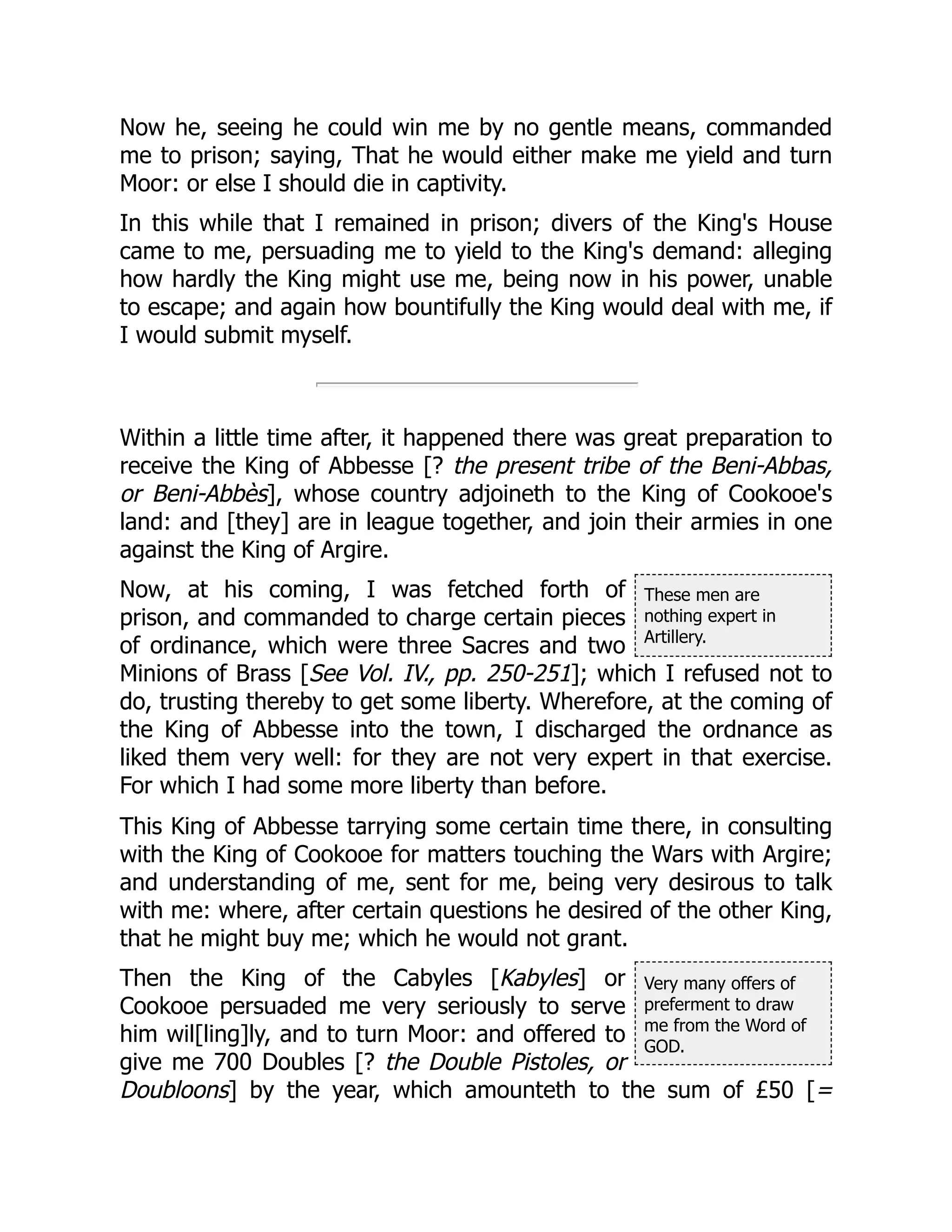 These men are
nothing expert in
Artillery.
Very many offers of
preferment to draw
me from the Word of
GOD.
Now he, seeing he could win me by no gentle means, commanded
me to prison; saying, That he would either make me yield and turn
Moor: or else I should die in captivity.
In this while that I remained in prison; divers of the King's House
came to me, persuading me to yield to the King's demand: alleging
how hardly the King might use me, being now in his power, unable
to escape; and again how bountifully the King would deal with me, if
I would submit myself.
Within a little time after, it happened there was great preparation to
receive the King of Abbesse [? the present tribe of the Beni-Abbas,
or Beni-Abbès], whose country adjoineth to the King of Cookooe's
land: and [they] are in league together, and join their armies in one
against the King of Argire.
Now, at his coming, I was fetched forth of
prison, and commanded to charge certain pieces
of ordinance, which were three Sacres and two
Minions of Brass [See Vol. IV., pp. 250-251]; which I refused not to
do, trusting thereby to get some liberty. Wherefore, at the coming of
the King of Abbesse into the town, I discharged the ordnance as
liked them very well: for they are not very expert in that exercise.
For which I had some more liberty than before.
This King of Abbesse tarrying some certain time there, in consulting
with the King of Cookooe for matters touching the Wars with Argire;
and understanding of me, sent for me, being very desirous to talk
with me: where, after certain questions he desired of the other King,
that he might buy me; which he would not grant.
Then the King of the Cabyles [Kabyles] or
Cookooe persuaded me very seriously to serve
him wil[ling]ly, and to turn Moor: and offered to
give me 700 Doubles [? the Double Pistoles, or
Doubloons] by the year, which amounteth to the sum of £50 [=
 
