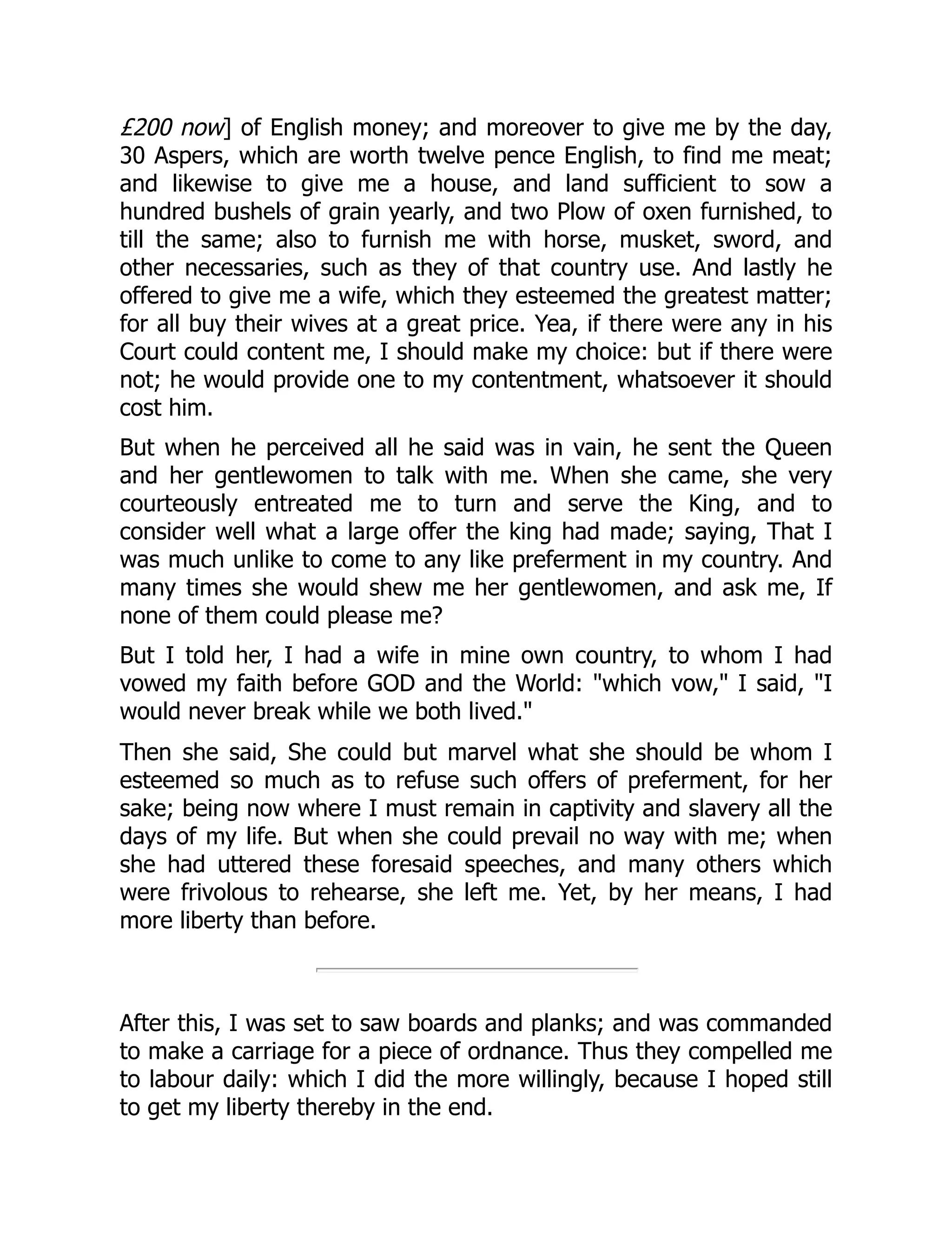 £200 now] of English money; and moreover to give me by the day,
30 Aspers, which are worth twelve pence English, to find me meat;
and likewise to give me a house, and land sufficient to sow a
hundred bushels of grain yearly, and two Plow of oxen furnished, to
till the same; also to furnish me with horse, musket, sword, and
other necessaries, such as they of that country use. And lastly he
offered to give me a wife, which they esteemed the greatest matter;
for all buy their wives at a great price. Yea, if there were any in his
Court could content me, I should make my choice: but if there were
not; he would provide one to my contentment, whatsoever it should
cost him.
But when he perceived all he said was in vain, he sent the Queen
and her gentlewomen to talk with me. When she came, she very
courteously entreated me to turn and serve the King, and to
consider well what a large offer the king had made; saying, That I
was much unlike to come to any like preferment in my country. And
many times she would shew me her gentlewomen, and ask me, If
none of them could please me?
But I told her, I had a wife in mine own country, to whom I had
vowed my faith before GOD and the World: "which vow," I said, "I
would never break while we both lived."
Then she said, She could but marvel what she should be whom I
esteemed so much as to refuse such offers of preferment, for her
sake; being now where I must remain in captivity and slavery all the
days of my life. But when she could prevail no way with me; when
she had uttered these foresaid speeches, and many others which
were frivolous to rehearse, she left me. Yet, by her means, I had
more liberty than before.
After this, I was set to saw boards and planks; and was commanded
to make a carriage for a piece of ordnance. Thus they compelled me
to labour daily: which I did the more willingly, because I hoped still
to get my liberty thereby in the end.
 