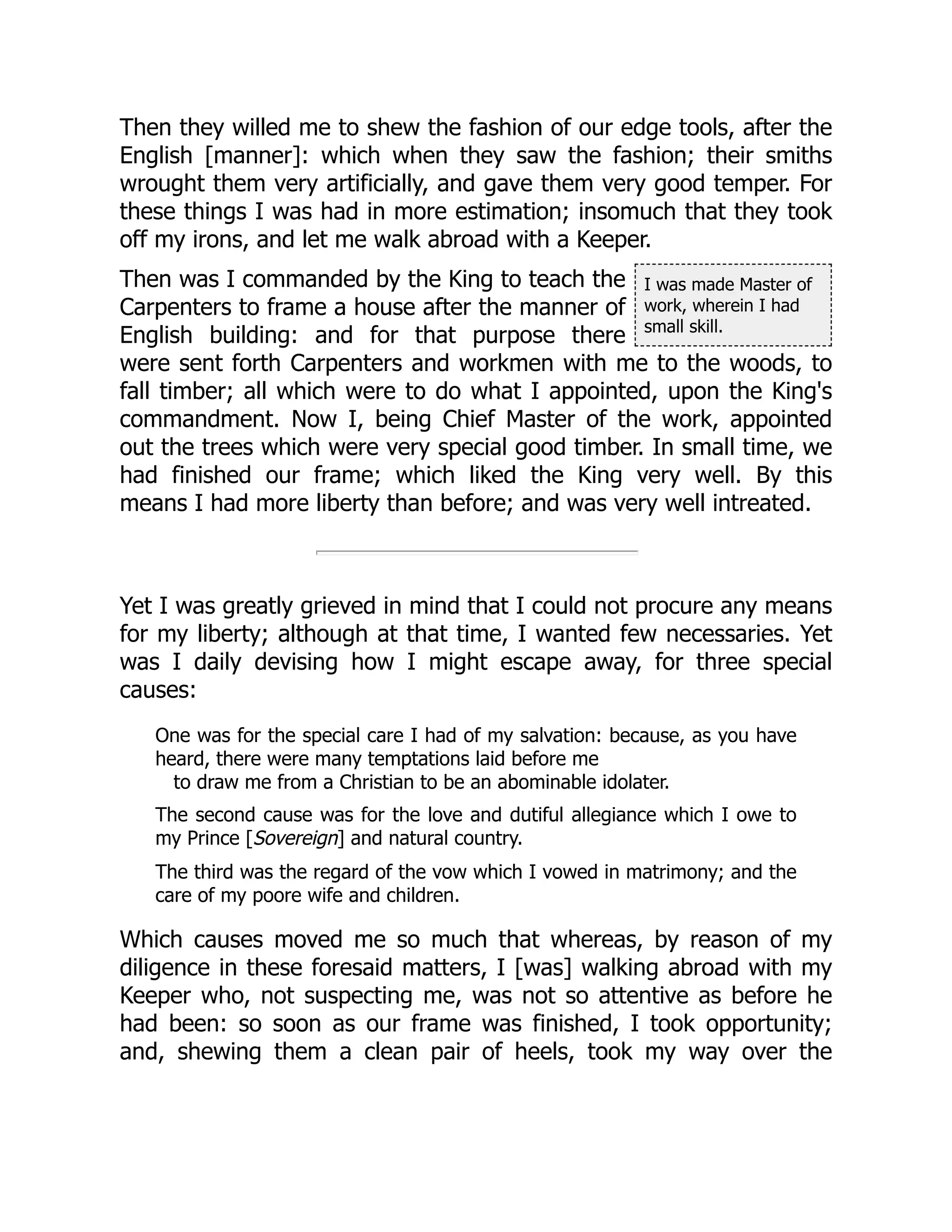 I was made Master of
work, wherein I had
small skill.
Then they willed me to shew the fashion of our edge tools, after the
English [manner]: which when they saw the fashion; their smiths
wrought them very artificially, and gave them very good temper. For
these things I was had in more estimation; insomuch that they took
off my irons, and let me walk abroad with a Keeper.
Then was I commanded by the King to teach the
Carpenters to frame a house after the manner of
English building: and for that purpose there
were sent forth Carpenters and workmen with me to the woods, to
fall timber; all which were to do what I appointed, upon the King's
commandment. Now I, being Chief Master of the work, appointed
out the trees which were very special good timber. In small time, we
had finished our frame; which liked the King very well. By this
means I had more liberty than before; and was very well intreated.
Yet I was greatly grieved in mind that I could not procure any means
for my liberty; although at that time, I wanted few necessaries. Yet
was I daily devising how I might escape away, for three special
causes:
One was for the special care I had of my salvation: because, as you have
heard, there were many temptations laid before me
to draw me from a Christian to be an abominable idolater.
The second cause was for the love and dutiful allegiance which I owe to
my Prince [Sovereign] and natural country.
The third was the regard of the vow which I vowed in matrimony; and the
care of my poore wife and children.
Which causes moved me so much that whereas, by reason of my
diligence in these foresaid matters, I [was] walking abroad with my
Keeper who, not suspecting me, was not so attentive as before he
had been: so soon as our frame was finished, I took opportunity;
and, shewing them a clean pair of heels, took my way over the
 