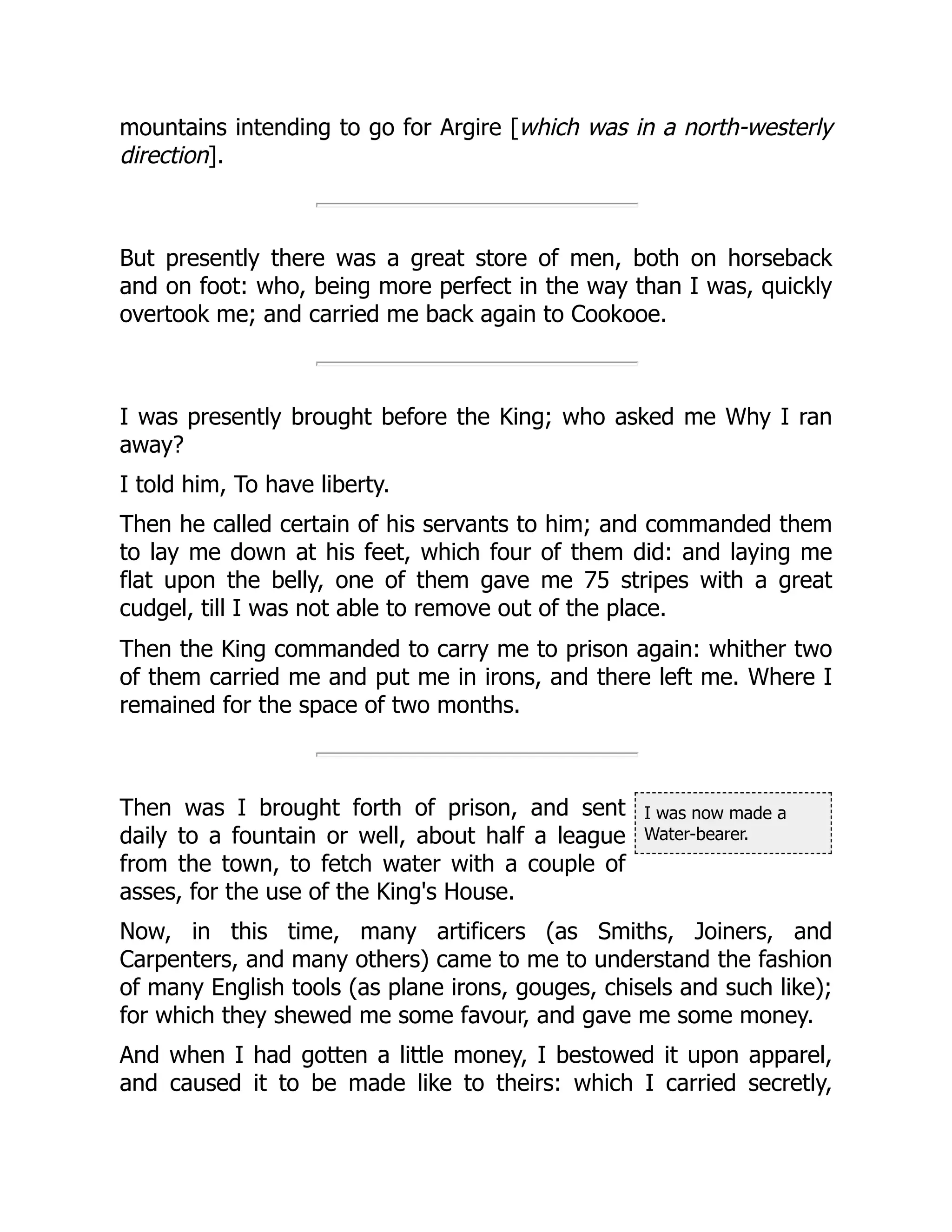 I was now made a
Water-bearer.
mountains intending to go for Argire [which was in a north-westerly
direction].
But presently there was a great store of men, both on horseback
and on foot: who, being more perfect in the way than I was, quickly
overtook me; and carried me back again to Cookooe.
I was presently brought before the King; who asked me Why I ran
away?
I told him, To have liberty.
Then he called certain of his servants to him; and commanded them
to lay me down at his feet, which four of them did: and laying me
flat upon the belly, one of them gave me 75 stripes with a great
cudgel, till I was not able to remove out of the place.
Then the King commanded to carry me to prison again: whither two
of them carried me and put me in irons, and there left me. Where I
remained for the space of two months.
Then was I brought forth of prison, and sent
daily to a fountain or well, about half a league
from the town, to fetch water with a couple of
asses, for the use of the King's House.
Now, in this time, many artificers (as Smiths, Joiners, and
Carpenters, and many others) came to me to understand the fashion
of many English tools (as plane irons, gouges, chisels and such like);
for which they shewed me some favour, and gave me some money.
And when I had gotten a little money, I bestowed it upon apparel,
and caused it to be made like to theirs: which I carried secretly,
 