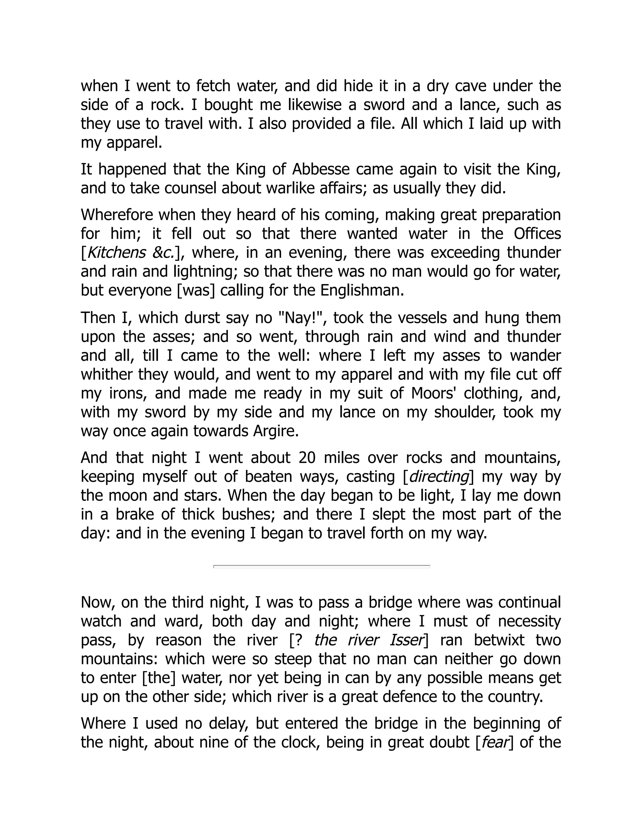 when I went to fetch water, and did hide it in a dry cave under the
side of a rock. I bought me likewise a sword and a lance, such as
they use to travel with. I also provided a file. All which I laid up with
my apparel.
It happened that the King of Abbesse came again to visit the King,
and to take counsel about warlike affairs; as usually they did.
Wherefore when they heard of his coming, making great preparation
for him; it fell out so that there wanted water in the Offices
[Kitchens &c.], where, in an evening, there was exceeding thunder
and rain and lightning; so that there was no man would go for water,
but everyone [was] calling for the Englishman.
Then I, which durst say no "Nay!", took the vessels and hung them
upon the asses; and so went, through rain and wind and thunder
and all, till I came to the well: where I left my asses to wander
whither they would, and went to my apparel and with my file cut off
my irons, and made me ready in my suit of Moors' clothing, and,
with my sword by my side and my lance on my shoulder, took my
way once again towards Argire.
And that night I went about 20 miles over rocks and mountains,
keeping myself out of beaten ways, casting [directing] my way by
the moon and stars. When the day began to be light, I lay me down
in a brake of thick bushes; and there I slept the most part of the
day: and in the evening I began to travel forth on my way.
Now, on the third night, I was to pass a bridge where was continual
watch and ward, both day and night; where I must of necessity
pass, by reason the river [? the river Isser] ran betwixt two
mountains: which were so steep that no man can neither go down
to enter [the] water, nor yet being in can by any possible means get
up on the other side; which river is a great defence to the country.
Where I used no delay, but entered the bridge in the beginning of
the night, about nine of the clock, being in great doubt [fear] of the
 