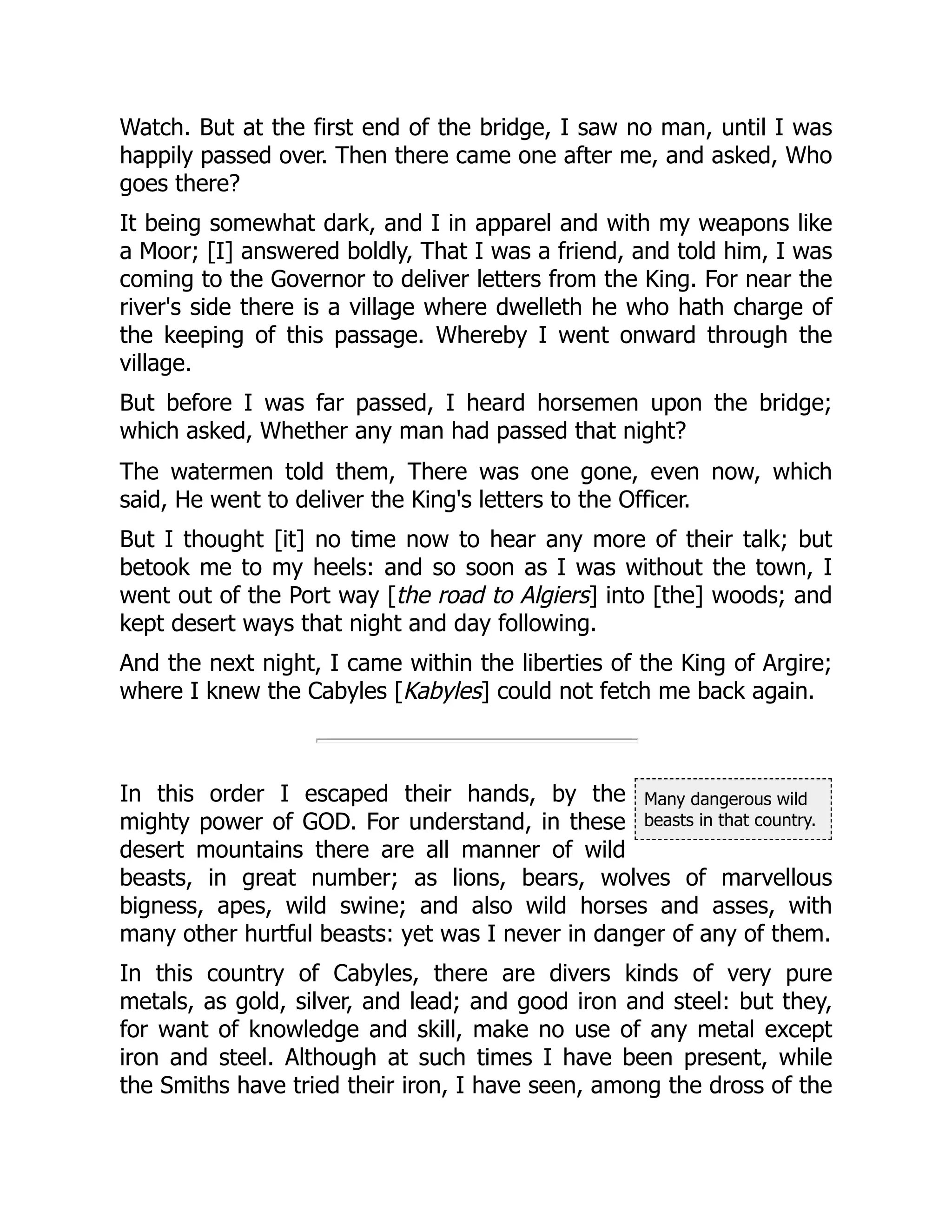 Many dangerous wild
beasts in that country.
Watch. But at the first end of the bridge, I saw no man, until I was
happily passed over. Then there came one after me, and asked, Who
goes there?
It being somewhat dark, and I in apparel and with my weapons like
a Moor; [I] answered boldly, That I was a friend, and told him, I was
coming to the Governor to deliver letters from the King. For near the
river's side there is a village where dwelleth he who hath charge of
the keeping of this passage. Whereby I went onward through the
village.
But before I was far passed, I heard horsemen upon the bridge;
which asked, Whether any man had passed that night?
The watermen told them, There was one gone, even now, which
said, He went to deliver the King's letters to the Officer.
But I thought [it] no time now to hear any more of their talk; but
betook me to my heels: and so soon as I was without the town, I
went out of the Port way [the road to Algiers] into [the] woods; and
kept desert ways that night and day following.
And the next night, I came within the liberties of the King of Argire;
where I knew the Cabyles [Kabyles] could not fetch me back again.
In this order I escaped their hands, by the
mighty power of GOD. For understand, in these
desert mountains there are all manner of wild
beasts, in great number; as lions, bears, wolves of marvellous
bigness, apes, wild swine; and also wild horses and asses, with
many other hurtful beasts: yet was I never in danger of any of them.
In this country of Cabyles, there are divers kinds of very pure
metals, as gold, silver, and lead; and good iron and steel: but they,
for want of knowledge and skill, make no use of any metal except
iron and steel. Although at such times I have been present, while
the Smiths have tried their iron, I have seen, among the dross of the
 