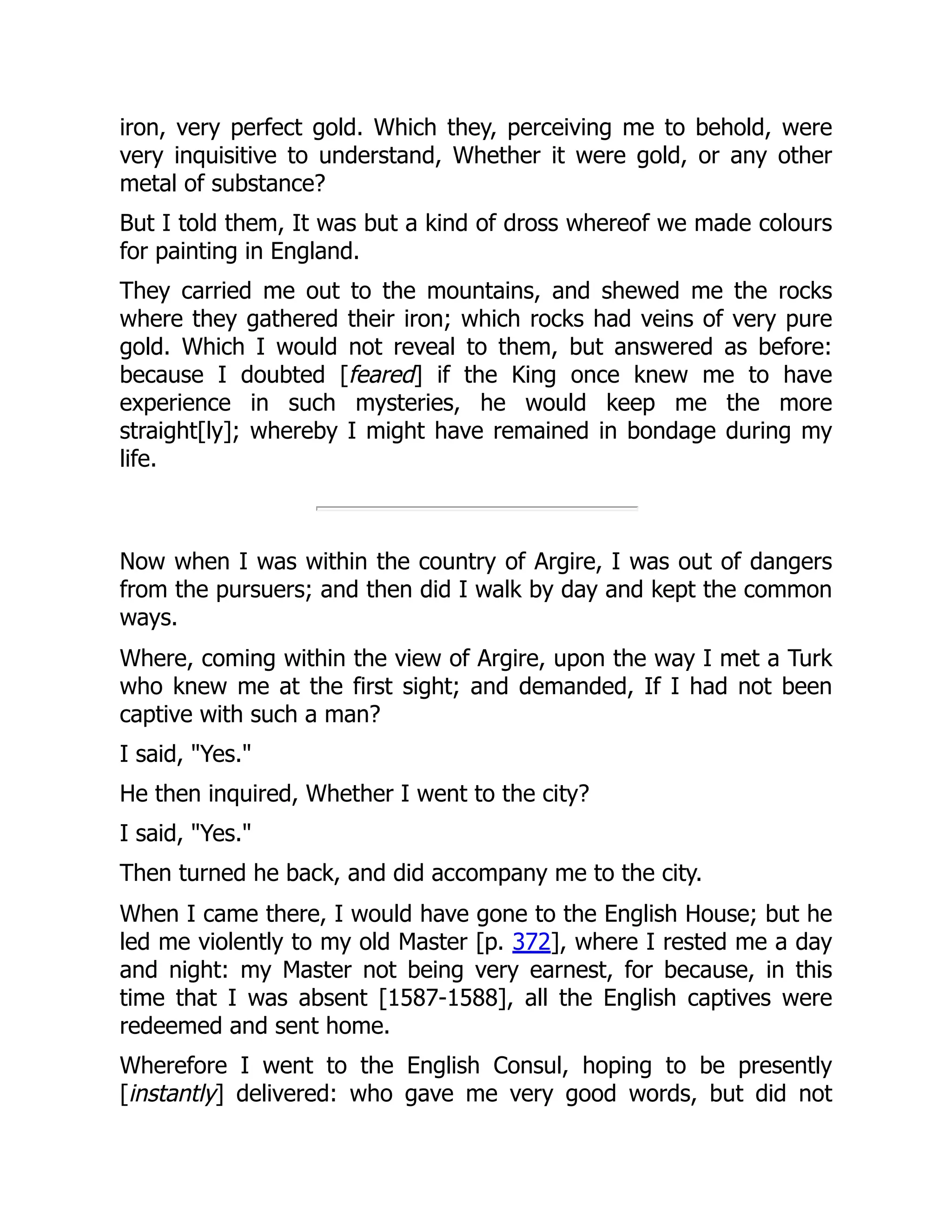iron, very perfect gold. Which they, perceiving me to behold, were
very inquisitive to understand, Whether it were gold, or any other
metal of substance?
But I told them, It was but a kind of dross whereof we made colours
for painting in England.
They carried me out to the mountains, and shewed me the rocks
where they gathered their iron; which rocks had veins of very pure
gold. Which I would not reveal to them, but answered as before:
because I doubted [feared] if the King once knew me to have
experience in such mysteries, he would keep me the more
straight[ly]; whereby I might have remained in bondage during my
life.
Now when I was within the country of Argire, I was out of dangers
from the pursuers; and then did I walk by day and kept the common
ways.
Where, coming within the view of Argire, upon the way I met a Turk
who knew me at the first sight; and demanded, If I had not been
captive with such a man?
I said, "Yes."
He then inquired, Whether I went to the city?
I said, "Yes."
Then turned he back, and did accompany me to the city.
When I came there, I would have gone to the English House; but he
led me violently to my old Master [p. 372], where I rested me a day
and night: my Master not being very earnest, for because, in this
time that I was absent [1587-1588], all the English captives were
redeemed and sent home.
Wherefore I went to the English Consul, hoping to be presently
[instantly] delivered: who gave me very good words, but did not
 