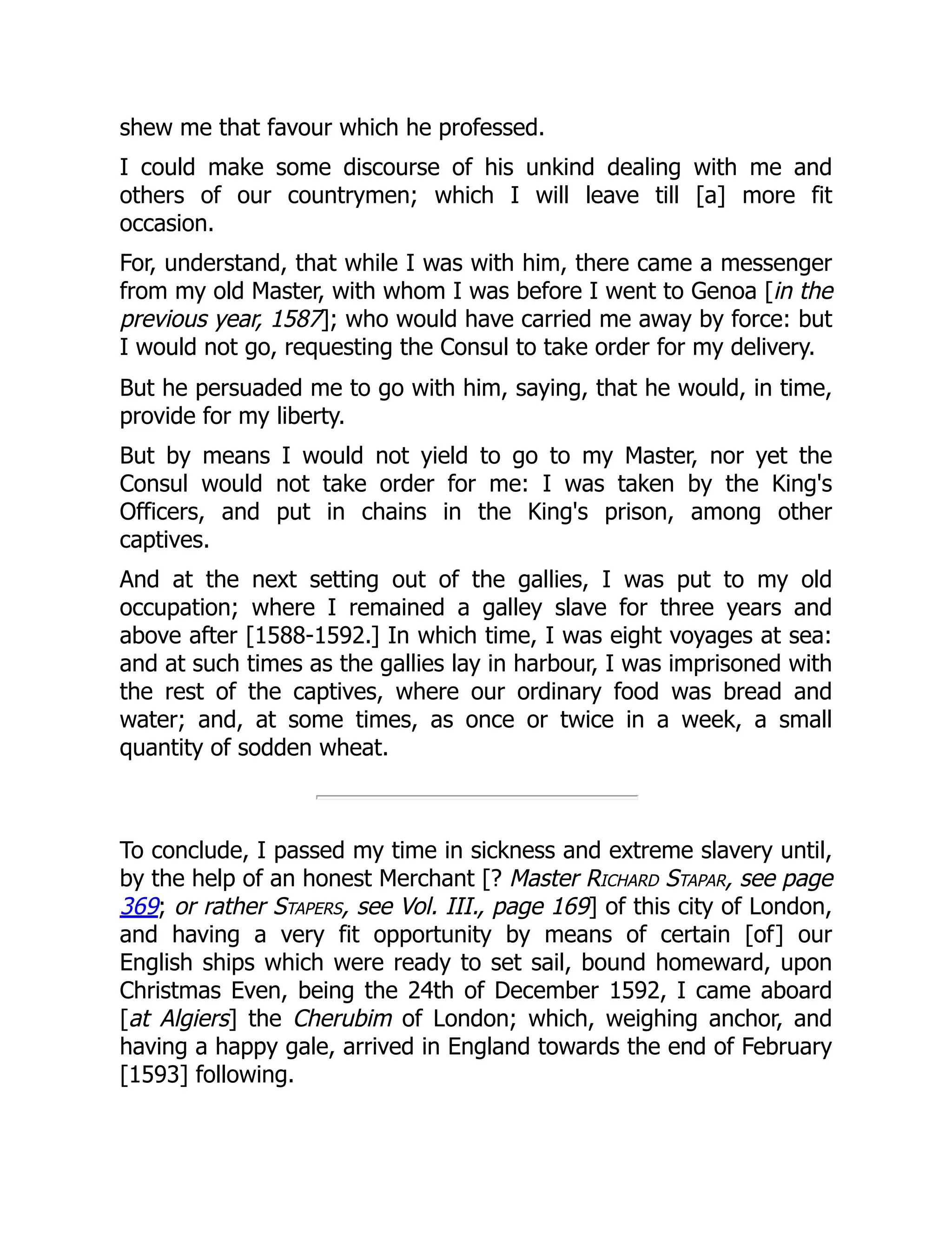 shew me that favour which he professed.
I could make some discourse of his unkind dealing with me and
others of our countrymen; which I will leave till [a] more fit
occasion.
For, understand, that while I was with him, there came a messenger
from my old Master, with whom I was before I went to Genoa [in the
previous year, 1587]; who would have carried me away by force: but
I would not go, requesting the Consul to take order for my delivery.
But he persuaded me to go with him, saying, that he would, in time,
provide for my liberty.
But by means I would not yield to go to my Master, nor yet the
Consul would not take order for me: I was taken by the King's
Officers, and put in chains in the King's prison, among other
captives.
And at the next setting out of the gallies, I was put to my old
occupation; where I remained a galley slave for three years and
above after [1588-1592.] In which time, I was eight voyages at sea:
and at such times as the gallies lay in harbour, I was imprisoned with
the rest of the captives, where our ordinary food was bread and
water; and, at some times, as once or twice in a week, a small
quantity of sodden wheat.
To conclude, I passed my time in sickness and extreme slavery until,
by the help of an honest Merchant [? Master Richard Stapar, see page
369; or rather Stapers, see Vol. III., page 169] of this city of London,
and having a very fit opportunity by means of certain [of] our
English ships which were ready to set sail, bound homeward, upon
Christmas Even, being the 24th of December 1592, I came aboard
[at Algiers] the Cherubim of London; which, weighing anchor, and
having a happy gale, arrived in England towards the end of February
[1593] following.
 