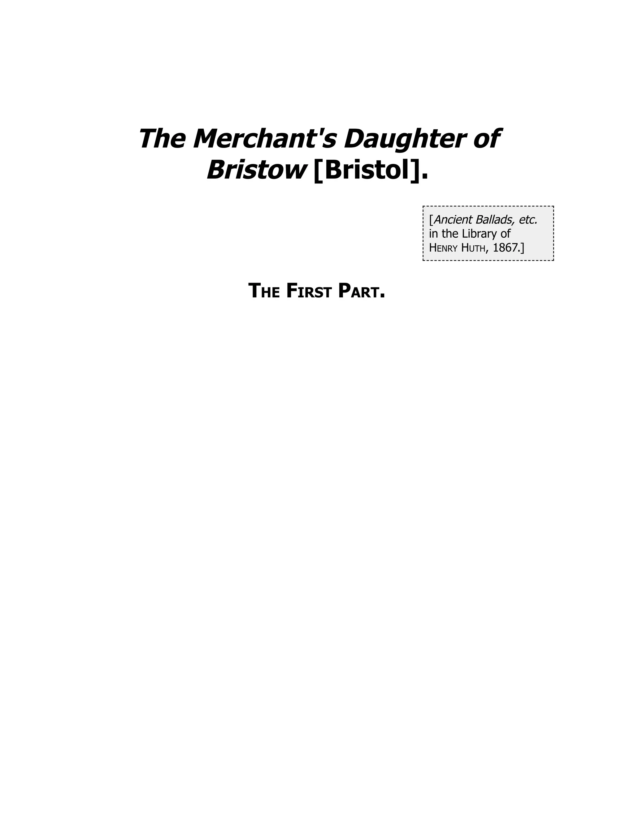 [Ancient Ballads, etc.
in the Library of
Henry Huth, 1867.]
The Merchant's Daughter of
Bristow [Bristol].
The First Part.
 
