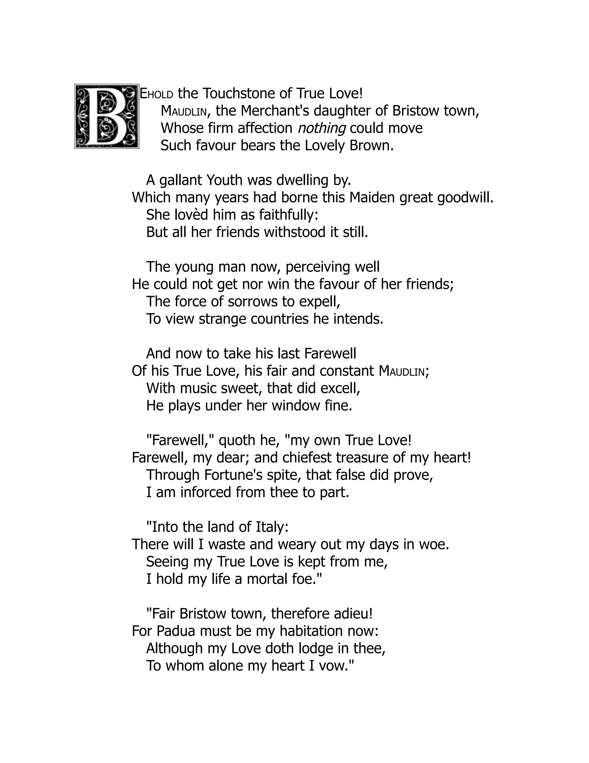 Ehold the Touchstone of True Love!
Maudlin, the Merchant's daughter of Bristow town,
Whose firm affection nothing could move
Such favour bears the Lovely Brown.
A gallant Youth was dwelling by.
Which many years had borne this Maiden great goodwill.
She lovèd him as faithfully:
But all her friends withstood it still.
The young man now, perceiving well
He could not get nor win the favour of her friends;
The force of sorrows to expell,
To view strange countries he intends.
And now to take his last Farewell
Of his True Love, his fair and constant Maudlin;
With music sweet, that did excell,
He plays under her window fine.
"Farewell," quoth he, "my own True Love!
Farewell, my dear; and chiefest treasure of my heart!
Through Fortune's spite, that false did prove,
I am inforced from thee to part.
"Into the land of Italy:
There will I waste and weary out my days in woe.
Seeing my True Love is kept from me,
I hold my life a mortal foe."
"Fair Bristow town, therefore adieu!
For Padua must be my habitation now:
Although my Love doth lodge in thee,
To whom alone my heart I vow."
 
