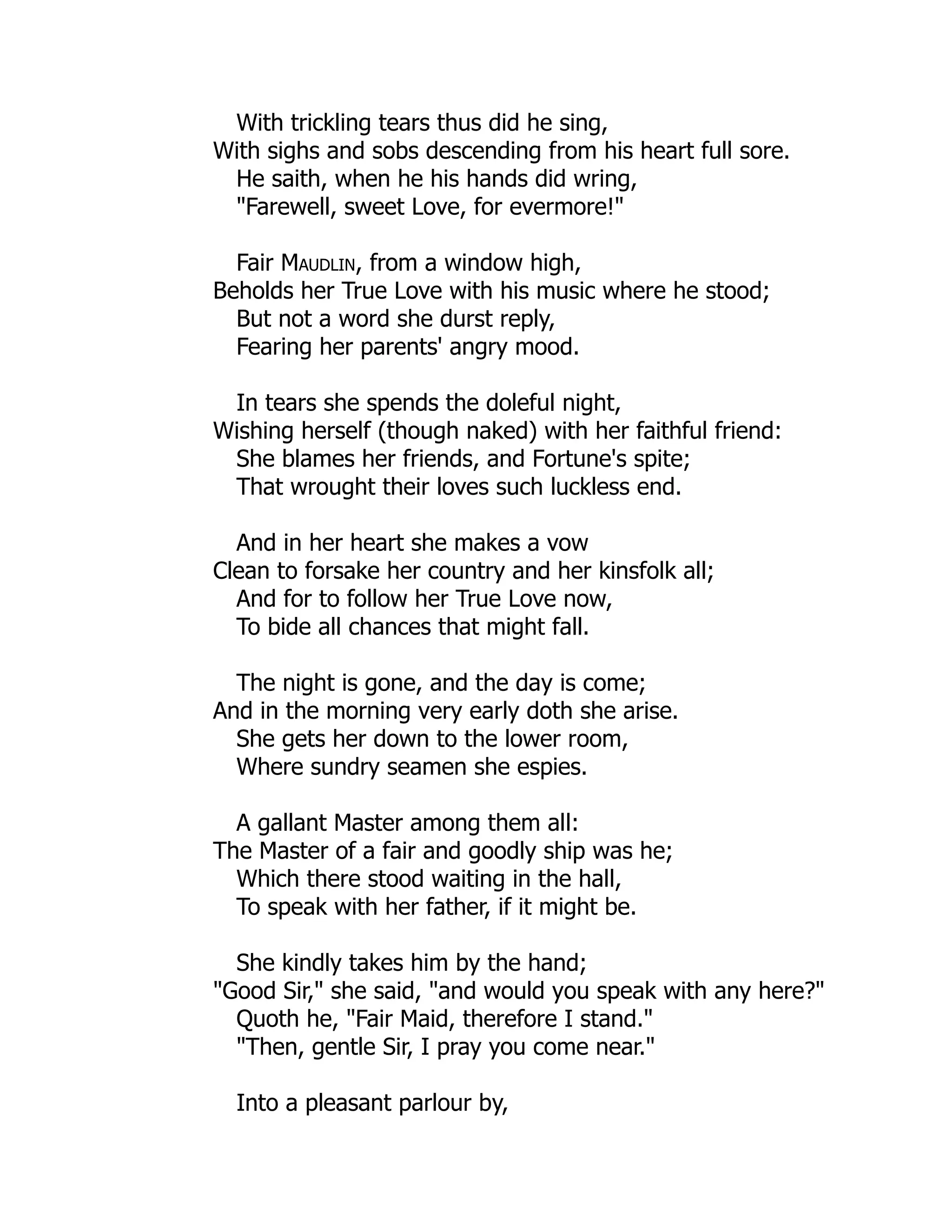 With trickling tears thus did he sing,
With sighs and sobs descending from his heart full sore.
He saith, when he his hands did wring,
"Farewell, sweet Love, for evermore!"
Fair Maudlin, from a window high,
Beholds her True Love with his music where he stood;
But not a word she durst reply,
Fearing her parents' angry mood.
In tears she spends the doleful night,
Wishing herself (though naked) with her faithful friend:
She blames her friends, and Fortune's spite;
That wrought their loves such luckless end.
And in her heart she makes a vow
Clean to forsake her country and her kinsfolk all;
And for to follow her True Love now,
To bide all chances that might fall.
The night is gone, and the day is come;
And in the morning very early doth she arise.
She gets her down to the lower room,
Where sundry seamen she espies.
A gallant Master among them all:
The Master of a fair and goodly ship was he;
Which there stood waiting in the hall,
To speak with her father, if it might be.
She kindly takes him by the hand;
"Good Sir," she said, "and would you speak with any here?"
Quoth he, "Fair Maid, therefore I stand."
"Then, gentle Sir, I pray you come near."
Into a pleasant parlour by,
 