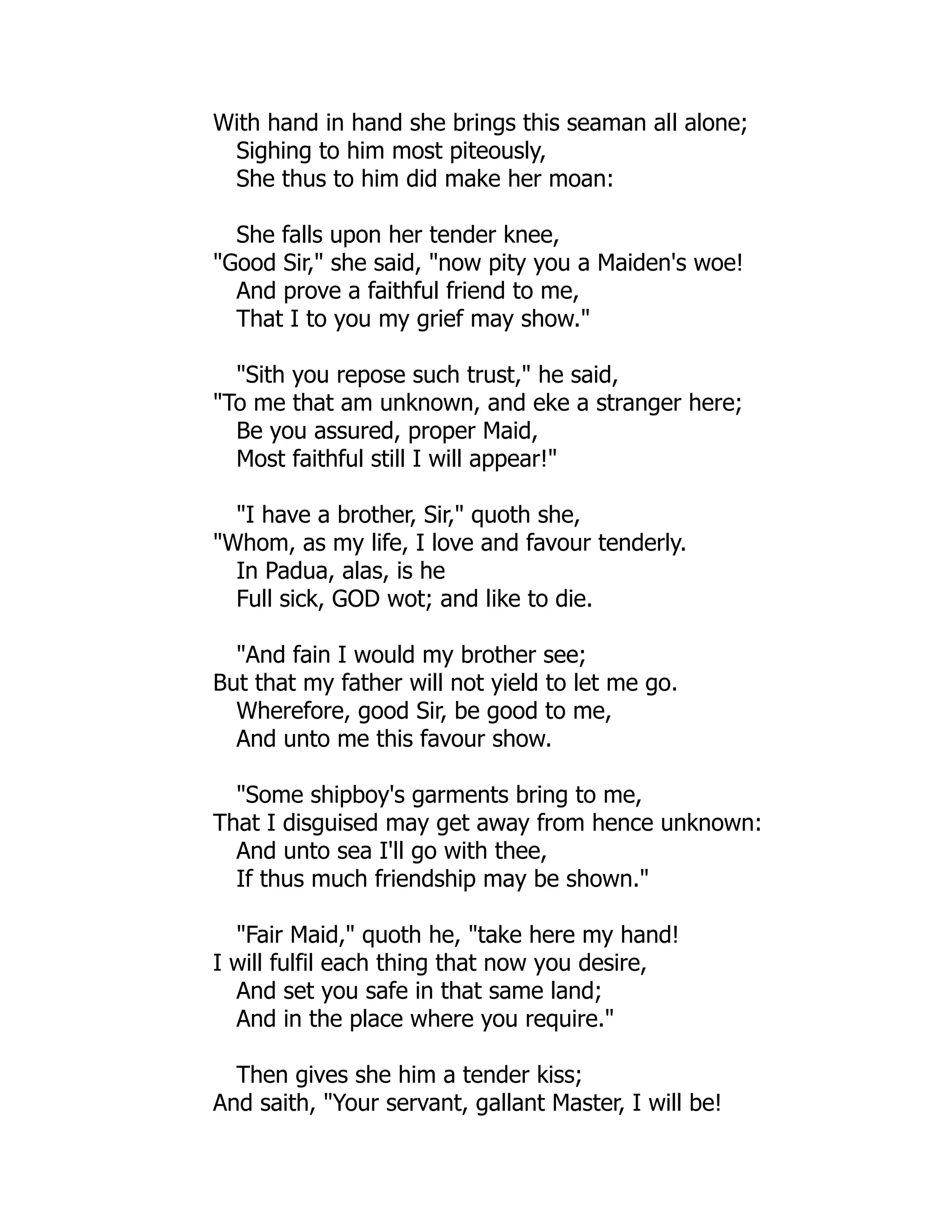 With hand in hand she brings this seaman all alone;
Sighing to him most piteously,
She thus to him did make her moan:
She falls upon her tender knee,
"Good Sir," she said, "now pity you a Maiden's woe!
And prove a faithful friend to me,
That I to you my grief may show."
"Sith you repose such trust," he said,
"To me that am unknown, and eke a stranger here;
Be you assured, proper Maid,
Most faithful still I will appear!"
"I have a brother, Sir," quoth she,
"Whom, as my life, I love and favour tenderly.
In Padua, alas, is he
Full sick, GOD wot; and like to die.
"And fain I would my brother see;
But that my father will not yield to let me go.
Wherefore, good Sir, be good to me,
And unto me this favour show.
"Some shipboy's garments bring to me,
That I disguised may get away from hence unknown:
And unto sea I'll go with thee,
If thus much friendship may be shown."
"Fair Maid," quoth he, "take here my hand!
I will fulfil each thing that now you desire,
And set you safe in that same land;
And in the place where you require."
Then gives she him a tender kiss;
And saith, "Your servant, gallant Master, I will be!
 
