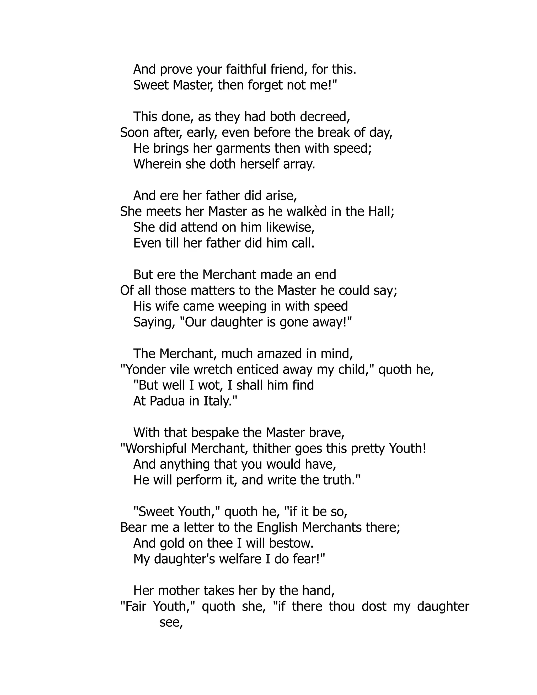 And prove your faithful friend, for this.
Sweet Master, then forget not me!"
This done, as they had both decreed,
Soon after, early, even before the break of day,
He brings her garments then with speed;
Wherein she doth herself array.
And ere her father did arise,
She meets her Master as he walkèd in the Hall;
She did attend on him likewise,
Even till her father did him call.
But ere the Merchant made an end
Of all those matters to the Master he could say;
His wife came weeping in with speed
Saying, "Our daughter is gone away!"
The Merchant, much amazed in mind,
"Yonder vile wretch enticed away my child," quoth he,
"But well I wot, I shall him find
At Padua in Italy."
With that bespake the Master brave,
"Worshipful Merchant, thither goes this pretty Youth!
And anything that you would have,
He will perform it, and write the truth."
"Sweet Youth," quoth he, "if it be so,
Bear me a letter to the English Merchants there;
And gold on thee I will bestow.
My daughter's welfare I do fear!"
Her mother takes her by the hand,
"Fair Youth," quoth she, "if there thou dost my daughter
see,
 